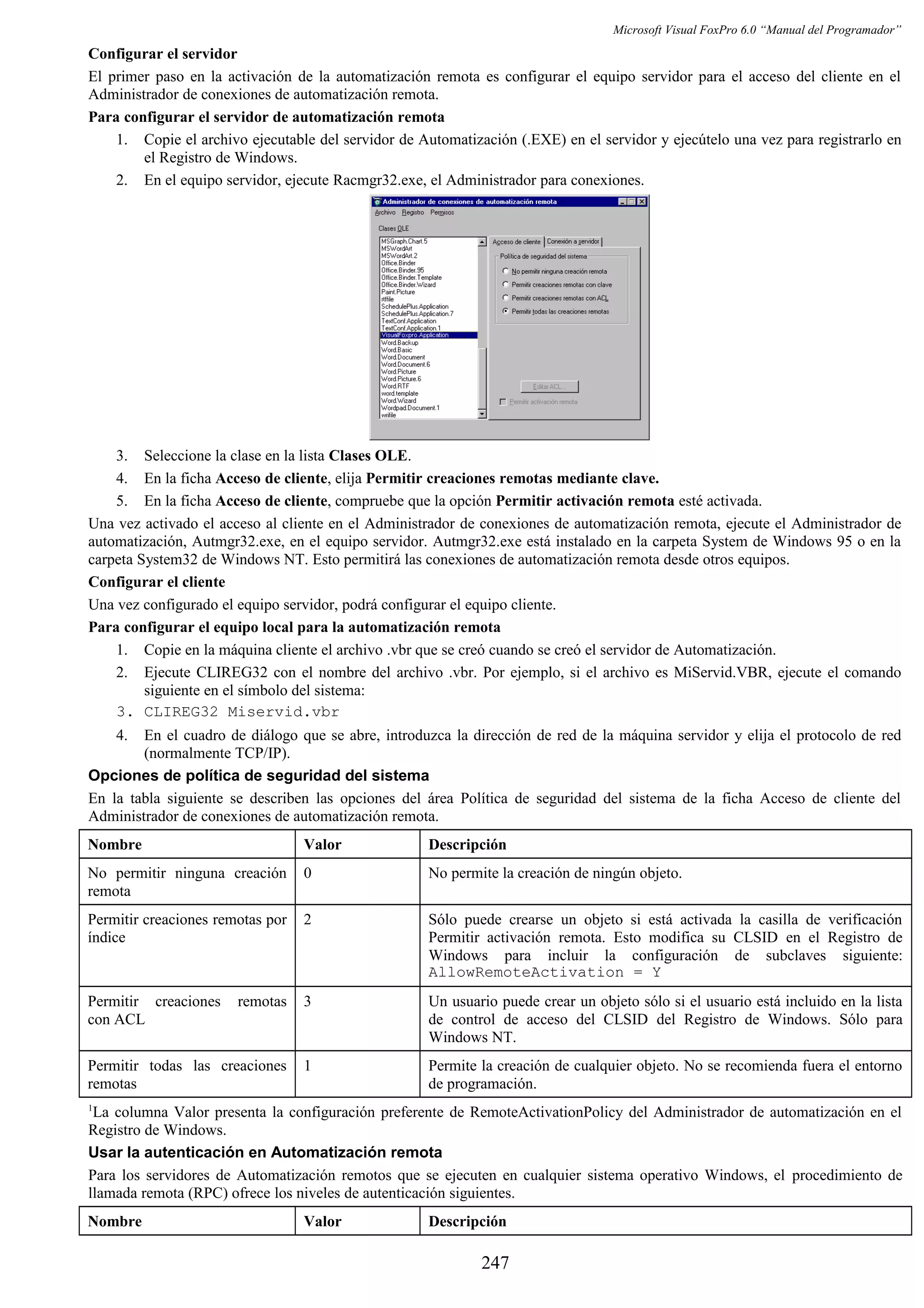 Microsoft Visual FoxPro 6.0 “Manual del Programador”
Configurar el servidor
El primer paso en la activación de la automatización remota es configurar el equipo servidor para el acceso del cliente en el
Administrador de conexiones de automatización remota.
Para configurar el servidor de automatización remota
1. Copie el archivo ejecutable del servidor de Automatización (.EXE) en el servidor y ejecútelo una vez para registrarlo en
el Registro de Windows.
2. En el equipo servidor, ejecute Racmgr32.exe, el Administrador para conexiones.
3. Seleccione la clase en la lista Clases OLE.
4. En la ficha Acceso de cliente, elija Permitir creaciones remotas mediante clave.
5. En la ficha Acceso de cliente, compruebe que la opción Permitir activación remota esté activada.
Una vez activado el acceso al cliente en el Administrador de conexiones de automatización remota, ejecute el Administrador de
automatización, Autmgr32.exe, en el equipo servidor. Autmgr32.exe está instalado en la carpeta System de Windows 95 o en la
carpeta System32 de Windows NT. Esto permitirá las conexiones de automatización remota desde otros equipos.
Configurar el cliente
Una vez configurado el equipo servidor, podrá configurar el equipo cliente.
Para configurar el equipo local para la automatización remota
1. Copie en la máquina cliente el archivo .vbr que se creó cuando se creó el servidor de Automatización.
2. Ejecute CLIREG32 con el nombre del archivo .vbr. Por ejemplo, si el archivo es MiServid.VBR, ejecute el comando
siguiente en el símbolo del sistema:
3. CLIREG32 Miservid.vbr
4. En el cuadro de diálogo que se abre, introduzca la dirección de red de la máquina servidor y elija el protocolo de red
(normalmente TCP/IP).
Opciones de política de seguridad del sistema
En la tabla siguiente se describen las opciones del área Política de seguridad del sistema de la ficha Acceso de cliente del
Administrador de conexiones de automatización remota.
Nombre Valor Descripción
No permitir ninguna creación
remota
0 No permite la creación de ningún objeto.
Permitir creaciones remotas por
índice
2 Sólo puede crearse un objeto si está activada la casilla de verificación
Permitir activación remota. Esto modifica su CLSID en el Registro de
Windows para incluir la configuración de subclaves siguiente:
AllowRemoteActivation = Y
Permitir creaciones remotas
con ACL
3 Un usuario puede crear un objeto sólo si el usuario está incluido en la lista
de control de acceso del CLSID del Registro de Windows. Sólo para
Windows NT.
Permitir todas las creaciones
remotas
1 Permite la creación de cualquier objeto. No se recomienda fuera el entorno
de programación.
1
La columna Valor presenta la configuración preferente de RemoteActivationPolicy del Administrador de automatización en el
Registro de Windows.
Usar la autenticación en Automatización remota
Para los servidores de Automatización remotos que se ejecuten en cualquier sistema operativo Windows, el procedimiento de
llamada remota (RPC) ofrece los niveles de autenticación siguientes.
Nombre Valor Descripción
247
 