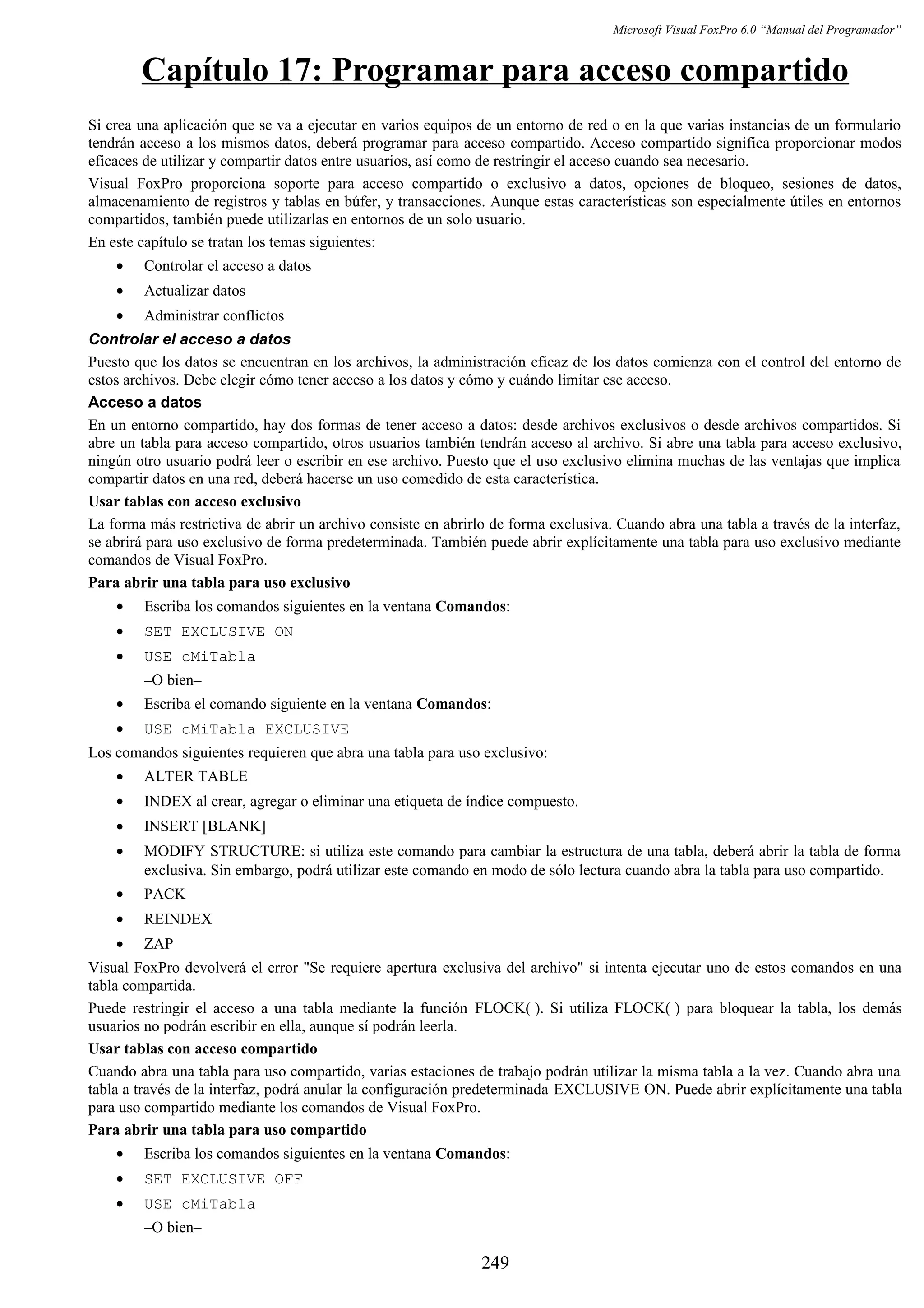 Microsoft Visual FoxPro 6.0 “Manual del Programador”
Capítulo 17: Programar para acceso compartido
Si crea una aplicación que se va a ejecutar en varios equipos de un entorno de red o en la que varias instancias de un formulario
tendrán acceso a los mismos datos, deberá programar para acceso compartido. Acceso compartido significa proporcionar modos
eficaces de utilizar y compartir datos entre usuarios, así como de restringir el acceso cuando sea necesario.
Visual FoxPro proporciona soporte para acceso compartido o exclusivo a datos, opciones de bloqueo, sesiones de datos,
almacenamiento de registros y tablas en búfer, y transacciones. Aunque estas características son especialmente útiles en entornos
compartidos, también puede utilizarlas en entornos de un solo usuario.
En este capítulo se tratan los temas siguientes:
• Controlar el acceso a datos
• Actualizar datos
• Administrar conflictos
Controlar el acceso a datos
Puesto que los datos se encuentran en los archivos, la administración eficaz de los datos comienza con el control del entorno de
estos archivos. Debe elegir cómo tener acceso a los datos y cómo y cuándo limitar ese acceso.
Acceso a datos
En un entorno compartido, hay dos formas de tener acceso a datos: desde archivos exclusivos o desde archivos compartidos. Si
abre un tabla para acceso compartido, otros usuarios también tendrán acceso al archivo. Si abre una tabla para acceso exclusivo,
ningún otro usuario podrá leer o escribir en ese archivo. Puesto que el uso exclusivo elimina muchas de las ventajas que implica
compartir datos en una red, deberá hacerse un uso comedido de esta característica.
Usar tablas con acceso exclusivo
La forma más restrictiva de abrir un archivo consiste en abrirlo de forma exclusiva. Cuando abra una tabla a través de la interfaz,
se abrirá para uso exclusivo de forma predeterminada. También puede abrir explícitamente una tabla para uso exclusivo mediante
comandos de Visual FoxPro.
Para abrir una tabla para uso exclusivo
• Escriba los comandos siguientes en la ventana Comandos:
• SET EXCLUSIVE ON
• USE cMiTabla
–O bien–
• Escriba el comando siguiente en la ventana Comandos:
• USE cMiTabla EXCLUSIVE
Los comandos siguientes requieren que abra una tabla para uso exclusivo:
• ALTER TABLE
• INDEX al crear, agregar o eliminar una etiqueta de índice compuesto.
• INSERT [BLANK]
• MODIFY STRUCTURE: si utiliza este comando para cambiar la estructura de una tabla, deberá abrir la tabla de forma
exclusiva. Sin embargo, podrá utilizar este comando en modo de sólo lectura cuando abra la tabla para uso compartido.
• PACK
• REINDEX
• ZAP
Visual FoxPro devolverá el error "Se requiere apertura exclusiva del archivo" si intenta ejecutar uno de estos comandos en una
tabla compartida.
Puede restringir el acceso a una tabla mediante la función FLOCK( ). Si utiliza FLOCK( ) para bloquear la tabla, los demás
usuarios no podrán escribir en ella, aunque sí podrán leerla.
Usar tablas con acceso compartido
Cuando abra una tabla para uso compartido, varias estaciones de trabajo podrán utilizar la misma tabla a la vez. Cuando abra una
tabla a través de la interfaz, podrá anular la configuración predeterminada EXCLUSIVE ON. Puede abrir explícitamente una tabla
para uso compartido mediante los comandos de Visual FoxPro.
Para abrir una tabla para uso compartido
• Escriba los comandos siguientes en la ventana Comandos:
• SET EXCLUSIVE OFF
• USE cMiTabla
–O bien–
249
 