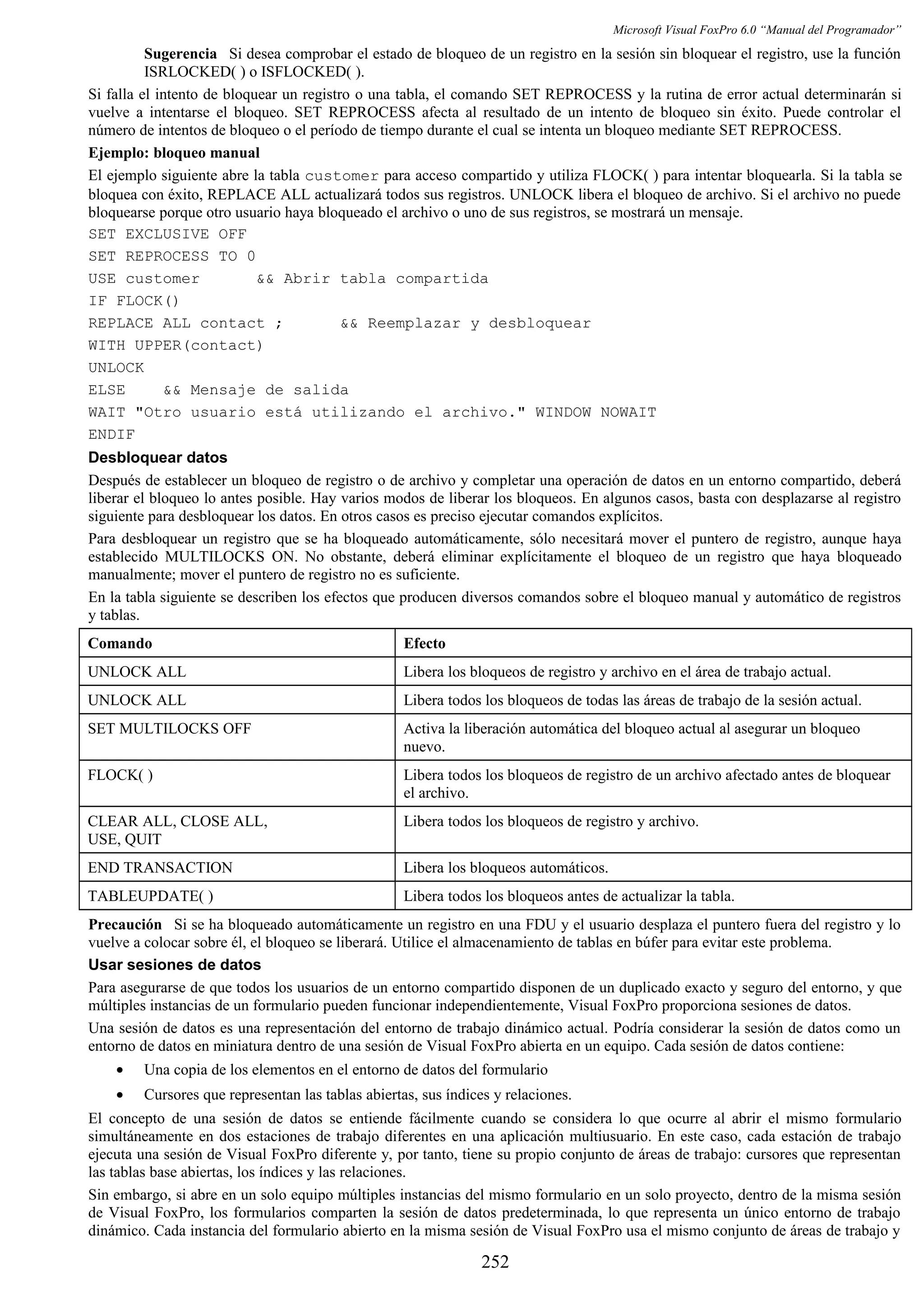 Microsoft Visual FoxPro 6.0 “Manual del Programador”
Sugerencia Si desea comprobar el estado de bloqueo de un registro en la sesión sin bloquear el registro, use la función
ISRLOCKED( ) o ISFLOCKED( ).
Si falla el intento de bloquear un registro o una tabla, el comando SET REPROCESS y la rutina de error actual determinarán si
vuelve a intentarse el bloqueo. SET REPROCESS afecta al resultado de un intento de bloqueo sin éxito. Puede controlar el
número de intentos de bloqueo o el período de tiempo durante el cual se intenta un bloqueo mediante SET REPROCESS.
Ejemplo: bloqueo manual
El ejemplo siguiente abre la tabla customer para acceso compartido y utiliza FLOCK( ) para intentar bloquearla. Si la tabla se
bloquea con éxito, REPLACE ALL actualizará todos sus registros. UNLOCK libera el bloqueo de archivo. Si el archivo no puede
bloquearse porque otro usuario haya bloqueado el archivo o uno de sus registros, se mostrará un mensaje.
SET EXCLUSIVE OFF
SET REPROCESS TO 0
USE customer && Abrir tabla compartida
IF FLOCK()
REPLACE ALL contact ; && Reemplazar y desbloquear
WITH UPPER(contact)
UNLOCK
ELSE && Mensaje de salida
WAIT "Otro usuario está utilizando el archivo." WINDOW NOWAIT
ENDIF
Desbloquear datos
Después de establecer un bloqueo de registro o de archivo y completar una operación de datos en un entorno compartido, deberá
liberar el bloqueo lo antes posible. Hay varios modos de liberar los bloqueos. En algunos casos, basta con desplazarse al registro
siguiente para desbloquear los datos. En otros casos es preciso ejecutar comandos explícitos.
Para desbloquear un registro que se ha bloqueado automáticamente, sólo necesitará mover el puntero de registro, aunque haya
establecido MULTILOCKS ON. No obstante, deberá eliminar explícitamente el bloqueo de un registro que haya bloqueado
manualmente; mover el puntero de registro no es suficiente.
En la tabla siguiente se describen los efectos que producen diversos comandos sobre el bloqueo manual y automático de registros
y tablas.
Comando Efecto
UNLOCK ALL Libera los bloqueos de registro y archivo en el área de trabajo actual.
UNLOCK ALL Libera todos los bloqueos de todas las áreas de trabajo de la sesión actual.
SET MULTILOCKS OFF Activa la liberación automática del bloqueo actual al asegurar un bloqueo
nuevo.
FLOCK( ) Libera todos los bloqueos de registro de un archivo afectado antes de bloquear
el archivo.
CLEAR ALL, CLOSE ALL,
USE, QUIT
Libera todos los bloqueos de registro y archivo.
END TRANSACTION Libera los bloqueos automáticos.
TABLEUPDATE( ) Libera todos los bloqueos antes de actualizar la tabla.
Precaución Si se ha bloqueado automáticamente un registro en una FDU y el usuario desplaza el puntero fuera del registro y lo
vuelve a colocar sobre él, el bloqueo se liberará. Utilice el almacenamiento de tablas en búfer para evitar este problema.
Usar sesiones de datos
Para asegurarse de que todos los usuarios de un entorno compartido disponen de un duplicado exacto y seguro del entorno, y que
múltiples instancias de un formulario pueden funcionar independientemente, Visual FoxPro proporciona sesiones de datos.
Una sesión de datos es una representación del entorno de trabajo dinámico actual. Podría considerar la sesión de datos como un
entorno de datos en miniatura dentro de una sesión de Visual FoxPro abierta en un equipo. Cada sesión de datos contiene:
• Una copia de los elementos en el entorno de datos del formulario
• Cursores que representan las tablas abiertas, sus índices y relaciones.
El concepto de una sesión de datos se entiende fácilmente cuando se considera lo que ocurre al abrir el mismo formulario
simultáneamente en dos estaciones de trabajo diferentes en una aplicación multiusuario. En este caso, cada estación de trabajo
ejecuta una sesión de Visual FoxPro diferente y, por tanto, tiene su propio conjunto de áreas de trabajo: cursores que representan
las tablas base abiertas, los índices y las relaciones.
Sin embargo, si abre en un solo equipo múltiples instancias del mismo formulario en un solo proyecto, dentro de la misma sesión
de Visual FoxPro, los formularios comparten la sesión de datos predeterminada, lo que representa un único entorno de trabajo
dinámico. Cada instancia del formulario abierto en la misma sesión de Visual FoxPro usa el mismo conjunto de áreas de trabajo y
252
 