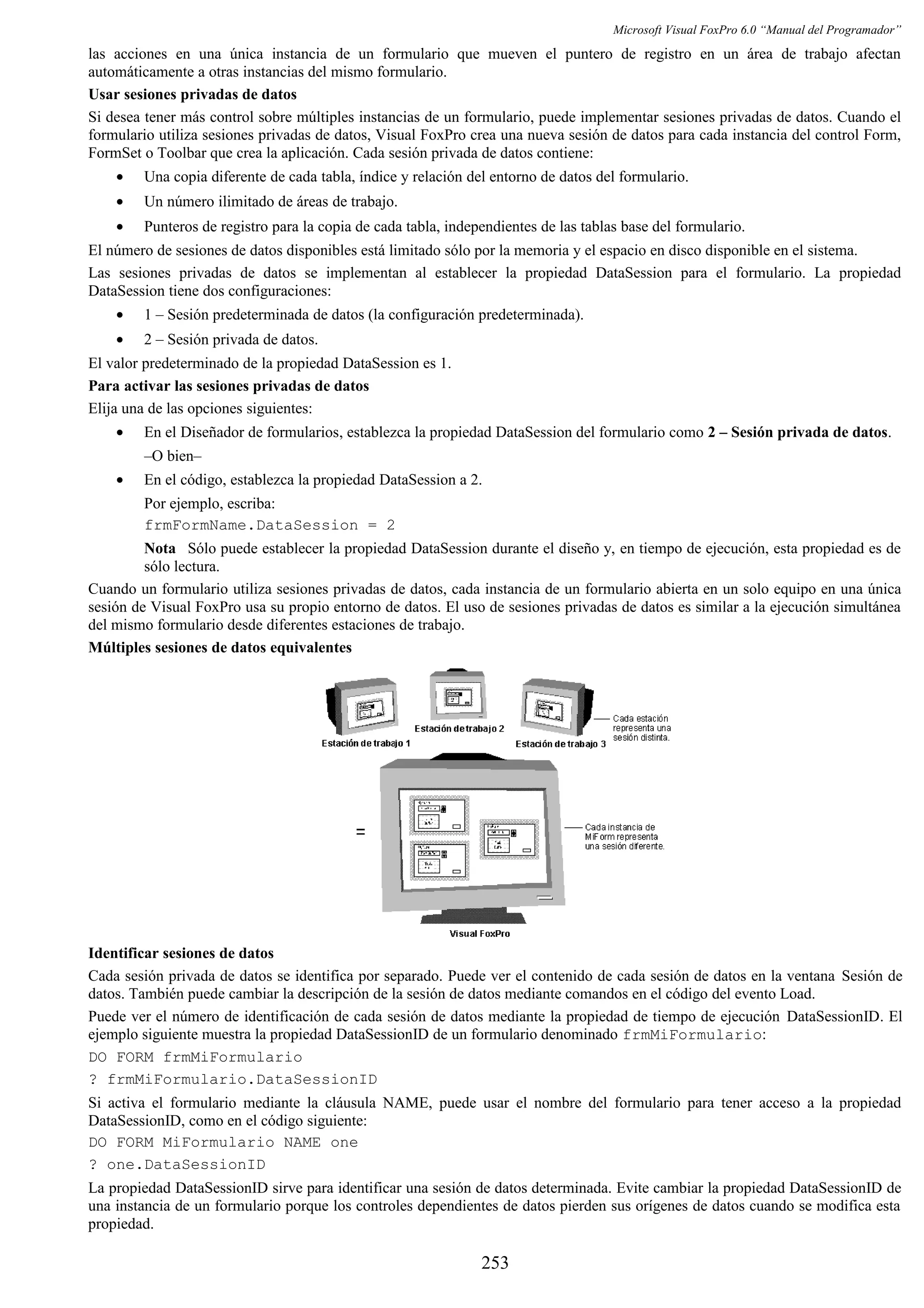 Microsoft Visual FoxPro 6.0 “Manual del Programador”
las acciones en una única instancia de un formulario que mueven el puntero de registro en un área de trabajo afectan
automáticamente a otras instancias del mismo formulario.
Usar sesiones privadas de datos
Si desea tener más control sobre múltiples instancias de un formulario, puede implementar sesiones privadas de datos. Cuando el
formulario utiliza sesiones privadas de datos, Visual FoxPro crea una nueva sesión de datos para cada instancia del control Form,
FormSet o Toolbar que crea la aplicación. Cada sesión privada de datos contiene:
• Una copia diferente de cada tabla, índice y relación del entorno de datos del formulario.
• Un número ilimitado de áreas de trabajo.
• Punteros de registro para la copia de cada tabla, independientes de las tablas base del formulario.
El número de sesiones de datos disponibles está limitado sólo por la memoria y el espacio en disco disponible en el sistema.
Las sesiones privadas de datos se implementan al establecer la propiedad DataSession para el formulario. La propiedad
DataSession tiene dos configuraciones:
• 1 – Sesión predeterminada de datos (la configuración predeterminada).
• 2 – Sesión privada de datos.
El valor predeterminado de la propiedad DataSession es 1.
Para activar las sesiones privadas de datos
Elija una de las opciones siguientes:
• En el Diseñador de formularios, establezca la propiedad DataSession del formulario como 2 – Sesión privada de datos.
–O bien–
• En el código, establezca la propiedad DataSession a 2.
Por ejemplo, escriba:
frmFormName.DataSession = 2
Nota Sólo puede establecer la propiedad DataSession durante el diseño y, en tiempo de ejecución, esta propiedad es de
sólo lectura.
Cuando un formulario utiliza sesiones privadas de datos, cada instancia de un formulario abierta en un solo equipo en una única
sesión de Visual FoxPro usa su propio entorno de datos. El uso de sesiones privadas de datos es similar a la ejecución simultánea
del mismo formulario desde diferentes estaciones de trabajo.
Múltiples sesiones de datos equivalentes
Identificar sesiones de datos
Cada sesión privada de datos se identifica por separado. Puede ver el contenido de cada sesión de datos en la ventana Sesión de
datos. También puede cambiar la descripción de la sesión de datos mediante comandos en el código del evento Load.
Puede ver el número de identificación de cada sesión de datos mediante la propiedad de tiempo de ejecución DataSessionID. El
ejemplo siguiente muestra la propiedad DataSessionID de un formulario denominado frmMiFormulario:
DO FORM frmMiFormulario
? frmMiFormulario.DataSessionID
Si activa el formulario mediante la cláusula NAME, puede usar el nombre del formulario para tener acceso a la propiedad
DataSessionID, como en el código siguiente:
DO FORM MiFormulario NAME one
? one.DataSessionID
La propiedad DataSessionID sirve para identificar una sesión de datos determinada. Evite cambiar la propiedad DataSessionID de
una instancia de un formulario porque los controles dependientes de datos pierden sus orígenes de datos cuando se modifica esta
propiedad.
253
 