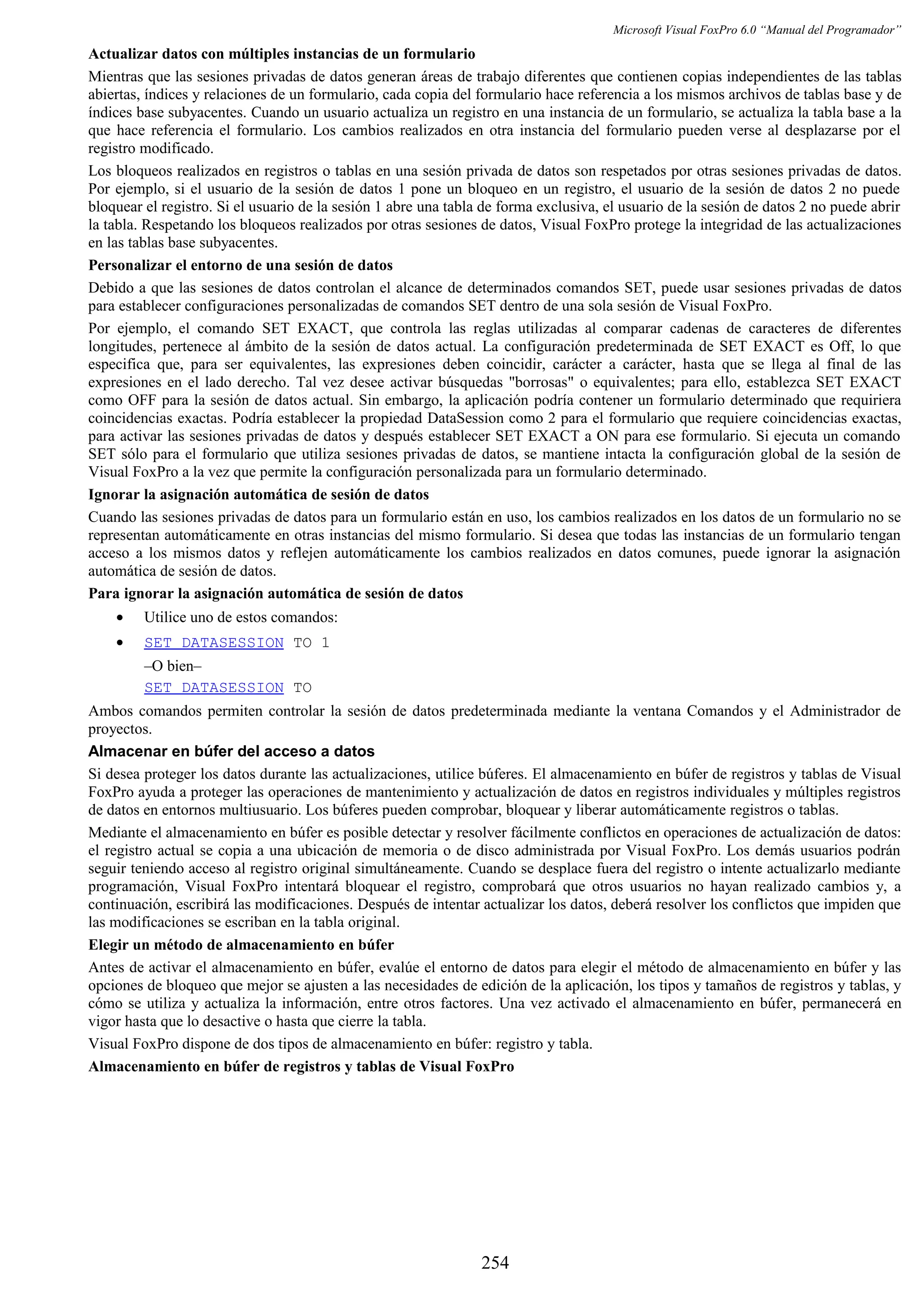 Microsoft Visual FoxPro 6.0 “Manual del Programador”
Actualizar datos con múltiples instancias de un formulario
Mientras que las sesiones privadas de datos generan áreas de trabajo diferentes que contienen copias independientes de las tablas
abiertas, índices y relaciones de un formulario, cada copia del formulario hace referencia a los mismos archivos de tablas base y de
índices base subyacentes. Cuando un usuario actualiza un registro en una instancia de un formulario, se actualiza la tabla base a la
que hace referencia el formulario. Los cambios realizados en otra instancia del formulario pueden verse al desplazarse por el
registro modificado.
Los bloqueos realizados en registros o tablas en una sesión privada de datos son respetados por otras sesiones privadas de datos.
Por ejemplo, si el usuario de la sesión de datos 1 pone un bloqueo en un registro, el usuario de la sesión de datos 2 no puede
bloquear el registro. Si el usuario de la sesión 1 abre una tabla de forma exclusiva, el usuario de la sesión de datos 2 no puede abrir
la tabla. Respetando los bloqueos realizados por otras sesiones de datos, Visual FoxPro protege la integridad de las actualizaciones
en las tablas base subyacentes.
Personalizar el entorno de una sesión de datos
Debido a que las sesiones de datos controlan el alcance de determinados comandos SET, puede usar sesiones privadas de datos
para establecer configuraciones personalizadas de comandos SET dentro de una sola sesión de Visual FoxPro.
Por ejemplo, el comando SET EXACT, que controla las reglas utilizadas al comparar cadenas de caracteres de diferentes
longitudes, pertenece al ámbito de la sesión de datos actual. La configuración predeterminada de SET EXACT es Off, lo que
especifica que, para ser equivalentes, las expresiones deben coincidir, carácter a carácter, hasta que se llega al final de las
expresiones en el lado derecho. Tal vez desee activar búsquedas "borrosas" o equivalentes; para ello, establezca SET EXACT
como OFF para la sesión de datos actual. Sin embargo, la aplicación podría contener un formulario determinado que requiriera
coincidencias exactas. Podría establecer la propiedad DataSession como 2 para el formulario que requiere coincidencias exactas,
para activar las sesiones privadas de datos y después establecer SET EXACT a ON para ese formulario. Si ejecuta un comando
SET sólo para el formulario que utiliza sesiones privadas de datos, se mantiene intacta la configuración global de la sesión de
Visual FoxPro a la vez que permite la configuración personalizada para un formulario determinado.
Ignorar la asignación automática de sesión de datos
Cuando las sesiones privadas de datos para un formulario están en uso, los cambios realizados en los datos de un formulario no se
representan automáticamente en otras instancias del mismo formulario. Si desea que todas las instancias de un formulario tengan
acceso a los mismos datos y reflejen automáticamente los cambios realizados en datos comunes, puede ignorar la asignación
automática de sesión de datos.
Para ignorar la asignación automática de sesión de datos
• Utilice uno de estos comandos:
• SET DATASESSION TO 1
–O bien–
SET DATASESSION TO
Ambos comandos permiten controlar la sesión de datos predeterminada mediante la ventana Comandos y el Administrador de
proyectos.
Almacenar en búfer del acceso a datos
Si desea proteger los datos durante las actualizaciones, utilice búferes. El almacenamiento en búfer de registros y tablas de Visual
FoxPro ayuda a proteger las operaciones de mantenimiento y actualización de datos en registros individuales y múltiples registros
de datos en entornos multiusuario. Los búferes pueden comprobar, bloquear y liberar automáticamente registros o tablas.
Mediante el almacenamiento en búfer es posible detectar y resolver fácilmente conflictos en operaciones de actualización de datos:
el registro actual se copia a una ubicación de memoria o de disco administrada por Visual FoxPro. Los demás usuarios podrán
seguir teniendo acceso al registro original simultáneamente. Cuando se desplace fuera del registro o intente actualizarlo mediante
programación, Visual FoxPro intentará bloquear el registro, comprobará que otros usuarios no hayan realizado cambios y, a
continuación, escribirá las modificaciones. Después de intentar actualizar los datos, deberá resolver los conflictos que impiden que
las modificaciones se escriban en la tabla original.
Elegir un método de almacenamiento en búfer
Antes de activar el almacenamiento en búfer, evalúe el entorno de datos para elegir el método de almacenamiento en búfer y las
opciones de bloqueo que mejor se ajusten a las necesidades de edición de la aplicación, los tipos y tamaños de registros y tablas, y
cómo se utiliza y actualiza la información, entre otros factores. Una vez activado el almacenamiento en búfer, permanecerá en
vigor hasta que lo desactive o hasta que cierre la tabla.
Visual FoxPro dispone de dos tipos de almacenamiento en búfer: registro y tabla.
Almacenamiento en búfer de registros y tablas de Visual FoxPro
254
 