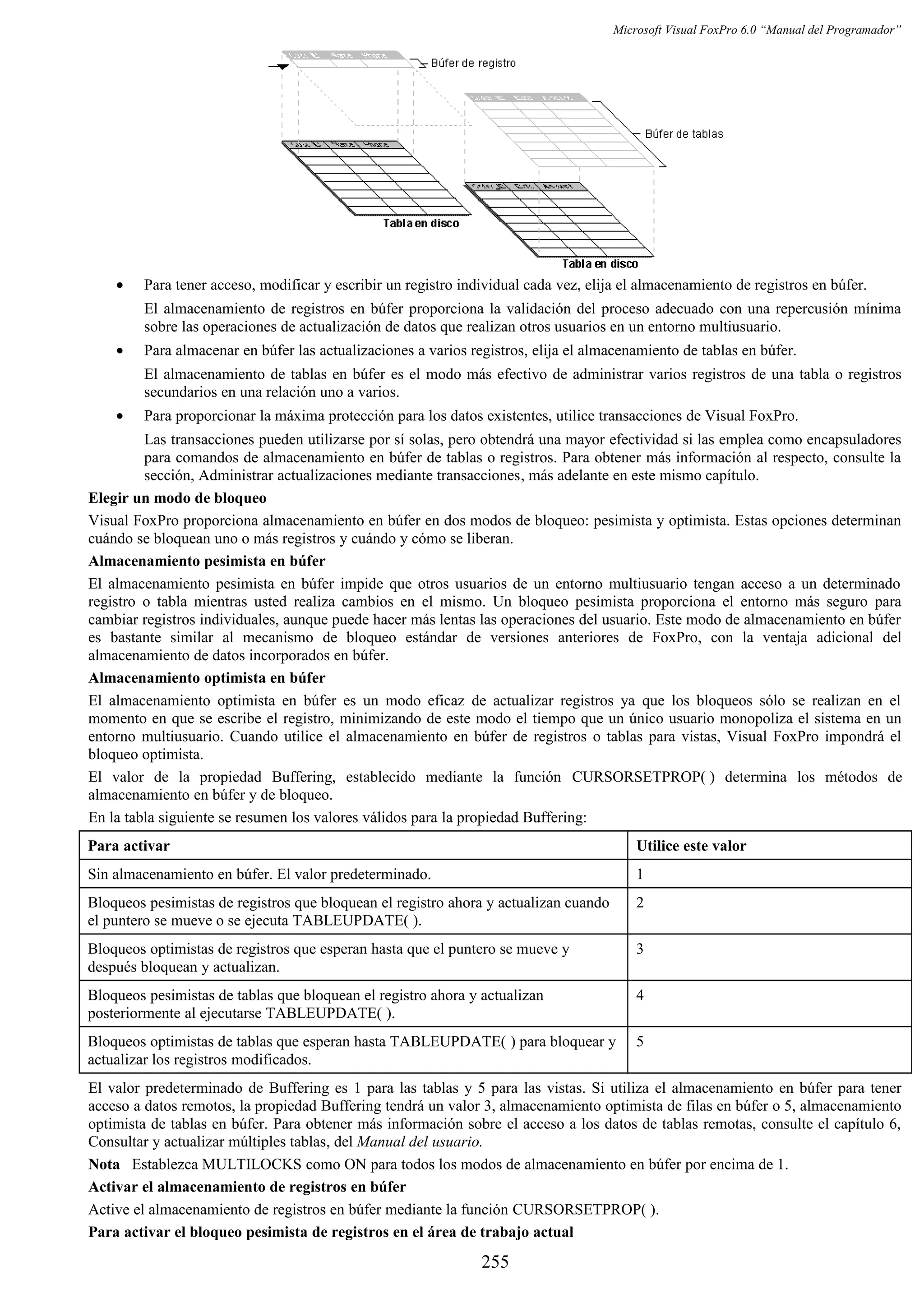 Microsoft Visual FoxPro 6.0 “Manual del Programador”
• Para tener acceso, modificar y escribir un registro individual cada vez, elija el almacenamiento de registros en búfer.
El almacenamiento de registros en búfer proporciona la validación del proceso adecuado con una repercusión mínima
sobre las operaciones de actualización de datos que realizan otros usuarios en un entorno multiusuario.
• Para almacenar en búfer las actualizaciones a varios registros, elija el almacenamiento de tablas en búfer.
El almacenamiento de tablas en búfer es el modo más efectivo de administrar varios registros de una tabla o registros
secundarios en una relación uno a varios.
• Para proporcionar la máxima protección para los datos existentes, utilice transacciones de Visual FoxPro.
Las transacciones pueden utilizarse por sí solas, pero obtendrá una mayor efectividad si las emplea como encapsuladores
para comandos de almacenamiento en búfer de tablas o registros. Para obtener más información al respecto, consulte la
sección, Administrar actualizaciones mediante transacciones, más adelante en este mismo capítulo.
Elegir un modo de bloqueo
Visual FoxPro proporciona almacenamiento en búfer en dos modos de bloqueo: pesimista y optimista. Estas opciones determinan
cuándo se bloquean uno o más registros y cuándo y cómo se liberan.
Almacenamiento pesimista en búfer
El almacenamiento pesimista en búfer impide que otros usuarios de un entorno multiusuario tengan acceso a un determinado
registro o tabla mientras usted realiza cambios en el mismo. Un bloqueo pesimista proporciona el entorno más seguro para
cambiar registros individuales, aunque puede hacer más lentas las operaciones del usuario. Este modo de almacenamiento en búfer
es bastante similar al mecanismo de bloqueo estándar de versiones anteriores de FoxPro, con la ventaja adicional del
almacenamiento de datos incorporados en búfer.
Almacenamiento optimista en búfer
El almacenamiento optimista en búfer es un modo eficaz de actualizar registros ya que los bloqueos sólo se realizan en el
momento en que se escribe el registro, minimizando de este modo el tiempo que un único usuario monopoliza el sistema en un
entorno multiusuario. Cuando utilice el almacenamiento en búfer de registros o tablas para vistas, Visual FoxPro impondrá el
bloqueo optimista.
El valor de la propiedad Buffering, establecido mediante la función CURSORSETPROP( ) determina los métodos de
almacenamiento en búfer y de bloqueo.
En la tabla siguiente se resumen los valores válidos para la propiedad Buffering:
Para activar Utilice este valor
Sin almacenamiento en búfer. El valor predeterminado. 1
Bloqueos pesimistas de registros que bloquean el registro ahora y actualizan cuando
el puntero se mueve o se ejecuta TABLEUPDATE( ).
2
Bloqueos optimistas de registros que esperan hasta que el puntero se mueve y
después bloquean y actualizan.
3
Bloqueos pesimistas de tablas que bloquean el registro ahora y actualizan
posteriormente al ejecutarse TABLEUPDATE( ).
4
Bloqueos optimistas de tablas que esperan hasta TABLEUPDATE( ) para bloquear y
actualizar los registros modificados.
5
El valor predeterminado de Buffering es 1 para las tablas y 5 para las vistas. Si utiliza el almacenamiento en búfer para tener
acceso a datos remotos, la propiedad Buffering tendrá un valor 3, almacenamiento optimista de filas en búfer o 5, almacenamiento
optimista de tablas en búfer. Para obtener más información sobre el acceso a los datos de tablas remotas, consulte el capítulo 6,
Consultar y actualizar múltiples tablas, del Manual del usuario.
Nota Establezca MULTILOCKS como ON para todos los modos de almacenamiento en búfer por encima de 1.
Activar el almacenamiento de registros en búfer
Active el almacenamiento de registros en búfer mediante la función CURSORSETPROP( ).
Para activar el bloqueo pesimista de registros en el área de trabajo actual
255
 