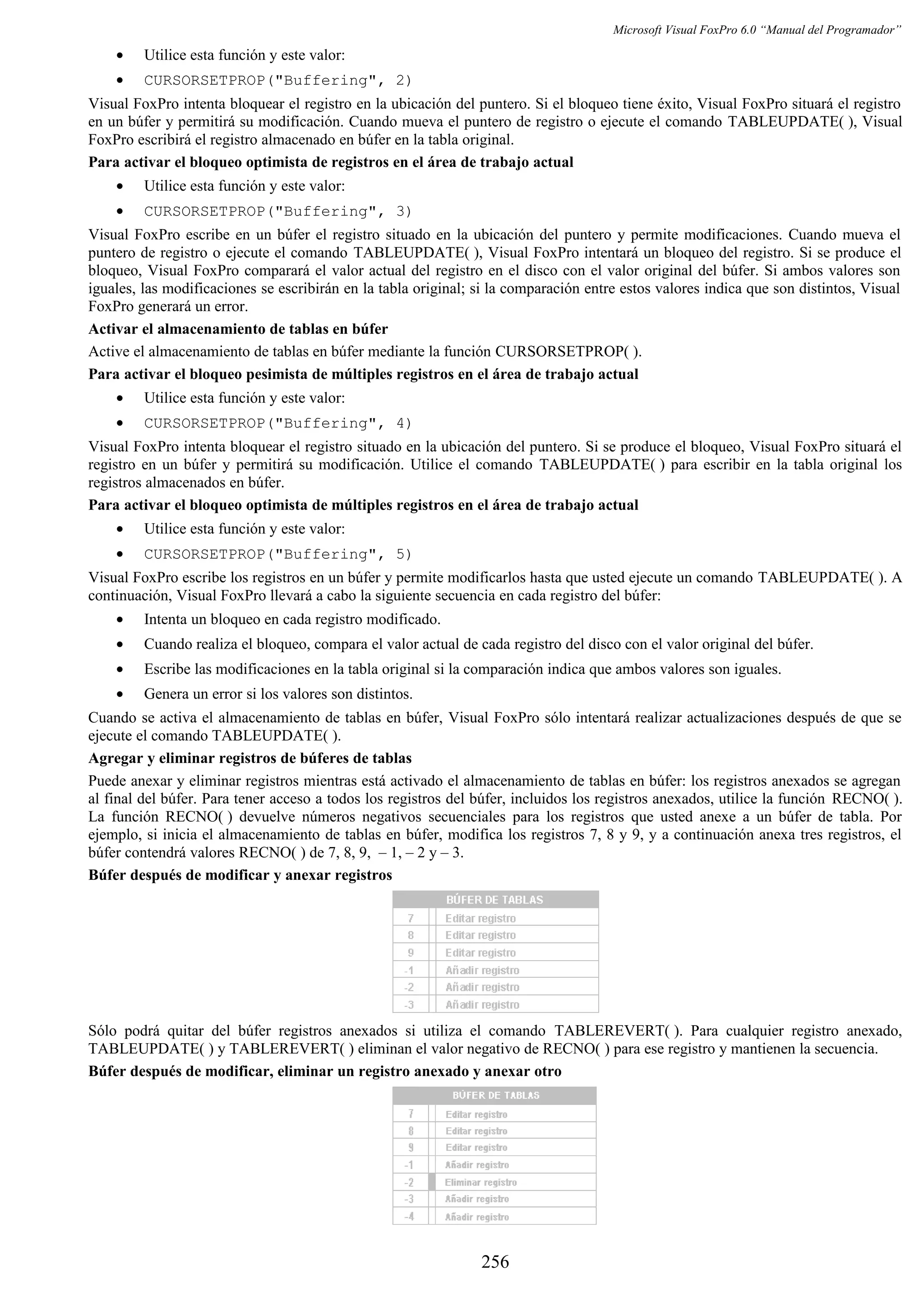 Microsoft Visual FoxPro 6.0 “Manual del Programador”
• Utilice esta función y este valor:
• CURSORSETPROP("Buffering", 2)
Visual FoxPro intenta bloquear el registro en la ubicación del puntero. Si el bloqueo tiene éxito, Visual FoxPro situará el registro
en un búfer y permitirá su modificación. Cuando mueva el puntero de registro o ejecute el comando TABLEUPDATE( ), Visual
FoxPro escribirá el registro almacenado en búfer en la tabla original.
Para activar el bloqueo optimista de registros en el área de trabajo actual
• Utilice esta función y este valor:
• CURSORSETPROP("Buffering", 3)
Visual FoxPro escribe en un búfer el registro situado en la ubicación del puntero y permite modificaciones. Cuando mueva el
puntero de registro o ejecute el comando TABLEUPDATE( ), Visual FoxPro intentará un bloqueo del registro. Si se produce el
bloqueo, Visual FoxPro comparará el valor actual del registro en el disco con el valor original del búfer. Si ambos valores son
iguales, las modificaciones se escribirán en la tabla original; si la comparación entre estos valores indica que son distintos, Visual
FoxPro generará un error.
Activar el almacenamiento de tablas en búfer
Active el almacenamiento de tablas en búfer mediante la función CURSORSETPROP( ).
Para activar el bloqueo pesimista de múltiples registros en el área de trabajo actual
• Utilice esta función y este valor:
• CURSORSETPROP("Buffering", 4)
Visual FoxPro intenta bloquear el registro situado en la ubicación del puntero. Si se produce el bloqueo, Visual FoxPro situará el
registro en un búfer y permitirá su modificación. Utilice el comando TABLEUPDATE( ) para escribir en la tabla original los
registros almacenados en búfer.
Para activar el bloqueo optimista de múltiples registros en el área de trabajo actual
• Utilice esta función y este valor:
• CURSORSETPROP("Buffering", 5)
Visual FoxPro escribe los registros en un búfer y permite modificarlos hasta que usted ejecute un comando TABLEUPDATE( ). A
continuación, Visual FoxPro llevará a cabo la siguiente secuencia en cada registro del búfer:
• Intenta un bloqueo en cada registro modificado.
• Cuando realiza el bloqueo, compara el valor actual de cada registro del disco con el valor original del búfer.
• Escribe las modificaciones en la tabla original si la comparación indica que ambos valores son iguales.
• Genera un error si los valores son distintos.
Cuando se activa el almacenamiento de tablas en búfer, Visual FoxPro sólo intentará realizar actualizaciones después de que se
ejecute el comando TABLEUPDATE( ).
Agregar y eliminar registros de búferes de tablas
Puede anexar y eliminar registros mientras está activado el almacenamiento de tablas en búfer: los registros anexados se agregan
al final del búfer. Para tener acceso a todos los registros del búfer, incluidos los registros anexados, utilice la función RECNO( ).
La función RECNO( ) devuelve números negativos secuenciales para los registros que usted anexe a un búfer de tabla. Por
ejemplo, si inicia el almacenamiento de tablas en búfer, modifica los registros 7, 8 y 9, y a continuación anexa tres registros, el
búfer contendrá valores RECNO( ) de 7, 8, 9, – 1, – 2 y – 3.
Búfer después de modificar y anexar registros
Sólo podrá quitar del búfer registros anexados si utiliza el comando TABLEREVERT( ). Para cualquier registro anexado,
TABLEUPDATE( ) y TABLEREVERT( ) eliminan el valor negativo de RECNO( ) para ese registro y mantienen la secuencia.
Búfer después de modificar, eliminar un registro anexado y anexar otro
256
 