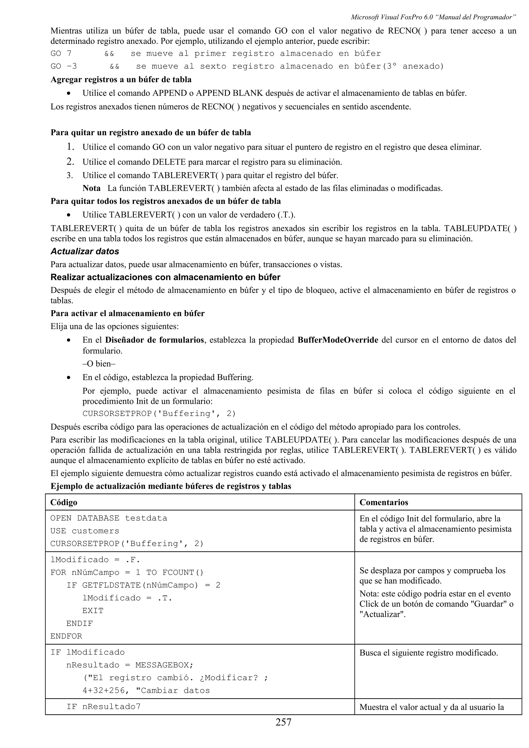 Microsoft Visual FoxPro 6.0 “Manual del Programador”
Mientras utiliza un búfer de tabla, puede usar el comando GO con el valor negativo de RECNO( ) para tener acceso a un
determinado registro anexado. Por ejemplo, utilizando el ejemplo anterior, puede escribir:
GO 7 && se mueve al primer registro almacenado en búfer
GO –3 && se mueve al sexto registro almacenado en búfer(3º anexado)
Agregar registros a un búfer de tabla
• Utilice el comando APPEND o APPEND BLANK después de activar el almacenamiento de tablas en búfer.
Los registros anexados tienen números de RECNO( ) negativos y secuenciales en sentido ascendente.
Para quitar un registro anexado de un búfer de tabla
1. Utilice el comando GO con un valor negativo para situar el puntero de registro en el registro que desea eliminar.
2. Utilice el comando DELETE para marcar el registro para su eliminación.
3. Utilice el comando TABLEREVERT( ) para quitar el registro del búfer.
Nota La función TABLEREVERT( ) también afecta al estado de las filas eliminadas o modificadas.
Para quitar todos los registros anexados de un búfer de tabla
• Utilice TABLEREVERT( ) con un valor de verdadero (.T.).
TABLEREVERT( ) quita de un búfer de tabla los registros anexados sin escribir los registros en la tabla. TABLEUPDATE( )
escribe en una tabla todos los registros que están almacenados en búfer, aunque se hayan marcado para su eliminación.
Actualizar datos
Para actualizar datos, puede usar almacenamiento en búfer, transacciones o vistas.
Realizar actualizaciones con almacenamiento en búfer
Después de elegir el método de almacenamiento en búfer y el tipo de bloqueo, active el almacenamiento en búfer de registros o
tablas.
Para activar el almacenamiento en búfer
Elija una de las opciones siguientes:
• En el Diseñador de formularios, establezca la propiedad BufferModeOverride del cursor en el entorno de datos del
formulario.
–O bien–
• En el código, establezca la propiedad Buffering.
Por ejemplo, puede activar el almacenamiento pesimista de filas en búfer si coloca el código siguiente en el
procedimiento Init de un formulario:
CURSORSETPROP('Buffering', 2)
Después escriba código para las operaciones de actualización en el código del método apropiado para los controles.
Para escribir las modificaciones en la tabla original, utilice TABLEUPDATE( ). Para cancelar las modificaciones después de una
operación fallida de actualización en una tabla restringida por reglas, utilice TABLEREVERT( ). TABLEREVERT( ) es válido
aunque el almacenamiento explícito de tablas en búfer no esté activado.
El ejemplo siguiente demuestra cómo actualizar registros cuando está activado el almacenamiento pesimista de registros en búfer.
Ejemplo de actualización mediante búferes de registros y tablas
Código Comentarios
OPEN DATABASE testdata
USE customers
CURSORSETPROP('Buffering', 2)
En el código Init del formulario, abre la
tabla y activa el almacenamiento pesimista
de registros en búfer.
lModificado = .F.
FOR nNúmCampo = 1 TO FCOUNT()
IF GETFLDSTATE(nNúmCampo) = 2
lModificado = .T.
EXIT
ENDIF
ENDFOR
Se desplaza por campos y comprueba los
que se han modificado.
Nota: este código podría estar en el evento
Click de un botón de comando "Guardar" o
"Actualizar".
IF lModificado
nResultado = MESSAGEBOX;
("El registro cambió. ¿Modificar? ;
4+32+256, "Cambiar datos
Busca el siguiente registro modificado.
IF nResultado7 Muestra el valor actual y da al usuario la
257
 
