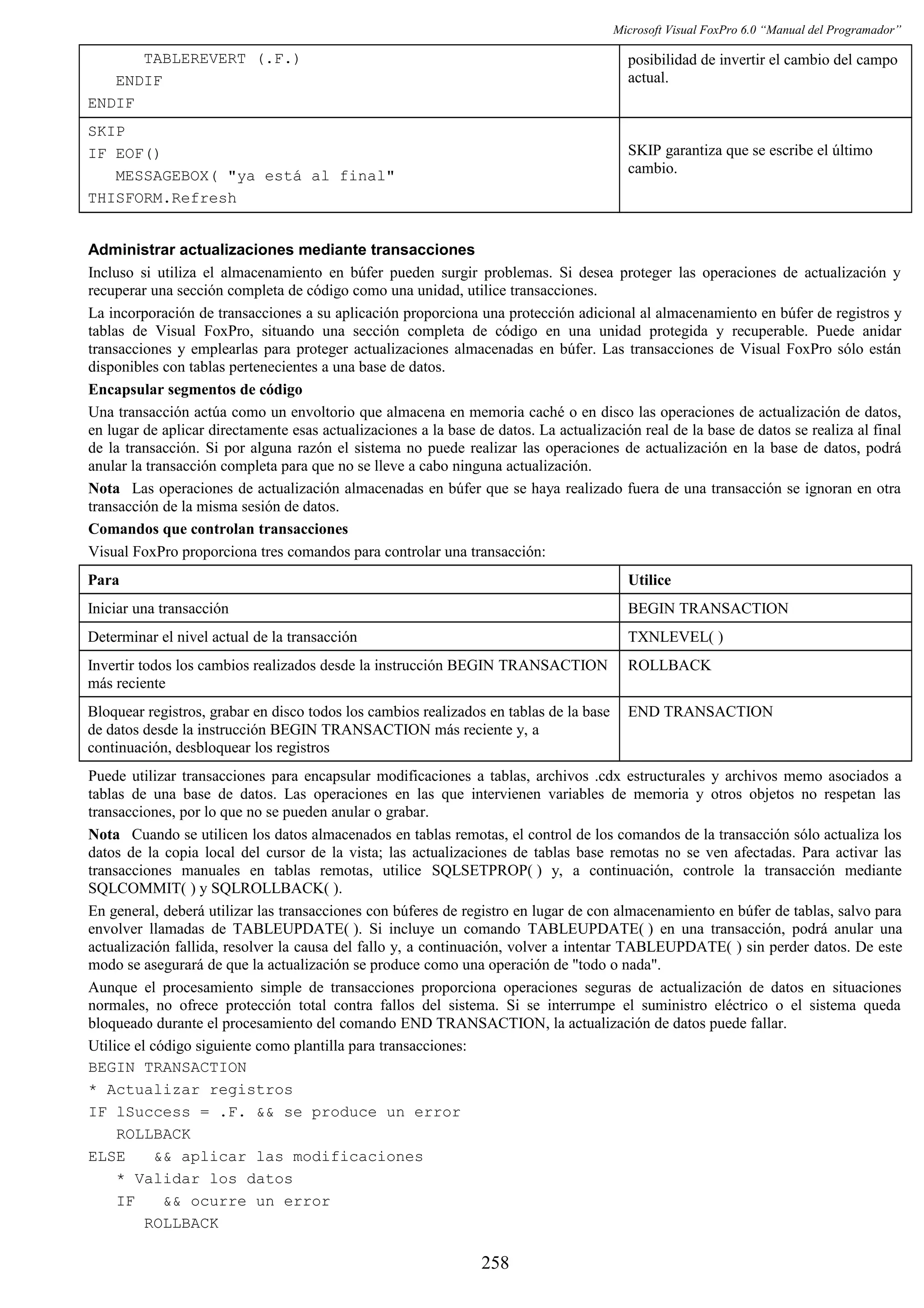 Microsoft Visual FoxPro 6.0 “Manual del Programador”
TABLEREVERT (.F.)
ENDIF
ENDIF
posibilidad de invertir el cambio del campo
actual.
SKIP
IF EOF()
MESSAGEBOX( "ya está al final"
THISFORM.Refresh
SKIP garantiza que se escribe el último
cambio.
Administrar actualizaciones mediante transacciones
Incluso si utiliza el almacenamiento en búfer pueden surgir problemas. Si desea proteger las operaciones de actualización y
recuperar una sección completa de código como una unidad, utilice transacciones.
La incorporación de transacciones a su aplicación proporciona una protección adicional al almacenamiento en búfer de registros y
tablas de Visual FoxPro, situando una sección completa de código en una unidad protegida y recuperable. Puede anidar
transacciones y emplearlas para proteger actualizaciones almacenadas en búfer. Las transacciones de Visual FoxPro sólo están
disponibles con tablas pertenecientes a una base de datos.
Encapsular segmentos de código
Una transacción actúa como un envoltorio que almacena en memoria caché o en disco las operaciones de actualización de datos,
en lugar de aplicar directamente esas actualizaciones a la base de datos. La actualización real de la base de datos se realiza al final
de la transacción. Si por alguna razón el sistema no puede realizar las operaciones de actualización en la base de datos, podrá
anular la transacción completa para que no se lleve a cabo ninguna actualización.
Nota Las operaciones de actualización almacenadas en búfer que se haya realizado fuera de una transacción se ignoran en otra
transacción de la misma sesión de datos.
Comandos que controlan transacciones
Visual FoxPro proporciona tres comandos para controlar una transacción:
Para Utilice
Iniciar una transacción BEGIN TRANSACTION
Determinar el nivel actual de la transacción TXNLEVEL( )
Invertir todos los cambios realizados desde la instrucción BEGIN TRANSACTION
más reciente
ROLLBACK
Bloquear registros, grabar en disco todos los cambios realizados en tablas de la base
de datos desde la instrucción BEGIN TRANSACTION más reciente y, a
continuación, desbloquear los registros
END TRANSACTION
Puede utilizar transacciones para encapsular modificaciones a tablas, archivos .cdx estructurales y archivos memo asociados a
tablas de una base de datos. Las operaciones en las que intervienen variables de memoria y otros objetos no respetan las
transacciones, por lo que no se pueden anular o grabar.
Nota Cuando se utilicen los datos almacenados en tablas remotas, el control de los comandos de la transacción sólo actualiza los
datos de la copia local del cursor de la vista; las actualizaciones de tablas base remotas no se ven afectadas. Para activar las
transacciones manuales en tablas remotas, utilice SQLSETPROP( ) y, a continuación, controle la transacción mediante
SQLCOMMIT( ) y SQLROLLBACK( ).
En general, deberá utilizar las transacciones con búferes de registro en lugar de con almacenamiento en búfer de tablas, salvo para
envolver llamadas de TABLEUPDATE( ). Si incluye un comando TABLEUPDATE( ) en una transacción, podrá anular una
actualización fallida, resolver la causa del fallo y, a continuación, volver a intentar TABLEUPDATE( ) sin perder datos. De este
modo se asegurará de que la actualización se produce como una operación de "todo o nada".
Aunque el procesamiento simple de transacciones proporciona operaciones seguras de actualización de datos en situaciones
normales, no ofrece protección total contra fallos del sistema. Si se interrumpe el suministro eléctrico o el sistema queda
bloqueado durante el procesamiento del comando END TRANSACTION, la actualización de datos puede fallar.
Utilice el código siguiente como plantilla para transacciones:
BEGIN TRANSACTION
* Actualizar registros
IF lSuccess = .F. && se produce un error
ROLLBACK
ELSE && aplicar las modificaciones
* Validar los datos
IF && ocurre un error
ROLLBACK
258
 