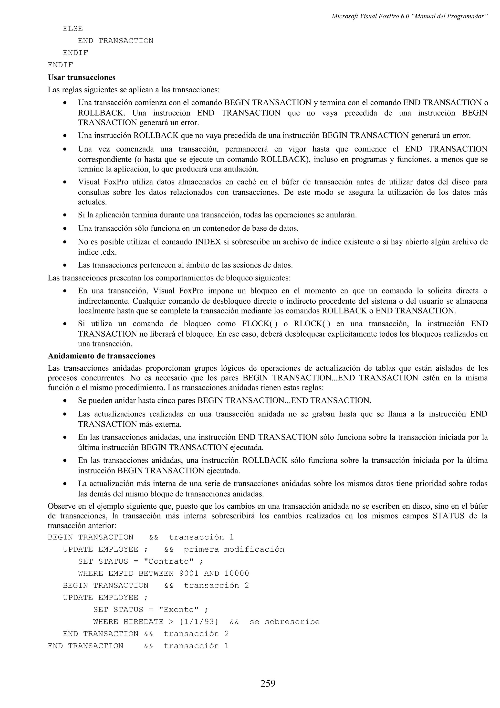 Microsoft Visual FoxPro 6.0 “Manual del Programador”
ELSE
END TRANSACTION
ENDIF
ENDIF
Usar transacciones
Las reglas siguientes se aplican a las transacciones:
• Una transacción comienza con el comando BEGIN TRANSACTION y termina con el comando END TRANSACTION o
ROLLBACK. Una instrucción END TRANSACTION que no vaya precedida de una instrucción BEGIN
TRANSACTION generará un error.
• Una instrucción ROLLBACK que no vaya precedida de una instrucción BEGIN TRANSACTION generará un error.
• Una vez comenzada una transacción, permanecerá en vigor hasta que comience el END TRANSACTION
correspondiente (o hasta que se ejecute un comando ROLLBACK), incluso en programas y funciones, a menos que se
termine la aplicación, lo que producirá una anulación.
• Visual FoxPro utiliza datos almacenados en caché en el búfer de transacción antes de utilizar datos del disco para
consultas sobre los datos relacionados con transacciones. De este modo se asegura la utilización de los datos más
actuales.
• Si la aplicación termina durante una transacción, todas las operaciones se anularán.
• Una transacción sólo funciona en un contenedor de base de datos.
• No es posible utilizar el comando INDEX si sobrescribe un archivo de índice existente o si hay abierto algún archivo de
índice .cdx.
• Las transacciones pertenecen al ámbito de las sesiones de datos.
Las transacciones presentan los comportamientos de bloqueo siguientes:
• En una transacción, Visual FoxPro impone un bloqueo en el momento en que un comando lo solicita directa o
indirectamente. Cualquier comando de desbloqueo directo o indirecto procedente del sistema o del usuario se almacena
localmente hasta que se complete la transacción mediante los comandos ROLLBACK o END TRANSACTION.
• Si utiliza un comando de bloqueo como FLOCK( ) o RLOCK( ) en una transacción, la instrucción END
TRANSACTION no liberará el bloqueo. En ese caso, deberá desbloquear explícitamente todos los bloqueos realizados en
una transacción.
Anidamiento de transacciones
Las transacciones anidadas proporcionan grupos lógicos de operaciones de actualización de tablas que están aislados de los
procesos concurrentes. No es necesario que los pares BEGIN TRANSACTION...END TRANSACTION estén en la misma
función o el mismo procedimiento. Las transacciones anidadas tienen estas reglas:
• Se pueden anidar hasta cinco pares BEGIN TRANSACTION...END TRANSACTION.
• Las actualizaciones realizadas en una transacción anidada no se graban hasta que se llama a la instrucción END
TRANSACTION más externa.
• En las transacciones anidadas, una instrucción END TRANSACTION sólo funciona sobre la transacción iniciada por la
última instrucción BEGIN TRANSACTION ejecutada.
• En las transacciones anidadas, una instrucción ROLLBACK sólo funciona sobre la transacción iniciada por la última
instrucción BEGIN TRANSACTION ejecutada.
• La actualización más interna de una serie de transacciones anidadas sobre los mismos datos tiene prioridad sobre todas
las demás del mismo bloque de transacciones anidadas.
Observe en el ejemplo siguiente que, puesto que los cambios en una transacción anidada no se escriben en disco, sino en el búfer
de transacciones, la transacción más interna sobrescribirá los cambios realizados en los mismos campos STATUS de la
transacción anterior:
BEGIN TRANSACTION && transacción 1
UPDATE EMPLOYEE ; && primera modificación
SET STATUS = "Contrato" ;
WHERE EMPID BETWEEN 9001 AND 10000
BEGIN TRANSACTION && transacción 2
UPDATE EMPLOYEE ;
SET STATUS = "Exento" ;
WHERE HIREDATE > {1/1/93} && se sobrescribe
END TRANSACTION && transacción 2
END TRANSACTION && transacción 1
259
 