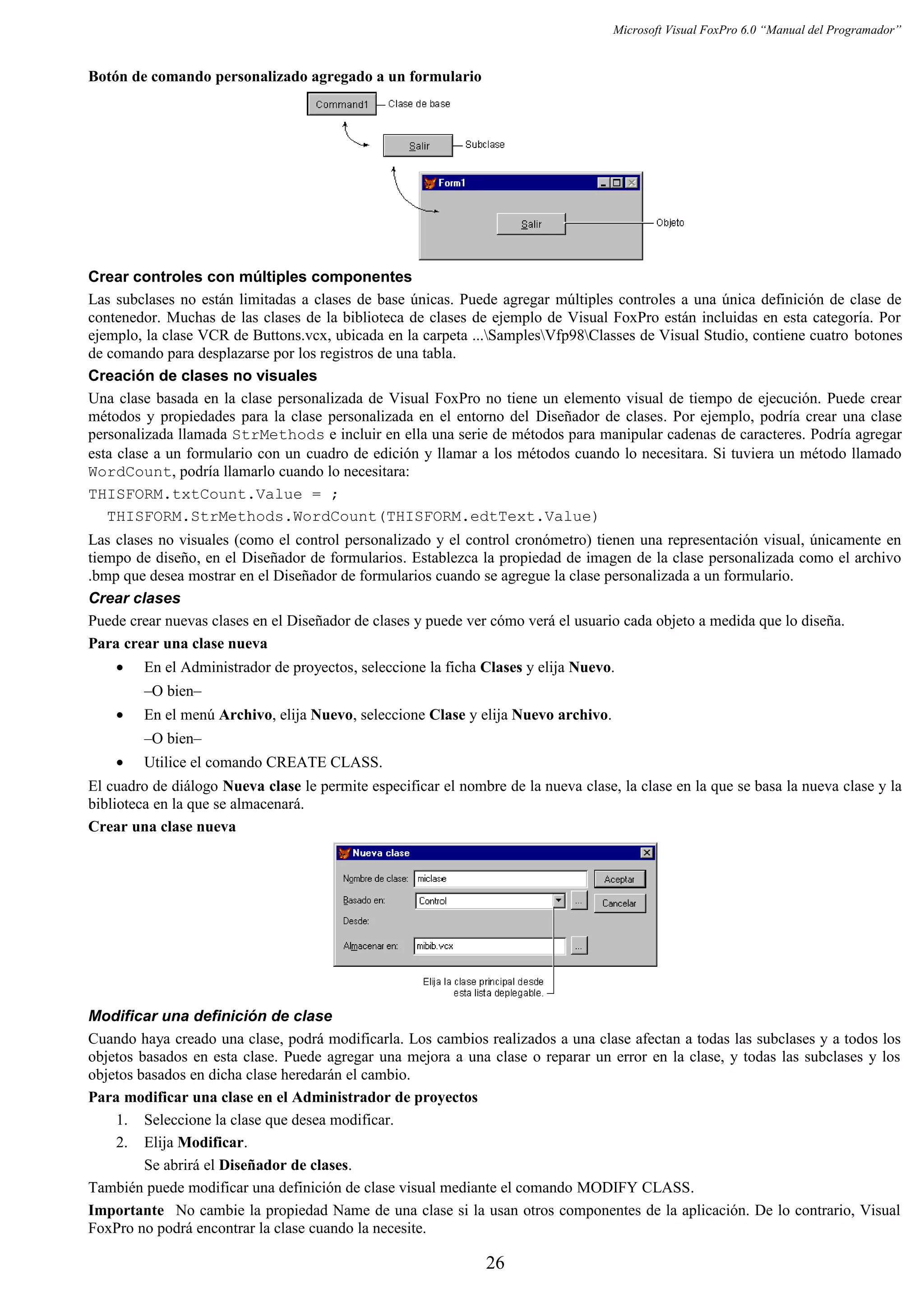 Microsoft Visual FoxPro 6.0 “Manual del Programador”
Botón de comando personalizado agregado a un formulario
Crear controles con múltiples componentes
Las subclases no están limitadas a clases de base únicas. Puede agregar múltiples controles a una única definición de clase de
contenedor. Muchas de las clases de la biblioteca de clases de ejemplo de Visual FoxPro están incluidas en esta categoría. Por
ejemplo, la clase VCR de Buttons.vcx, ubicada en la carpeta ...SamplesVfp98Classes de Visual Studio, contiene cuatro botones
de comando para desplazarse por los registros de una tabla.
Creación de clases no visuales
Una clase basada en la clase personalizada de Visual FoxPro no tiene un elemento visual de tiempo de ejecución. Puede crear
métodos y propiedades para la clase personalizada en el entorno del Diseñador de clases. Por ejemplo, podría crear una clase
personalizada llamada StrMethods e incluir en ella una serie de métodos para manipular cadenas de caracteres. Podría agregar
esta clase a un formulario con un cuadro de edición y llamar a los métodos cuando lo necesitara. Si tuviera un método llamado
WordCount, podría llamarlo cuando lo necesitara:
THISFORM.txtCount.Value = ;
THISFORM.StrMethods.WordCount(THISFORM.edtText.Value)
Las clases no visuales (como el control personalizado y el control cronómetro) tienen una representación visual, únicamente en
tiempo de diseño, en el Diseñador de formularios. Establezca la propiedad de imagen de la clase personalizada como el archivo
.bmp que desea mostrar en el Diseñador de formularios cuando se agregue la clase personalizada a un formulario.
Crear clases
Puede crear nuevas clases en el Diseñador de clases y puede ver cómo verá el usuario cada objeto a medida que lo diseña.
Para crear una clase nueva
• En el Administrador de proyectos, seleccione la ficha Clases y elija Nuevo.
–O bien–
• En el menú Archivo, elija Nuevo, seleccione Clase y elija Nuevo archivo.
–O bien–
• Utilice el comando CREATE CLASS.
El cuadro de diálogo Nueva clase le permite especificar el nombre de la nueva clase, la clase en la que se basa la nueva clase y la
biblioteca en la que se almacenará.
Crear una clase nueva
Modificar una definición de clase
Cuando haya creado una clase, podrá modificarla. Los cambios realizados a una clase afectan a todas las subclases y a todos los
objetos basados en esta clase. Puede agregar una mejora a una clase o reparar un error en la clase, y todas las subclases y los
objetos basados en dicha clase heredarán el cambio.
Para modificar una clase en el Administrador de proyectos
1. Seleccione la clase que desea modificar.
2. Elija Modificar.
Se abrirá el Diseñador de clases.
También puede modificar una definición de clase visual mediante el comando MODIFY CLASS.
Importante No cambie la propiedad Name de una clase si la usan otros componentes de la aplicación. De lo contrario, Visual
FoxPro no podrá encontrar la clase cuando la necesite.
26
 