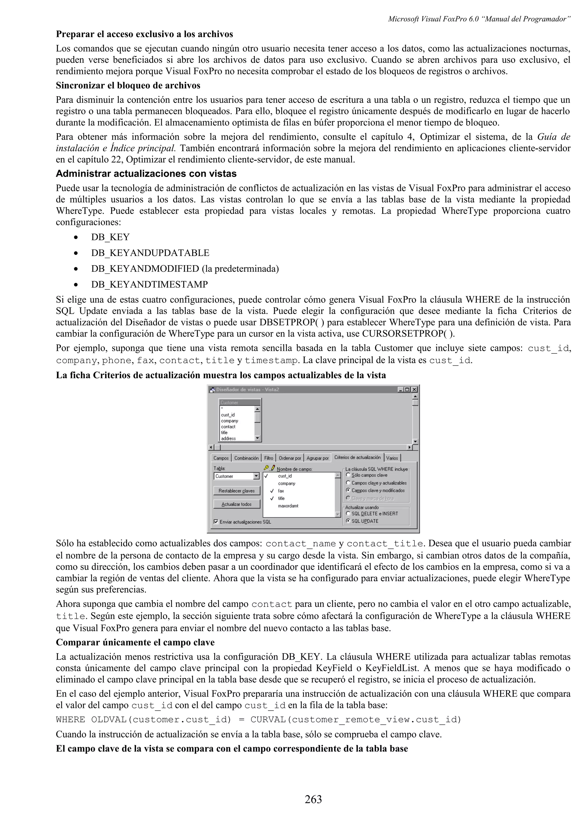 Microsoft Visual FoxPro 6.0 “Manual del Programador”
Preparar el acceso exclusivo a los archivos
Los comandos que se ejecutan cuando ningún otro usuario necesita tener acceso a los datos, como las actualizaciones nocturnas,
pueden verse beneficiados si abre los archivos de datos para uso exclusivo. Cuando se abren archivos para uso exclusivo, el
rendimiento mejora porque Visual FoxPro no necesita comprobar el estado de los bloqueos de registros o archivos.
Sincronizar el bloqueo de archivos
Para disminuir la contención entre los usuarios para tener acceso de escritura a una tabla o un registro, reduzca el tiempo que un
registro o una tabla permanecen bloqueados. Para ello, bloquee el registro únicamente después de modificarlo en lugar de hacerlo
durante la modificación. El almacenamiento optimista de filas en búfer proporciona el menor tiempo de bloqueo.
Para obtener más información sobre la mejora del rendimiento, consulte el capítulo 4, Optimizar el sistema, de la Guía de
instalación e Índice principal. También encontrará información sobre la mejora del rendimiento en aplicaciones cliente-servidor
en el capítulo 22, Optimizar el rendimiento cliente-servidor, de este manual.
Administrar actualizaciones con vistas
Puede usar la tecnología de administración de conflictos de actualización en las vistas de Visual FoxPro para administrar el acceso
de múltiples usuarios a los datos. Las vistas controlan lo que se envía a las tablas base de la vista mediante la propiedad
WhereType. Puede establecer esta propiedad para vistas locales y remotas. La propiedad WhereType proporciona cuatro
configuraciones:
• DB_KEY
• DB_KEYANDUPDATABLE
• DB_KEYANDMODIFIED (la predeterminada)
• DB_KEYANDTIMESTAMP
Si elige una de estas cuatro configuraciones, puede controlar cómo genera Visual FoxPro la cláusula WHERE de la instrucción
SQL Update enviada a las tablas base de la vista. Puede elegir la configuración que desee mediante la ficha Criterios de
actualización del Diseñador de vistas o puede usar DBSETPROP( ) para establecer WhereType para una definición de vista. Para
cambiar la configuración de WhereType para un cursor en la vista activa, use CURSORSETPROP( ).
Por ejemplo, suponga que tiene una vista remota sencilla basada en la tabla Customer que incluye siete campos: cust_id,
company, phone, fax, contact, title y timestamp. La clave principal de la vista es cust_id.
La ficha Criterios de actualización muestra los campos actualizables de la vista
Sólo ha establecido como actualizables dos campos: contact_name y contact_title. Desea que el usuario pueda cambiar
el nombre de la persona de contacto de la empresa y su cargo desde la vista. Sin embargo, si cambian otros datos de la compañía,
como su dirección, los cambios deben pasar a un coordinador que identificará el efecto de los cambios en la empresa, como si va a
cambiar la región de ventas del cliente. Ahora que la vista se ha configurado para enviar actualizaciones, puede elegir WhereType
según sus preferencias.
Ahora suponga que cambia el nombre del campo contact para un cliente, pero no cambia el valor en el otro campo actualizable,
title. Según este ejemplo, la sección siguiente trata sobre cómo afectará la configuración de WhereType a la cláusula WHERE
que Visual FoxPro genera para enviar el nombre del nuevo contacto a las tablas base.
Comparar únicamente el campo clave
La actualización menos restrictiva usa la configuración DB_KEY. La cláusula WHERE utilizada para actualizar tablas remotas
consta únicamente del campo clave principal con la propiedad KeyField o KeyFieldList. A menos que se haya modificado o
eliminado el campo clave principal en la tabla base desde que se recuperó el registro, se inicia el proceso de actualización.
En el caso del ejemplo anterior, Visual FoxPro prepararía una instrucción de actualización con una cláusula WHERE que compara
el valor del campo cust_id con el del campo cust_id en la fila de la tabla base:
WHERE OLDVAL(customer.cust_id) = CURVAL(customer_remote_view.cust_id)
Cuando la instrucción de actualización se envía a la tabla base, sólo se comprueba el campo clave.
El campo clave de la vista se compara con el campo correspondiente de la tabla base
263
 