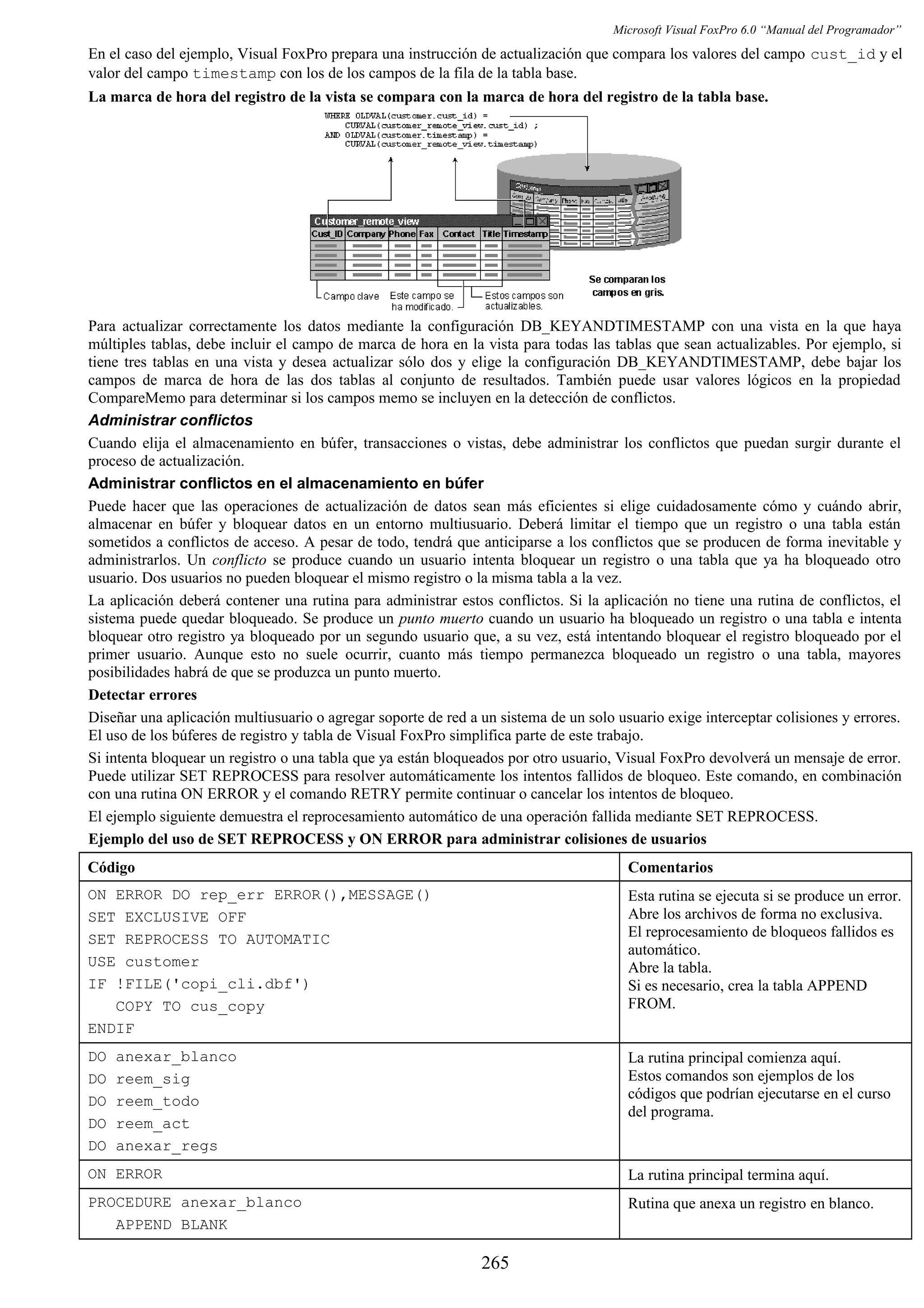 Microsoft Visual FoxPro 6.0 “Manual del Programador”
En el caso del ejemplo, Visual FoxPro prepara una instrucción de actualización que compara los valores del campo cust_id y el
valor del campo timestamp con los de los campos de la fila de la tabla base.
La marca de hora del registro de la vista se compara con la marca de hora del registro de la tabla base.
Para actualizar correctamente los datos mediante la configuración DB_KEYANDTIMESTAMP con una vista en la que haya
múltiples tablas, debe incluir el campo de marca de hora en la vista para todas las tablas que sean actualizables. Por ejemplo, si
tiene tres tablas en una vista y desea actualizar sólo dos y elige la configuración DB_KEYANDTIMESTAMP, debe bajar los
campos de marca de hora de las dos tablas al conjunto de resultados. También puede usar valores lógicos en la propiedad
CompareMemo para determinar si los campos memo se incluyen en la detección de conflictos.
Administrar conflictos
Cuando elija el almacenamiento en búfer, transacciones o vistas, debe administrar los conflictos que puedan surgir durante el
proceso de actualización.
Administrar conflictos en el almacenamiento en búfer
Puede hacer que las operaciones de actualización de datos sean más eficientes si elige cuidadosamente cómo y cuándo abrir,
almacenar en búfer y bloquear datos en un entorno multiusuario. Deberá limitar el tiempo que un registro o una tabla están
sometidos a conflictos de acceso. A pesar de todo, tendrá que anticiparse a los conflictos que se producen de forma inevitable y
administrarlos. Un conflicto se produce cuando un usuario intenta bloquear un registro o una tabla que ya ha bloqueado otro
usuario. Dos usuarios no pueden bloquear el mismo registro o la misma tabla a la vez.
La aplicación deberá contener una rutina para administrar estos conflictos. Si la aplicación no tiene una rutina de conflictos, el
sistema puede quedar bloqueado. Se produce un punto muerto cuando un usuario ha bloqueado un registro o una tabla e intenta
bloquear otro registro ya bloqueado por un segundo usuario que, a su vez, está intentando bloquear el registro bloqueado por el
primer usuario. Aunque esto no suele ocurrir, cuanto más tiempo permanezca bloqueado un registro o una tabla, mayores
posibilidades habrá de que se produzca un punto muerto.
Detectar errores
Diseñar una aplicación multiusuario o agregar soporte de red a un sistema de un solo usuario exige interceptar colisiones y errores.
El uso de los búferes de registro y tabla de Visual FoxPro simplifica parte de este trabajo.
Si intenta bloquear un registro o una tabla que ya están bloqueados por otro usuario, Visual FoxPro devolverá un mensaje de error.
Puede utilizar SET REPROCESS para resolver automáticamente los intentos fallidos de bloqueo. Este comando, en combinación
con una rutina ON ERROR y el comando RETRY permite continuar o cancelar los intentos de bloqueo.
El ejemplo siguiente demuestra el reprocesamiento automático de una operación fallida mediante SET REPROCESS.
Ejemplo del uso de SET REPROCESS y ON ERROR para administrar colisiones de usuarios
Código Comentarios
ON ERROR DO rep_err ERROR(),MESSAGE()
SET EXCLUSIVE OFF
SET REPROCESS TO AUTOMATIC
USE customer
IF !FILE('copi_cli.dbf')
COPY TO cus_copy
ENDIF
Esta rutina se ejecuta si se produce un error.
Abre los archivos de forma no exclusiva.
El reprocesamiento de bloqueos fallidos es
automático.
Abre la tabla.
Si es necesario, crea la tabla APPEND
FROM.
DO anexar_blanco
DO reem_sig
DO reem_todo
DO reem_act
DO anexar_regs
La rutina principal comienza aquí.
Estos comandos son ejemplos de los
códigos que podrían ejecutarse en el curso
del programa.
ON ERROR La rutina principal termina aquí.
PROCEDURE anexar_blanco
APPEND BLANK
Rutina que anexa un registro en blanco.
265
 