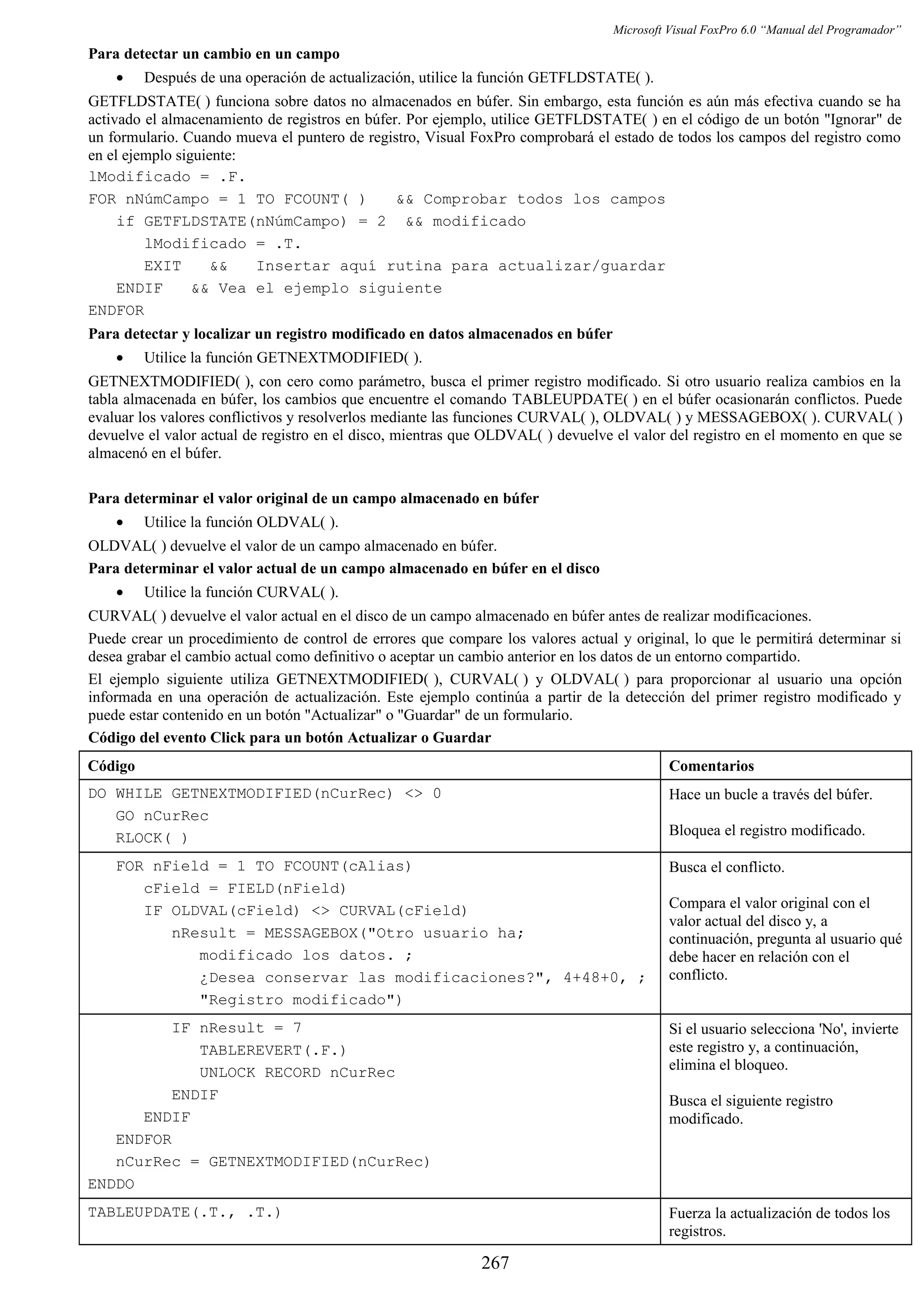 Microsoft Visual FoxPro 6.0 “Manual del Programador”
Para detectar un cambio en un campo
• Después de una operación de actualización, utilice la función GETFLDSTATE( ).
GETFLDSTATE( ) funciona sobre datos no almacenados en búfer. Sin embargo, esta función es aún más efectiva cuando se ha
activado el almacenamiento de registros en búfer. Por ejemplo, utilice GETFLDSTATE( ) en el código de un botón "Ignorar" de
un formulario. Cuando mueva el puntero de registro, Visual FoxPro comprobará el estado de todos los campos del registro como
en el ejemplo siguiente:
lModificado = .F.
FOR nNúmCampo = 1 TO FCOUNT( ) && Comprobar todos los campos
if GETFLDSTATE(nNúmCampo) = 2 && modificado
lModificado = .T.
EXIT && Insertar aquí rutina para actualizar/guardar
ENDIF && Vea el ejemplo siguiente
ENDFOR
Para detectar y localizar un registro modificado en datos almacenados en búfer
• Utilice la función GETNEXTMODIFIED( ).
GETNEXTMODIFIED( ), con cero como parámetro, busca el primer registro modificado. Si otro usuario realiza cambios en la
tabla almacenada en búfer, los cambios que encuentre el comando TABLEUPDATE( ) en el búfer ocasionarán conflictos. Puede
evaluar los valores conflictivos y resolverlos mediante las funciones CURVAL( ), OLDVAL( ) y MESSAGEBOX( ). CURVAL( )
devuelve el valor actual de registro en el disco, mientras que OLDVAL( ) devuelve el valor del registro en el momento en que se
almacenó en el búfer.
Para determinar el valor original de un campo almacenado en búfer
• Utilice la función OLDVAL( ).
OLDVAL( ) devuelve el valor de un campo almacenado en búfer.
Para determinar el valor actual de un campo almacenado en búfer en el disco
• Utilice la función CURVAL( ).
CURVAL( ) devuelve el valor actual en el disco de un campo almacenado en búfer antes de realizar modificaciones.
Puede crear un procedimiento de control de errores que compare los valores actual y original, lo que le permitirá determinar si
desea grabar el cambio actual como definitivo o aceptar un cambio anterior en los datos de un entorno compartido.
El ejemplo siguiente utiliza GETNEXTMODIFIED( ), CURVAL( ) y OLDVAL( ) para proporcionar al usuario una opción
informada en una operación de actualización. Este ejemplo continúa a partir de la detección del primer registro modificado y
puede estar contenido en un botón "Actualizar" o "Guardar" de un formulario.
Código del evento Click para un botón Actualizar o Guardar
Código Comentarios
DO WHILE GETNEXTMODIFIED(nCurRec) <> 0
GO nCurRec
RLOCK( )
Hace un bucle a través del búfer.
Bloquea el registro modificado.
FOR nField = 1 TO FCOUNT(cAlias)
cField = FIELD(nField)
IF OLDVAL(cField) <> CURVAL(cField)
nResult = MESSAGEBOX("Otro usuario ha;
modificado los datos. ;
¿Desea conservar las modificaciones?", 4+48+0, ;
"Registro modificado")
Busca el conflicto.
Compara el valor original con el
valor actual del disco y, a
continuación, pregunta al usuario qué
debe hacer en relación con el
conflicto.
IF nResult = 7
TABLEREVERT(.F.)
UNLOCK RECORD nCurRec
ENDIF
ENDIF
ENDFOR
nCurRec = GETNEXTMODIFIED(nCurRec)
ENDDO
Si el usuario selecciona 'No', invierte
este registro y, a continuación,
elimina el bloqueo.
Busca el siguiente registro
modificado.
TABLEUPDATE(.T., .T.) Fuerza la actualización de todos los
registros.
267
 