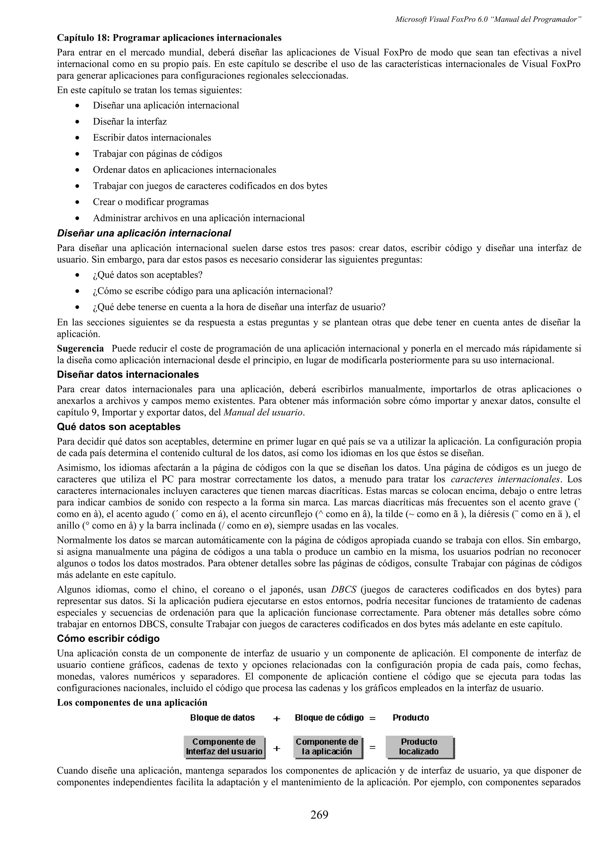 Microsoft Visual FoxPro 6.0 “Manual del Programador”
Capítulo 18: Programar aplicaciones internacionales
Para entrar en el mercado mundial, deberá diseñar las aplicaciones de Visual FoxPro de modo que sean tan efectivas a nivel
internacional como en su propio país. En este capítulo se describe el uso de las características internacionales de Visual FoxPro
para generar aplicaciones para configuraciones regionales seleccionadas.
En este capítulo se tratan los temas siguientes:
• Diseñar una aplicación internacional
• Diseñar la interfaz
• Escribir datos internacionales
• Trabajar con páginas de códigos
• Ordenar datos en aplicaciones internacionales
• Trabajar con juegos de caracteres codificados en dos bytes
• Crear o modificar programas
• Administrar archivos en una aplicación internacional
Diseñar una aplicación internacional
Para diseñar una aplicación internacional suelen darse estos tres pasos: crear datos, escribir código y diseñar una interfaz de
usuario. Sin embargo, para dar estos pasos es necesario considerar las siguientes preguntas:
• ¿Qué datos son aceptables?
• ¿Cómo se escribe código para una aplicación internacional?
• ¿Qué debe tenerse en cuenta a la hora de diseñar una interfaz de usuario?
En las secciones siguientes se da respuesta a estas preguntas y se plantean otras que debe tener en cuenta antes de diseñar la
aplicación.
Sugerencia Puede reducir el coste de programación de una aplicación internacional y ponerla en el mercado más rápidamente si
la diseña como aplicación internacional desde el principio, en lugar de modificarla posteriormente para su uso internacional.
Diseñar datos internacionales
Para crear datos internacionales para una aplicación, deberá escribirlos manualmente, importarlos de otras aplicaciones o
anexarlos a archivos y campos memo existentes. Para obtener más información sobre cómo importar y anexar datos, consulte el
capítulo 9, Importar y exportar datos, del Manual del usuario.
Qué datos son aceptables
Para decidir qué datos son aceptables, determine en primer lugar en qué país se va a utilizar la aplicación. La configuración propia
de cada país determina el contenido cultural de los datos, así como los idiomas en los que éstos se diseñan.
Asimismo, los idiomas afectarán a la página de códigos con la que se diseñan los datos. Una página de códigos es un juego de
caracteres que utiliza el PC para mostrar correctamente los datos, a menudo para tratar los caracteres internacionales. Los
caracteres internacionales incluyen caracteres que tienen marcas diacríticas. Estas marcas se colocan encima, debajo o entre letras
para indicar cambios de sonido con respecto a la forma sin marca. Las marcas diacríticas más frecuentes son el acento grave (`
como en à), el acento agudo (´ como en á), el acento circunflejo (^ como en â), la tilde (~ como en ã ), la diéresis (¨ como en ä ), el
anillo (° como en å) y la barra inclinada (/ como en ø), siempre usadas en las vocales.
Normalmente los datos se marcan automáticamente con la página de códigos apropiada cuando se trabaja con ellos. Sin embargo,
si asigna manualmente una página de códigos a una tabla o produce un cambio en la misma, los usuarios podrían no reconocer
algunos o todos los datos mostrados. Para obtener detalles sobre las páginas de códigos, consulte Trabajar con páginas de códigos
más adelante en este capítulo.
Algunos idiomas, como el chino, el coreano o el japonés, usan DBCS (juegos de caracteres codificados en dos bytes) para
representar sus datos. Si la aplicación pudiera ejecutarse en estos entornos, podría necesitar funciones de tratamiento de cadenas
especiales y secuencias de ordenación para que la aplicación funcionase correctamente. Para obtener más detalles sobre cómo
trabajar en entornos DBCS, consulte Trabajar con juegos de caracteres codificados en dos bytes más adelante en este capítulo.
Cómo escribir código
Una aplicación consta de un componente de interfaz de usuario y un componente de aplicación. El componente de interfaz de
usuario contiene gráficos, cadenas de texto y opciones relacionadas con la configuración propia de cada país, como fechas,
monedas, valores numéricos y separadores. El componente de aplicación contiene el código que se ejecuta para todas las
configuraciones nacionales, incluido el código que procesa las cadenas y los gráficos empleados en la interfaz de usuario.
Los componentes de una aplicación
Cuando diseñe una aplicación, mantenga separados los componentes de aplicación y de interfaz de usuario, ya que disponer de
componentes independientes facilita la adaptación y el mantenimiento de la aplicación. Por ejemplo, con componentes separados
269
 