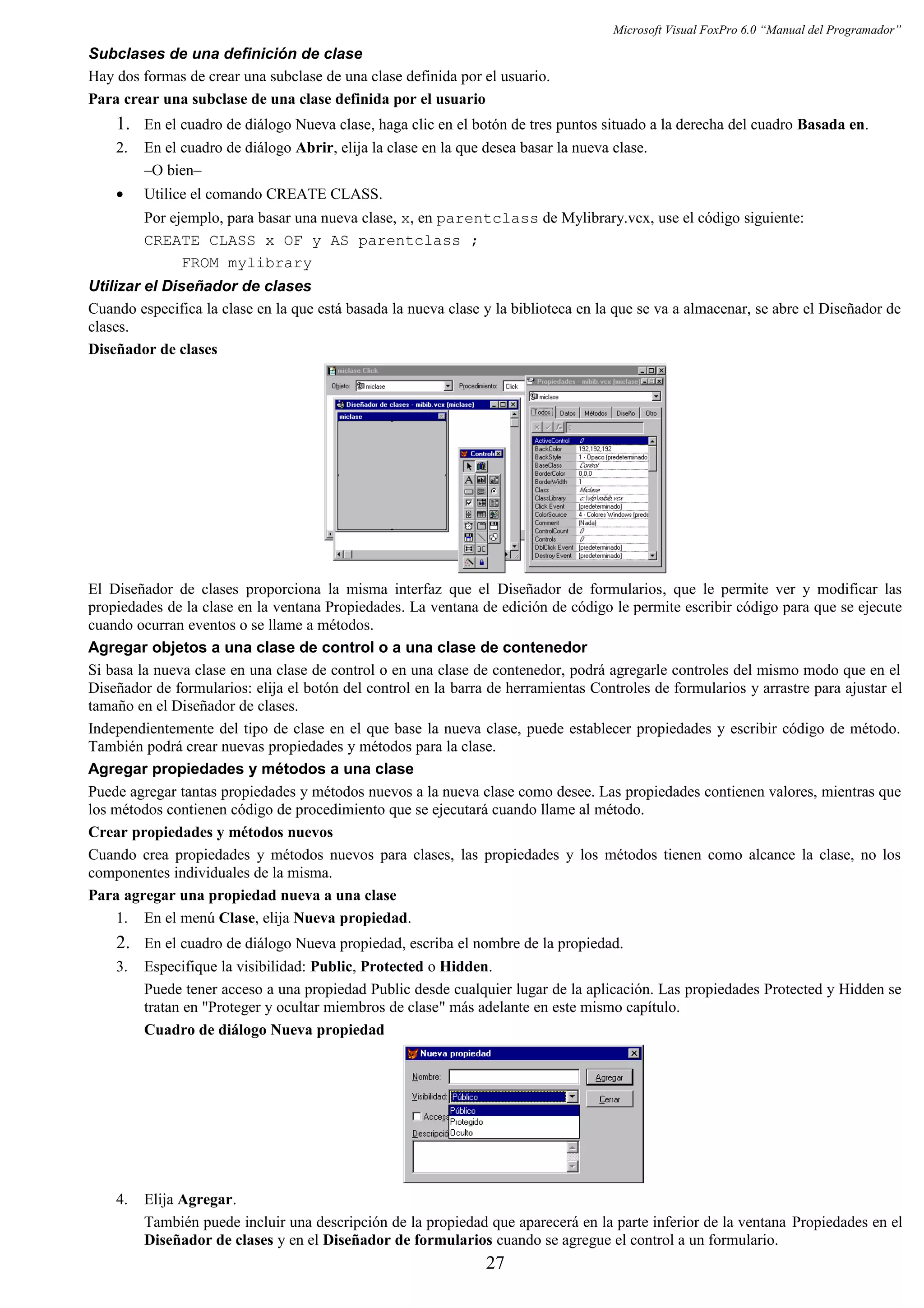 Microsoft Visual FoxPro 6.0 “Manual del Programador”
Subclases de una definición de clase
Hay dos formas de crear una subclase de una clase definida por el usuario.
Para crear una subclase de una clase definida por el usuario
1. En el cuadro de diálogo Nueva clase, haga clic en el botón de tres puntos situado a la derecha del cuadro Basada en.
2. En el cuadro de diálogo Abrir, elija la clase en la que desea basar la nueva clase.
–O bien–
• Utilice el comando CREATE CLASS.
Por ejemplo, para basar una nueva clase, x, en parentclass de Mylibrary.vcx, use el código siguiente:
CREATE CLASS x OF y AS parentclass ;
FROM mylibrary
Utilizar el Diseñador de clases
Cuando especifica la clase en la que está basada la nueva clase y la biblioteca en la que se va a almacenar, se abre el Diseñador de
clases.
Diseñador de clases
El Diseñador de clases proporciona la misma interfaz que el Diseñador de formularios, que le permite ver y modificar las
propiedades de la clase en la ventana Propiedades. La ventana de edición de código le permite escribir código para que se ejecute
cuando ocurran eventos o se llame a métodos.
Agregar objetos a una clase de control o a una clase de contenedor
Si basa la nueva clase en una clase de control o en una clase de contenedor, podrá agregarle controles del mismo modo que en el
Diseñador de formularios: elija el botón del control en la barra de herramientas Controles de formularios y arrastre para ajustar el
tamaño en el Diseñador de clases.
Independientemente del tipo de clase en el que base la nueva clase, puede establecer propiedades y escribir código de método.
También podrá crear nuevas propiedades y métodos para la clase.
Agregar propiedades y métodos a una clase
Puede agregar tantas propiedades y métodos nuevos a la nueva clase como desee. Las propiedades contienen valores, mientras que
los métodos contienen código de procedimiento que se ejecutará cuando llame al método.
Crear propiedades y métodos nuevos
Cuando crea propiedades y métodos nuevos para clases, las propiedades y los métodos tienen como alcance la clase, no los
componentes individuales de la misma.
Para agregar una propiedad nueva a una clase
1. En el menú Clase, elija Nueva propiedad.
2. En el cuadro de diálogo Nueva propiedad, escriba el nombre de la propiedad.
3. Especifique la visibilidad: Public, Protected o Hidden.
Puede tener acceso a una propiedad Public desde cualquier lugar de la aplicación. Las propiedades Protected y Hidden se
tratan en "Proteger y ocultar miembros de clase" más adelante en este mismo capítulo.
Cuadro de diálogo Nueva propiedad
4. Elija Agregar.
También puede incluir una descripción de la propiedad que aparecerá en la parte inferior de la ventana Propiedades en el
Diseñador de clases y en el Diseñador de formularios cuando se agregue el control a un formulario.
27
 