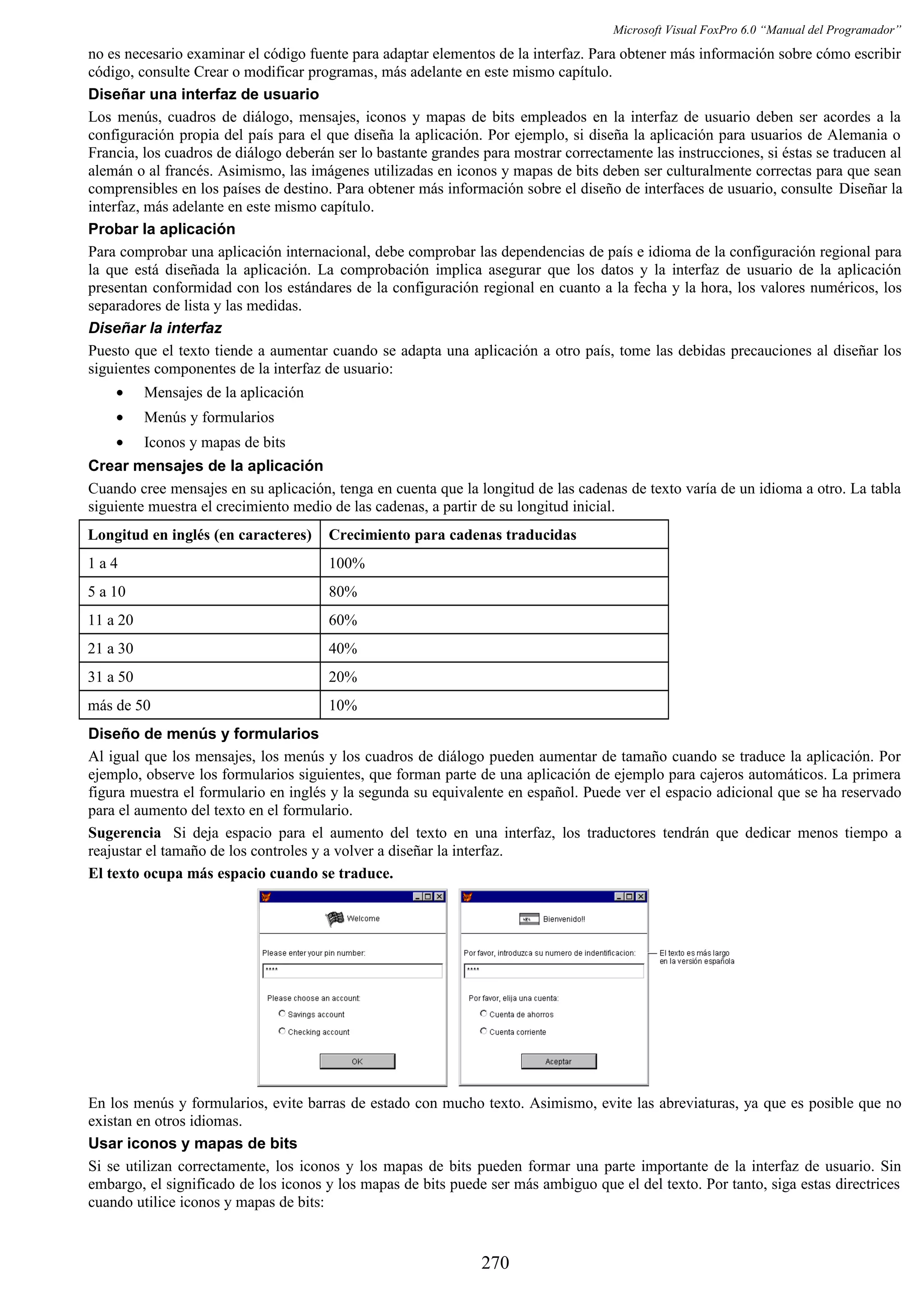 Microsoft Visual FoxPro 6.0 “Manual del Programador”
no es necesario examinar el código fuente para adaptar elementos de la interfaz. Para obtener más información sobre cómo escribir
código, consulte Crear o modificar programas, más adelante en este mismo capítulo.
Diseñar una interfaz de usuario
Los menús, cuadros de diálogo, mensajes, iconos y mapas de bits empleados en la interfaz de usuario deben ser acordes a la
configuración propia del país para el que diseña la aplicación. Por ejemplo, si diseña la aplicación para usuarios de Alemania o
Francia, los cuadros de diálogo deberán ser lo bastante grandes para mostrar correctamente las instrucciones, si éstas se traducen al
alemán o al francés. Asimismo, las imágenes utilizadas en iconos y mapas de bits deben ser culturalmente correctas para que sean
comprensibles en los países de destino. Para obtener más información sobre el diseño de interfaces de usuario, consulte Diseñar la
interfaz, más adelante en este mismo capítulo.
Probar la aplicación
Para comprobar una aplicación internacional, debe comprobar las dependencias de país e idioma de la configuración regional para
la que está diseñada la aplicación. La comprobación implica asegurar que los datos y la interfaz de usuario de la aplicación
presentan conformidad con los estándares de la configuración regional en cuanto a la fecha y la hora, los valores numéricos, los
separadores de lista y las medidas.
Diseñar la interfaz
Puesto que el texto tiende a aumentar cuando se adapta una aplicación a otro país, tome las debidas precauciones al diseñar los
siguientes componentes de la interfaz de usuario:
• Mensajes de la aplicación
• Menús y formularios
• Iconos y mapas de bits
Crear mensajes de la aplicación
Cuando cree mensajes en su aplicación, tenga en cuenta que la longitud de las cadenas de texto varía de un idioma a otro. La tabla
siguiente muestra el crecimiento medio de las cadenas, a partir de su longitud inicial.
Longitud en inglés (en caracteres) Crecimiento para cadenas traducidas
1 a 4 100%
5 a 10 80%
11 a 20 60%
21 a 30 40%
31 a 50 20%
más de 50 10%
Diseño de menús y formularios
Al igual que los mensajes, los menús y los cuadros de diálogo pueden aumentar de tamaño cuando se traduce la aplicación. Por
ejemplo, observe los formularios siguientes, que forman parte de una aplicación de ejemplo para cajeros automáticos. La primera
figura muestra el formulario en inglés y la segunda su equivalente en español. Puede ver el espacio adicional que se ha reservado
para el aumento del texto en el formulario.
Sugerencia Si deja espacio para el aumento del texto en una interfaz, los traductores tendrán que dedicar menos tiempo a
reajustar el tamaño de los controles y a volver a diseñar la interfaz.
El texto ocupa más espacio cuando se traduce.
En los menús y formularios, evite barras de estado con mucho texto. Asimismo, evite las abreviaturas, ya que es posible que no
existan en otros idiomas.
Usar iconos y mapas de bits
Si se utilizan correctamente, los iconos y los mapas de bits pueden formar una parte importante de la interfaz de usuario. Sin
embargo, el significado de los iconos y los mapas de bits puede ser más ambiguo que el del texto. Por tanto, siga estas directrices
cuando utilice iconos y mapas de bits:
270
 
