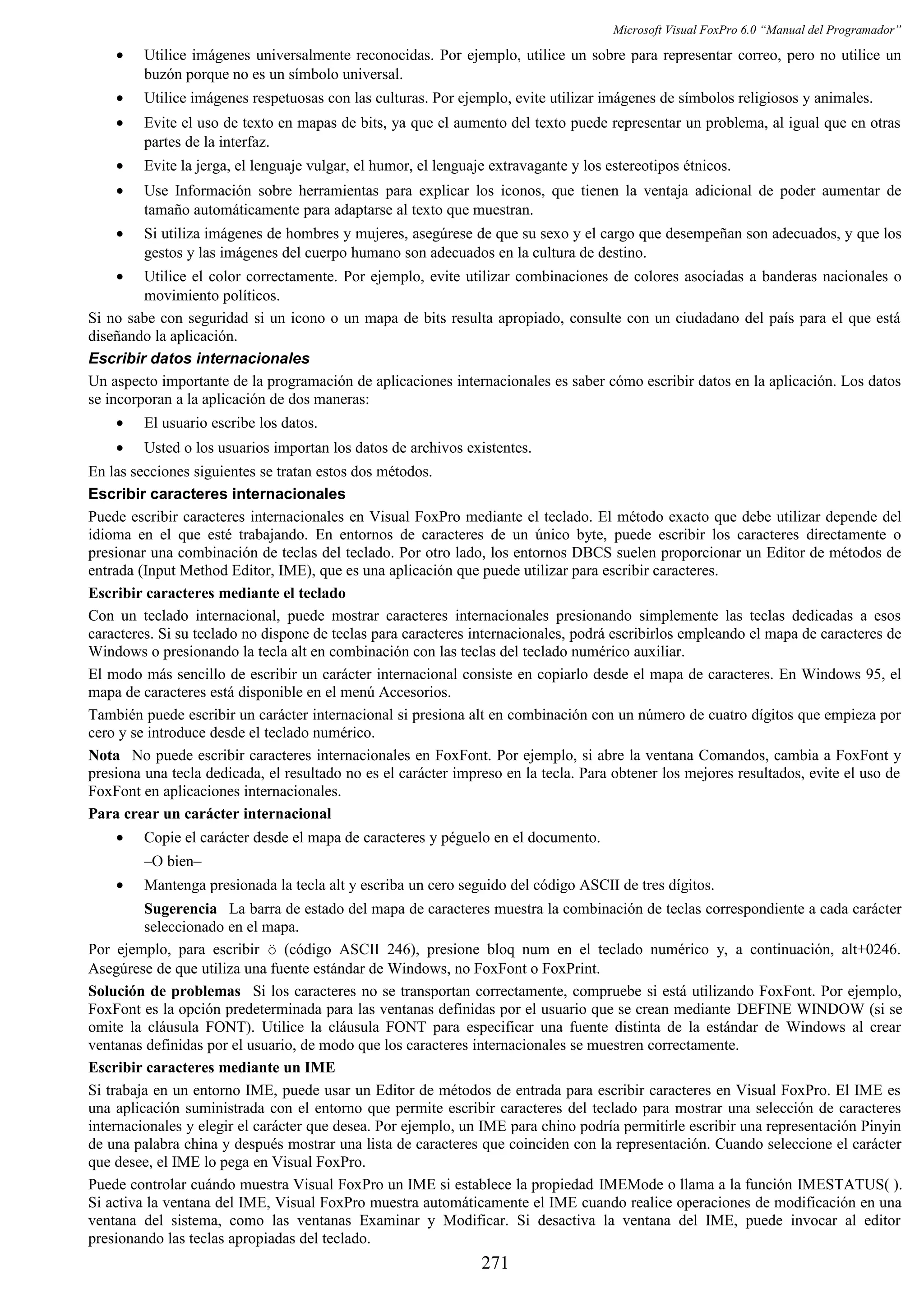 Microsoft Visual FoxPro 6.0 “Manual del Programador”
• Utilice imágenes universalmente reconocidas. Por ejemplo, utilice un sobre para representar correo, pero no utilice un
buzón porque no es un símbolo universal.
• Utilice imágenes respetuosas con las culturas. Por ejemplo, evite utilizar imágenes de símbolos religiosos y animales.
• Evite el uso de texto en mapas de bits, ya que el aumento del texto puede representar un problema, al igual que en otras
partes de la interfaz.
• Evite la jerga, el lenguaje vulgar, el humor, el lenguaje extravagante y los estereotipos étnicos.
• Use Información sobre herramientas para explicar los iconos, que tienen la ventaja adicional de poder aumentar de
tamaño automáticamente para adaptarse al texto que muestran.
• Si utiliza imágenes de hombres y mujeres, asegúrese de que su sexo y el cargo que desempeñan son adecuados, y que los
gestos y las imágenes del cuerpo humano son adecuados en la cultura de destino.
• Utilice el color correctamente. Por ejemplo, evite utilizar combinaciones de colores asociadas a banderas nacionales o
movimiento políticos.
Si no sabe con seguridad si un icono o un mapa de bits resulta apropiado, consulte con un ciudadano del país para el que está
diseñando la aplicación.
Escribir datos internacionales
Un aspecto importante de la programación de aplicaciones internacionales es saber cómo escribir datos en la aplicación. Los datos
se incorporan a la aplicación de dos maneras:
• El usuario escribe los datos.
• Usted o los usuarios importan los datos de archivos existentes.
En las secciones siguientes se tratan estos dos métodos.
Escribir caracteres internacionales
Puede escribir caracteres internacionales en Visual FoxPro mediante el teclado. El método exacto que debe utilizar depende del
idioma en el que esté trabajando. En entornos de caracteres de un único byte, puede escribir los caracteres directamente o
presionar una combinación de teclas del teclado. Por otro lado, los entornos DBCS suelen proporcionar un Editor de métodos de
entrada (Input Method Editor, IME), que es una aplicación que puede utilizar para escribir caracteres.
Escribir caracteres mediante el teclado
Con un teclado internacional, puede mostrar caracteres internacionales presionando simplemente las teclas dedicadas a esos
caracteres. Si su teclado no dispone de teclas para caracteres internacionales, podrá escribirlos empleando el mapa de caracteres de
Windows o presionando la tecla alt en combinación con las teclas del teclado numérico auxiliar.
El modo más sencillo de escribir un carácter internacional consiste en copiarlo desde el mapa de caracteres. En Windows 95, el
mapa de caracteres está disponible en el menú Accesorios.
También puede escribir un carácter internacional si presiona alt en combinación con un número de cuatro dígitos que empieza por
cero y se introduce desde el teclado numérico.
Nota No puede escribir caracteres internacionales en FoxFont. Por ejemplo, si abre la ventana Comandos, cambia a FoxFont y
presiona una tecla dedicada, el resultado no es el carácter impreso en la tecla. Para obtener los mejores resultados, evite el uso de
FoxFont en aplicaciones internacionales.
Para crear un carácter internacional
• Copie el carácter desde el mapa de caracteres y péguelo en el documento.
–O bien–
• Mantenga presionada la tecla alt y escriba un cero seguido del código ASCII de tres dígitos.
Sugerencia La barra de estado del mapa de caracteres muestra la combinación de teclas correspondiente a cada carácter
seleccionado en el mapa.
Por ejemplo, para escribir ö (código ASCII 246), presione bloq num en el teclado numérico y, a continuación, alt+0246.
Asegúrese de que utiliza una fuente estándar de Windows, no FoxFont o FoxPrint.
Solución de problemas Si los caracteres no se transportan correctamente, compruebe si está utilizando FoxFont. Por ejemplo,
FoxFont es la opción predeterminada para las ventanas definidas por el usuario que se crean mediante DEFINE WINDOW (si se
omite la cláusula FONT). Utilice la cláusula FONT para especificar una fuente distinta de la estándar de Windows al crear
ventanas definidas por el usuario, de modo que los caracteres internacionales se muestren correctamente.
Escribir caracteres mediante un IME
Si trabaja en un entorno IME, puede usar un Editor de métodos de entrada para escribir caracteres en Visual FoxPro. El IME es
una aplicación suministrada con el entorno que permite escribir caracteres del teclado para mostrar una selección de caracteres
internacionales y elegir el carácter que desea. Por ejemplo, un IME para chino podría permitirle escribir una representación Pinyin
de una palabra china y después mostrar una lista de caracteres que coinciden con la representación. Cuando seleccione el carácter
que desee, el IME lo pega en Visual FoxPro.
Puede controlar cuándo muestra Visual FoxPro un IME si establece la propiedad IMEMode o llama a la función IMESTATUS( ).
Si activa la ventana del IME, Visual FoxPro muestra automáticamente el IME cuando realice operaciones de modificación en una
ventana del sistema, como las ventanas Examinar y Modificar. Si desactiva la ventana del IME, puede invocar al editor
presionando las teclas apropiadas del teclado.
271
 