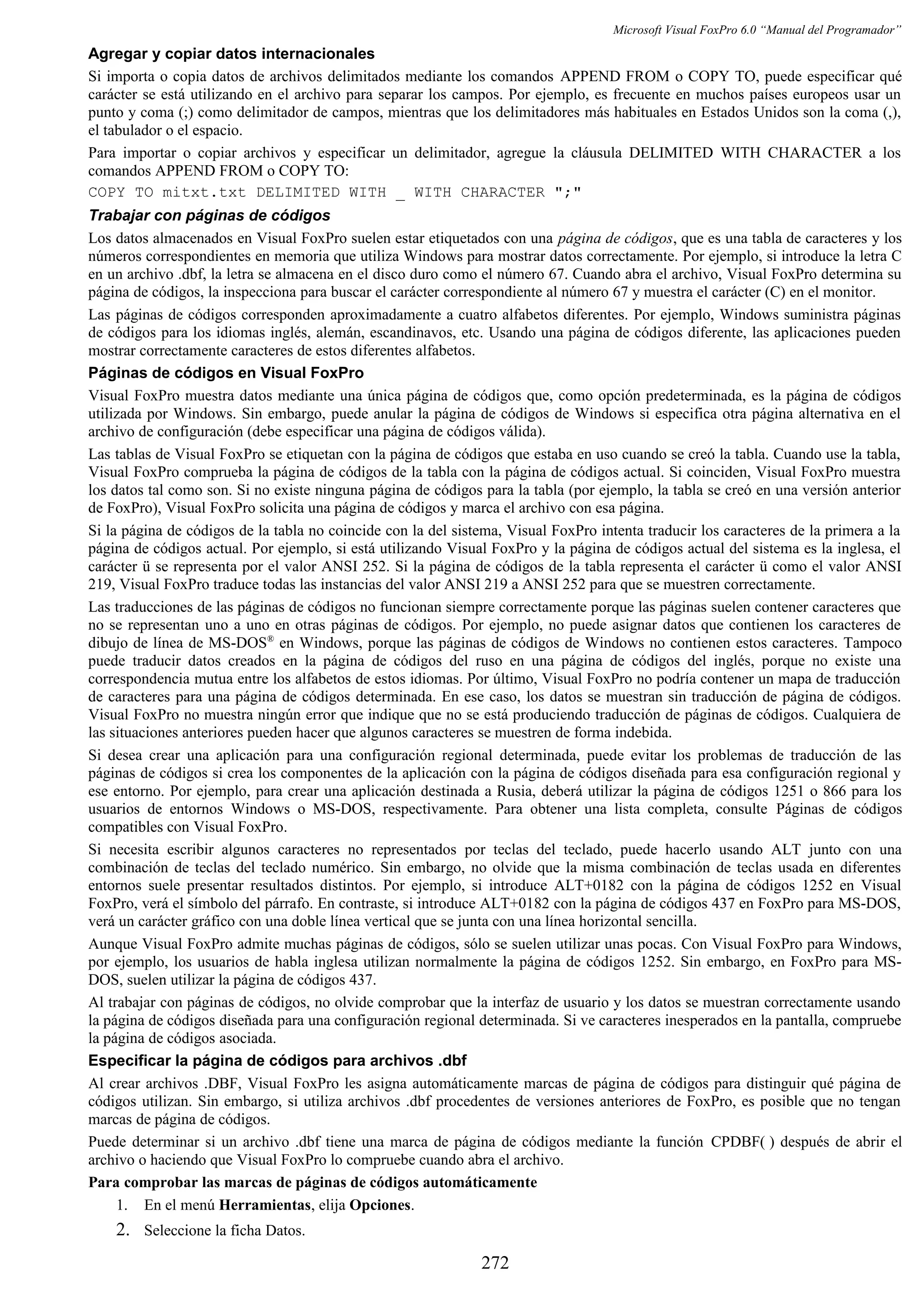 Microsoft Visual FoxPro 6.0 “Manual del Programador”
Agregar y copiar datos internacionales
Si importa o copia datos de archivos delimitados mediante los comandos APPEND FROM o COPY TO, puede especificar qué
carácter se está utilizando en el archivo para separar los campos. Por ejemplo, es frecuente en muchos países europeos usar un
punto y coma (;) como delimitador de campos, mientras que los delimitadores más habituales en Estados Unidos son la coma (,),
el tabulador o el espacio.
Para importar o copiar archivos y especificar un delimitador, agregue la cláusula DELIMITED WITH CHARACTER a los
comandos APPEND FROM o COPY TO:
COPY TO mitxt.txt DELIMITED WITH _ WITH CHARACTER ";"
Trabajar con páginas de códigos
Los datos almacenados en Visual FoxPro suelen estar etiquetados con una página de códigos, que es una tabla de caracteres y los
números correspondientes en memoria que utiliza Windows para mostrar datos correctamente. Por ejemplo, si introduce la letra C
en un archivo .dbf, la letra se almacena en el disco duro como el número 67. Cuando abra el archivo, Visual FoxPro determina su
página de códigos, la inspecciona para buscar el carácter correspondiente al número 67 y muestra el carácter (C) en el monitor.
Las páginas de códigos corresponden aproximadamente a cuatro alfabetos diferentes. Por ejemplo, Windows suministra páginas
de códigos para los idiomas inglés, alemán, escandinavos, etc. Usando una página de códigos diferente, las aplicaciones pueden
mostrar correctamente caracteres de estos diferentes alfabetos.
Páginas de códigos en Visual FoxPro
Visual FoxPro muestra datos mediante una única página de códigos que, como opción predeterminada, es la página de códigos
utilizada por Windows. Sin embargo, puede anular la página de códigos de Windows si especifica otra página alternativa en el
archivo de configuración (debe especificar una página de códigos válida).
Las tablas de Visual FoxPro se etiquetan con la página de códigos que estaba en uso cuando se creó la tabla. Cuando use la tabla,
Visual FoxPro comprueba la página de códigos de la tabla con la página de códigos actual. Si coinciden, Visual FoxPro muestra
los datos tal como son. Si no existe ninguna página de códigos para la tabla (por ejemplo, la tabla se creó en una versión anterior
de FoxPro), Visual FoxPro solicita una página de códigos y marca el archivo con esa página.
Si la página de códigos de la tabla no coincide con la del sistema, Visual FoxPro intenta traducir los caracteres de la primera a la
página de códigos actual. Por ejemplo, si está utilizando Visual FoxPro y la página de códigos actual del sistema es la inglesa, el
carácter ü se representa por el valor ANSI 252. Si la página de códigos de la tabla representa el carácter ü como el valor ANSI
219, Visual FoxPro traduce todas las instancias del valor ANSI 219 a ANSI 252 para que se muestren correctamente.
Las traducciones de las páginas de códigos no funcionan siempre correctamente porque las páginas suelen contener caracteres que
no se representan uno a uno en otras páginas de códigos. Por ejemplo, no puede asignar datos que contienen los caracteres de
dibujo de línea de MS-DOS®
en Windows, porque las páginas de códigos de Windows no contienen estos caracteres. Tampoco
puede traducir datos creados en la página de códigos del ruso en una página de códigos del inglés, porque no existe una
correspondencia mutua entre los alfabetos de estos idiomas. Por último, Visual FoxPro no podría contener un mapa de traducción
de caracteres para una página de códigos determinada. En ese caso, los datos se muestran sin traducción de página de códigos.
Visual FoxPro no muestra ningún error que indique que no se está produciendo traducción de páginas de códigos. Cualquiera de
las situaciones anteriores pueden hacer que algunos caracteres se muestren de forma indebida.
Si desea crear una aplicación para una configuración regional determinada, puede evitar los problemas de traducción de las
páginas de códigos si crea los componentes de la aplicación con la página de códigos diseñada para esa configuración regional y
ese entorno. Por ejemplo, para crear una aplicación destinada a Rusia, deberá utilizar la página de códigos 1251 o 866 para los
usuarios de entornos Windows o MS-DOS, respectivamente. Para obtener una lista completa, consulte Páginas de códigos
compatibles con Visual FoxPro.
Si necesita escribir algunos caracteres no representados por teclas del teclado, puede hacerlo usando ALT junto con una
combinación de teclas del teclado numérico. Sin embargo, no olvide que la misma combinación de teclas usada en diferentes
entornos suele presentar resultados distintos. Por ejemplo, si introduce ALT+0182 con la página de códigos 1252 en Visual
FoxPro, verá el símbolo del párrafo. En contraste, si introduce ALT+0182 con la página de códigos 437 en FoxPro para MS-DOS,
verá un carácter gráfico con una doble línea vertical que se junta con una línea horizontal sencilla.
Aunque Visual FoxPro admite muchas páginas de códigos, sólo se suelen utilizar unas pocas. Con Visual FoxPro para Windows,
por ejemplo, los usuarios de habla inglesa utilizan normalmente la página de códigos 1252. Sin embargo, en FoxPro para MS-
DOS, suelen utilizar la página de códigos 437.
Al trabajar con páginas de códigos, no olvide comprobar que la interfaz de usuario y los datos se muestran correctamente usando
la página de códigos diseñada para una configuración regional determinada. Si ve caracteres inesperados en la pantalla, compruebe
la página de códigos asociada.
Especificar la página de códigos para archivos .dbf
Al crear archivos .DBF, Visual FoxPro les asigna automáticamente marcas de página de códigos para distinguir qué página de
códigos utilizan. Sin embargo, si utiliza archivos .dbf procedentes de versiones anteriores de FoxPro, es posible que no tengan
marcas de página de códigos.
Puede determinar si un archivo .dbf tiene una marca de página de códigos mediante la función CPDBF( ) después de abrir el
archivo o haciendo que Visual FoxPro lo compruebe cuando abra el archivo.
Para comprobar las marcas de páginas de códigos automáticamente
1. En el menú Herramientas, elija Opciones.
2. Seleccione la ficha Datos.
272
 