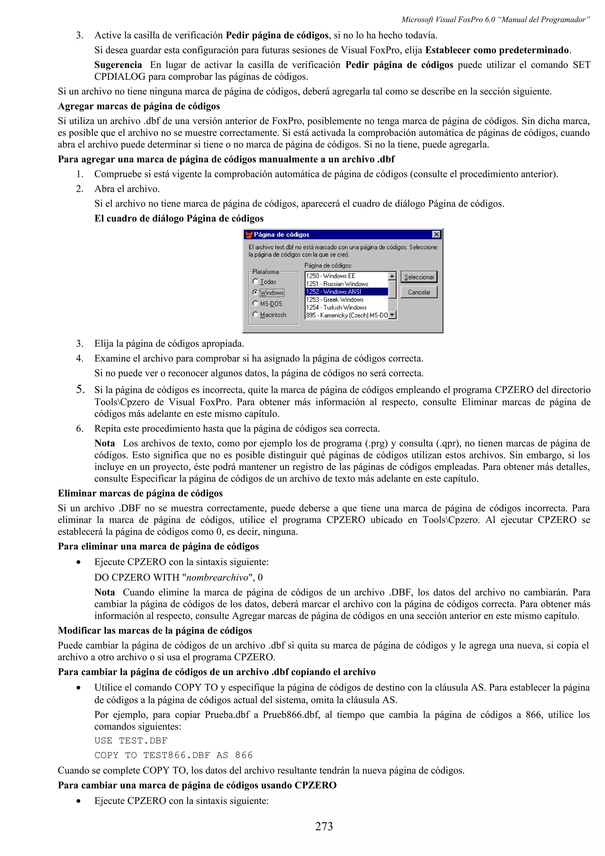 Microsoft Visual FoxPro 6.0 “Manual del Programador”
3. Active la casilla de verificación Pedir página de códigos, si no lo ha hecho todavía.
Si desea guardar esta configuración para futuras sesiones de Visual FoxPro, elija Establecer como predeterminado.
Sugerencia En lugar de activar la casilla de verificación Pedir página de códigos puede utilizar el comando SET
CPDIALOG para comprobar las páginas de códigos.
Si un archivo no tiene ninguna marca de página de códigos, deberá agregarla tal como se describe en la sección siguiente.
Agregar marcas de página de códigos
Si utiliza un archivo .dbf de una versión anterior de FoxPro, posiblemente no tenga marca de página de códigos. Sin dicha marca,
es posible que el archivo no se muestre correctamente. Si está activada la comprobación automática de páginas de códigos, cuando
abra el archivo puede determinar si tiene o no marca de página de códigos. Si no la tiene, puede agregarla.
Para agregar una marca de página de códigos manualmente a un archivo .dbf
1. Compruebe si está vigente la comprobación automática de página de códigos (consulte el procedimiento anterior).
2. Abra el archivo.
Si el archivo no tiene marca de página de códigos, aparecerá el cuadro de diálogo Página de códigos.
El cuadro de diálogo Página de códigos
3. Elija la página de códigos apropiada.
4. Examine el archivo para comprobar si ha asignado la página de códigos correcta.
Si no puede ver o reconocer algunos datos, la página de códigos no será correcta.
5. Si la página de códigos es incorrecta, quite la marca de página de códigos empleando el programa CPZERO del directorio
ToolsCpzero de Visual FoxPro. Para obtener más información al respecto, consulte Eliminar marcas de página de
códigos más adelante en este mismo capítulo.
6. Repita este procedimiento hasta que la página de códigos sea correcta.
Nota Los archivos de texto, como por ejemplo los de programa (.prg) y consulta (.qpr), no tienen marcas de página de
códigos. Esto significa que no es posible distinguir qué páginas de códigos utilizan estos archivos. Sin embargo, si los
incluye en un proyecto, éste podrá mantener un registro de las páginas de códigos empleadas. Para obtener más detalles,
consulte Especificar la página de códigos de un archivo de texto más adelante en este capítulo.
Eliminar marcas de página de códigos
Si un archivo .DBF no se muestra correctamente, puede deberse a que tiene una marca de página de códigos incorrecta. Para
eliminar la marca de página de códigos, utilice el programa CPZERO ubicado en ToolsCpzero. Al ejecutar CPZERO se
establecerá la página de códigos como 0, es decir, ninguna.
Para eliminar una marca de página de códigos
• Ejecute CPZERO con la sintaxis siguiente:
DO CPZERO WITH "nombrearchivo", 0
Nota Cuando elimine la marca de página de códigos de un archivo .DBF, los datos del archivo no cambiarán. Para
cambiar la página de códigos de los datos, deberá marcar el archivo con la página de códigos correcta. Para obtener más
información al respecto, consulte Agregar marcas de página de códigos en una sección anterior en este mismo capítulo.
Modificar las marcas de la página de códigos
Puede cambiar la página de códigos de un archivo .dbf si quita su marca de página de códigos y le agrega una nueva, si copia el
archivo a otro archivo o si usa el programa CPZERO.
Para cambiar la página de códigos de un archivo .dbf copiando el archivo
• Utilice el comando COPY TO y especifique la página de códigos de destino con la cláusula AS. Para establecer la página
de códigos a la página de códigos actual del sistema, omita la cláusula AS.
Por ejemplo, para copiar Prueba.dbf a Prueb866.dbf, al tiempo que cambia la página de códigos a 866, utilice los
comandos siguientes:
USE TEST.DBF
COPY TO TEST866.DBF AS 866
Cuando se complete COPY TO, los datos del archivo resultante tendrán la nueva página de códigos.
Para cambiar una marca de página de códigos usando CPZERO
• Ejecute CPZERO con la sintaxis siguiente:
273
 