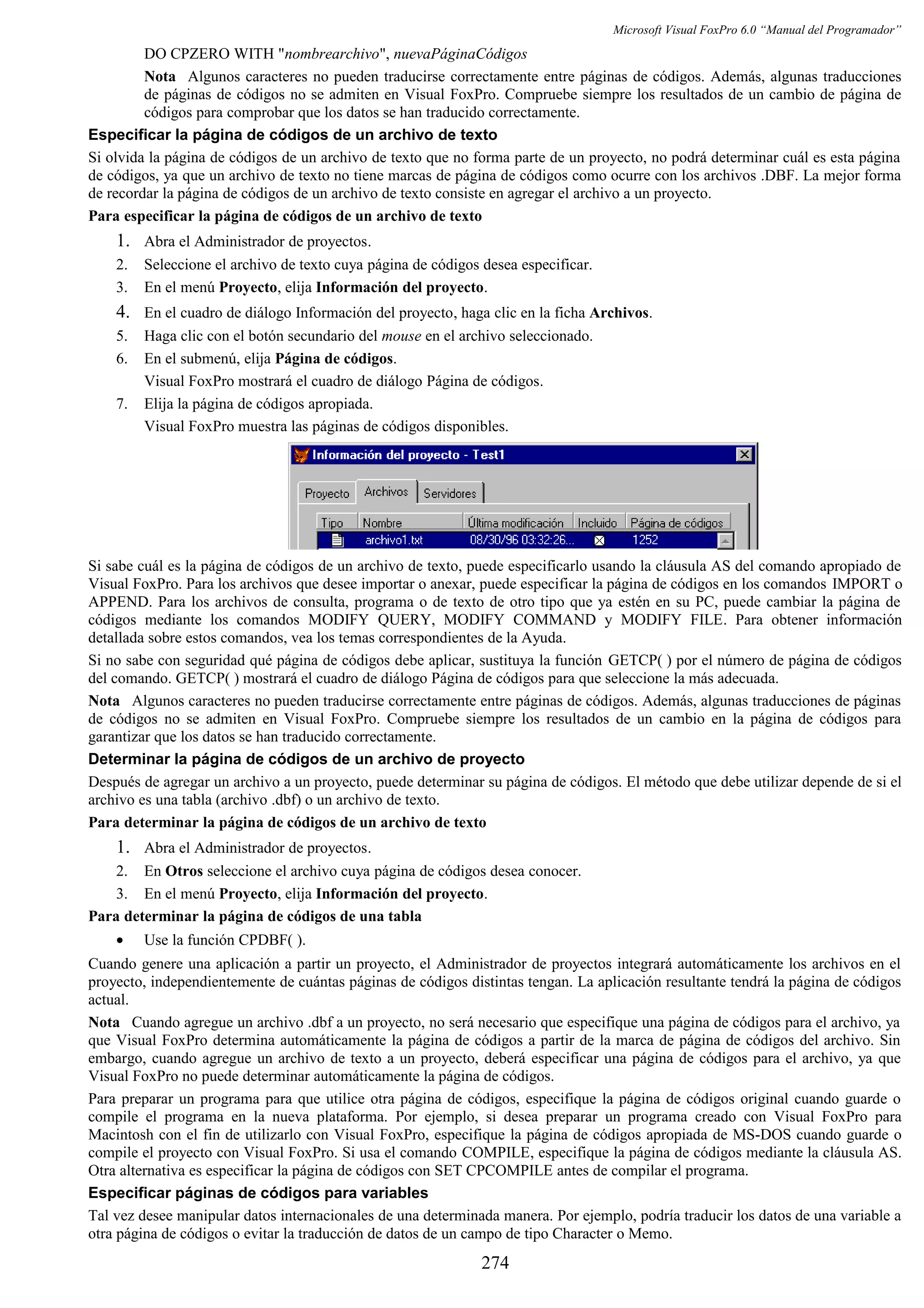 Microsoft Visual FoxPro 6.0 “Manual del Programador”
DO CPZERO WITH "nombrearchivo", nuevaPáginaCódigos
Nota Algunos caracteres no pueden traducirse correctamente entre páginas de códigos. Además, algunas traducciones
de páginas de códigos no se admiten en Visual FoxPro. Compruebe siempre los resultados de un cambio de página de
códigos para comprobar que los datos se han traducido correctamente.
Especificar la página de códigos de un archivo de texto
Si olvida la página de códigos de un archivo de texto que no forma parte de un proyecto, no podrá determinar cuál es esta página
de códigos, ya que un archivo de texto no tiene marcas de página de códigos como ocurre con los archivos .DBF. La mejor forma
de recordar la página de códigos de un archivo de texto consiste en agregar el archivo a un proyecto.
Para especificar la página de códigos de un archivo de texto
1. Abra el Administrador de proyectos.
2. Seleccione el archivo de texto cuya página de códigos desea especificar.
3. En el menú Proyecto, elija Información del proyecto.
4. En el cuadro de diálogo Información del proyecto, haga clic en la ficha Archivos.
5. Haga clic con el botón secundario del mouse en el archivo seleccionado.
6. En el submenú, elija Página de códigos.
Visual FoxPro mostrará el cuadro de diálogo Página de códigos.
7. Elija la página de códigos apropiada.
Visual FoxPro muestra las páginas de códigos disponibles.
Si sabe cuál es la página de códigos de un archivo de texto, puede especificarlo usando la cláusula AS del comando apropiado de
Visual FoxPro. Para los archivos que desee importar o anexar, puede especificar la página de códigos en los comandos IMPORT o
APPEND. Para los archivos de consulta, programa o de texto de otro tipo que ya estén en su PC, puede cambiar la página de
códigos mediante los comandos MODIFY QUERY, MODIFY COMMAND y MODIFY FILE. Para obtener información
detallada sobre estos comandos, vea los temas correspondientes de la Ayuda.
Si no sabe con seguridad qué página de códigos debe aplicar, sustituya la función GETCP( ) por el número de página de códigos
del comando. GETCP( ) mostrará el cuadro de diálogo Página de códigos para que seleccione la más adecuada.
Nota Algunos caracteres no pueden traducirse correctamente entre páginas de códigos. Además, algunas traducciones de páginas
de códigos no se admiten en Visual FoxPro. Compruebe siempre los resultados de un cambio en la página de códigos para
garantizar que los datos se han traducido correctamente.
Determinar la página de códigos de un archivo de proyecto
Después de agregar un archivo a un proyecto, puede determinar su página de códigos. El método que debe utilizar depende de si el
archivo es una tabla (archivo .dbf) o un archivo de texto.
Para determinar la página de códigos de un archivo de texto
1. Abra el Administrador de proyectos.
2. En Otros seleccione el archivo cuya página de códigos desea conocer.
3. En el menú Proyecto, elija Información del proyecto.
Para determinar la página de códigos de una tabla
• Use la función CPDBF( ).
Cuando genere una aplicación a partir un proyecto, el Administrador de proyectos integrará automáticamente los archivos en el
proyecto, independientemente de cuántas páginas de códigos distintas tengan. La aplicación resultante tendrá la página de códigos
actual.
Nota Cuando agregue un archivo .dbf a un proyecto, no será necesario que especifique una página de códigos para el archivo, ya
que Visual FoxPro determina automáticamente la página de códigos a partir de la marca de página de códigos del archivo. Sin
embargo, cuando agregue un archivo de texto a un proyecto, deberá especificar una página de códigos para el archivo, ya que
Visual FoxPro no puede determinar automáticamente la página de códigos.
Para preparar un programa para que utilice otra página de códigos, especifique la página de códigos original cuando guarde o
compile el programa en la nueva plataforma. Por ejemplo, si desea preparar un programa creado con Visual FoxPro para
Macintosh con el fin de utilizarlo con Visual FoxPro, especifique la página de códigos apropiada de MS-DOS cuando guarde o
compile el proyecto con Visual FoxPro. Si usa el comando COMPILE, especifique la página de códigos mediante la cláusula AS.
Otra alternativa es especificar la página de códigos con SET CPCOMPILE antes de compilar el programa.
Especificar páginas de códigos para variables
Tal vez desee manipular datos internacionales de una determinada manera. Por ejemplo, podría traducir los datos de una variable a
otra página de códigos o evitar la traducción de datos de un campo de tipo Character o Memo.
274
 
