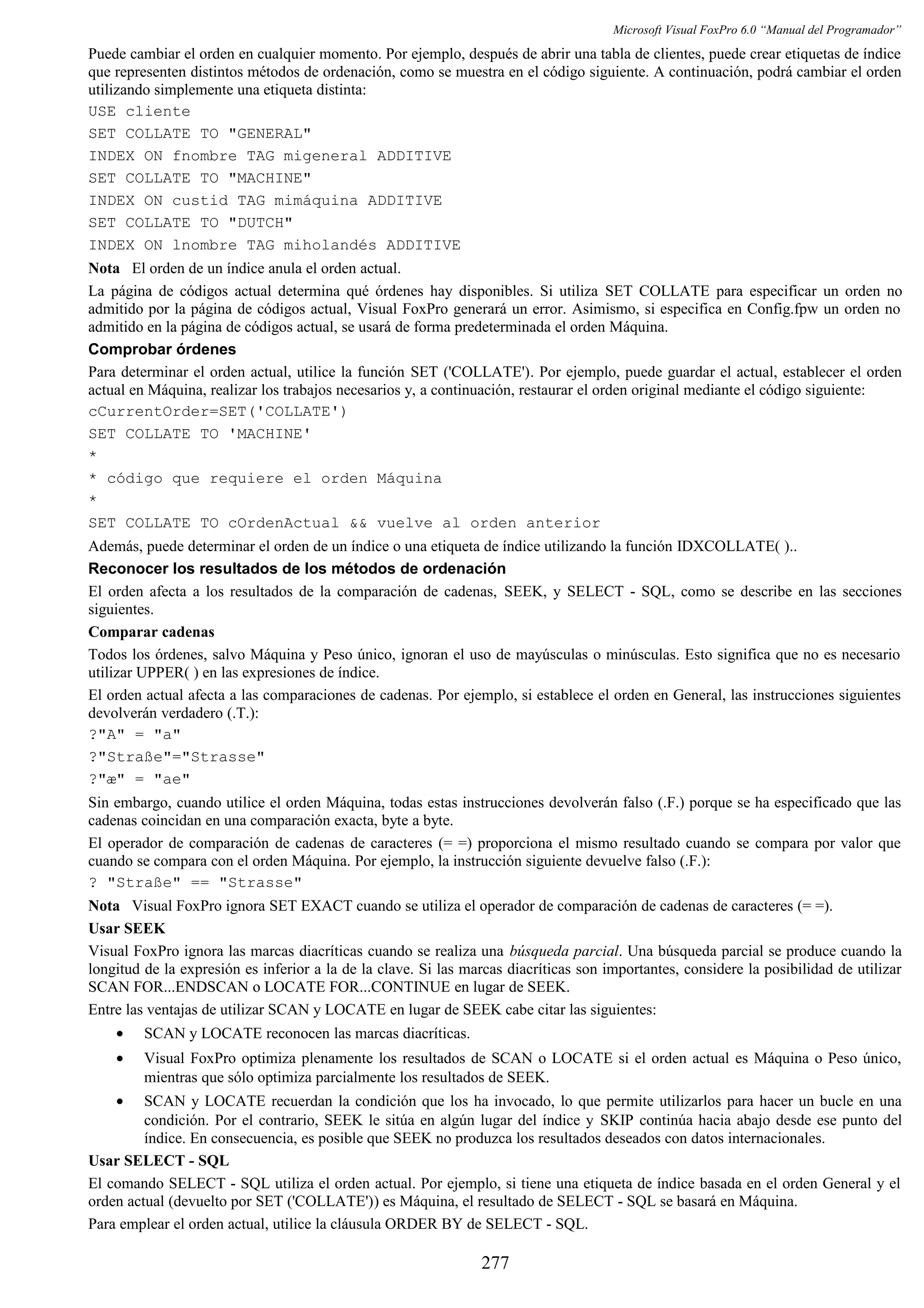 Microsoft Visual FoxPro 6.0 “Manual del Programador”
Puede cambiar el orden en cualquier momento. Por ejemplo, después de abrir una tabla de clientes, puede crear etiquetas de índice
que representen distintos métodos de ordenación, como se muestra en el código siguiente. A continuación, podrá cambiar el orden
utilizando simplemente una etiqueta distinta:
USE cliente
SET COLLATE TO "GENERAL"
INDEX ON fnombre TAG migeneral ADDITIVE
SET COLLATE TO "MACHINE"
INDEX ON custid TAG mimáquina ADDITIVE
SET COLLATE TO "DUTCH"
INDEX ON lnombre TAG miholandés ADDITIVE
Nota El orden de un índice anula el orden actual.
La página de códigos actual determina qué órdenes hay disponibles. Si utiliza SET COLLATE para especificar un orden no
admitido por la página de códigos actual, Visual FoxPro generará un error. Asimismo, si especifica en Config.fpw un orden no
admitido en la página de códigos actual, se usará de forma predeterminada el orden Máquina.
Comprobar órdenes
Para determinar el orden actual, utilice la función SET ('COLLATE'). Por ejemplo, puede guardar el actual, establecer el orden
actual en Máquina, realizar los trabajos necesarios y, a continuación, restaurar el orden original mediante el código siguiente:
cCurrentOrder=SET('COLLATE')
SET COLLATE TO 'MACHINE'
*
* código que requiere el orden Máquina
*
SET COLLATE TO cOrdenActual && vuelve al orden anterior
Además, puede determinar el orden de un índice o una etiqueta de índice utilizando la función IDXCOLLATE( )..
Reconocer los resultados de los métodos de ordenación
El orden afecta a los resultados de la comparación de cadenas, SEEK, y SELECT - SQL, como se describe en las secciones
siguientes.
Comparar cadenas
Todos los órdenes, salvo Máquina y Peso único, ignoran el uso de mayúsculas o minúsculas. Esto significa que no es necesario
utilizar UPPER( ) en las expresiones de índice.
El orden actual afecta a las comparaciones de cadenas. Por ejemplo, si establece el orden en General, las instrucciones siguientes
devolverán verdadero (.T.):
?"A" = "a"
?"Straße"="Strasse"
?"æ" = "ae"
Sin embargo, cuando utilice el orden Máquina, todas estas instrucciones devolverán falso (.F.) porque se ha especificado que las
cadenas coincidan en una comparación exacta, byte a byte.
El operador de comparación de cadenas de caracteres (= =) proporciona el mismo resultado cuando se compara por valor que
cuando se compara con el orden Máquina. Por ejemplo, la instrucción siguiente devuelve falso (.F.):
? "Straße" == "Strasse"
Nota Visual FoxPro ignora SET EXACT cuando se utiliza el operador de comparación de cadenas de caracteres (= =).
Usar SEEK
Visual FoxPro ignora las marcas diacríticas cuando se realiza una búsqueda parcial. Una búsqueda parcial se produce cuando la
longitud de la expresión es inferior a la de la clave. Si las marcas diacríticas son importantes, considere la posibilidad de utilizar
SCAN FOR...ENDSCAN o LOCATE FOR...CONTINUE en lugar de SEEK.
Entre las ventajas de utilizar SCAN y LOCATE en lugar de SEEK cabe citar las siguientes:
• SCAN y LOCATE reconocen las marcas diacríticas.
• Visual FoxPro optimiza plenamente los resultados de SCAN o LOCATE si el orden actual es Máquina o Peso único,
mientras que sólo optimiza parcialmente los resultados de SEEK.
• SCAN y LOCATE recuerdan la condición que los ha invocado, lo que permite utilizarlos para hacer un bucle en una
condición. Por el contrario, SEEK le sitúa en algún lugar del índice y SKIP continúa hacia abajo desde ese punto del
índice. En consecuencia, es posible que SEEK no produzca los resultados deseados con datos internacionales.
Usar SELECT - SQL
El comando SELECT - SQL utiliza el orden actual. Por ejemplo, si tiene una etiqueta de índice basada en el orden General y el
orden actual (devuelto por SET ('COLLATE')) es Máquina, el resultado de SELECT - SQL se basará en Máquina.
Para emplear el orden actual, utilice la cláusula ORDER BY de SELECT - SQL.
277
 