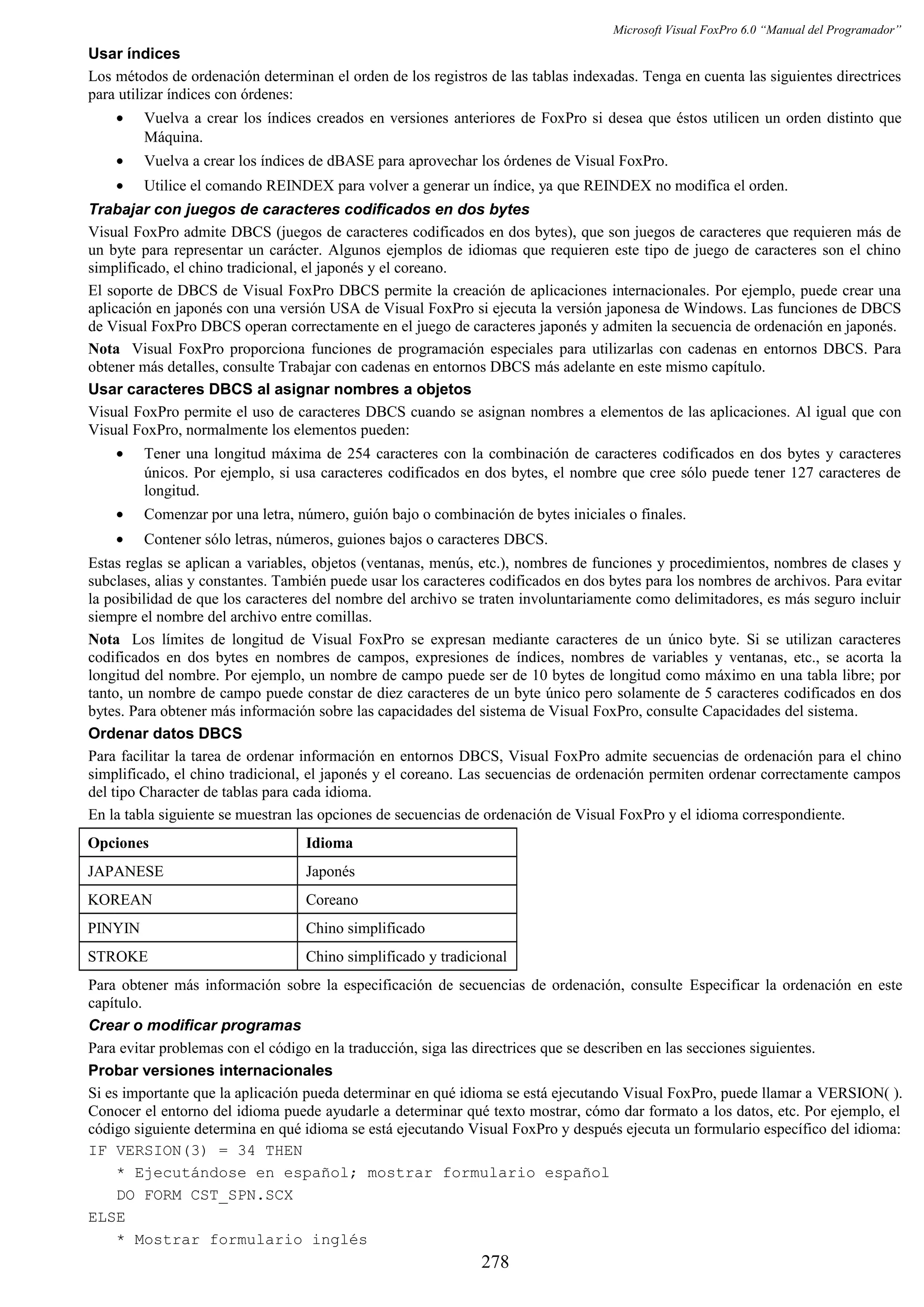 Microsoft Visual FoxPro 6.0 “Manual del Programador”
Usar índices
Los métodos de ordenación determinan el orden de los registros de las tablas indexadas. Tenga en cuenta las siguientes directrices
para utilizar índices con órdenes:
• Vuelva a crear los índices creados en versiones anteriores de FoxPro si desea que éstos utilicen un orden distinto que
Máquina.
• Vuelva a crear los índices de dBASE para aprovechar los órdenes de Visual FoxPro.
• Utilice el comando REINDEX para volver a generar un índice, ya que REINDEX no modifica el orden.
Trabajar con juegos de caracteres codificados en dos bytes
Visual FoxPro admite DBCS (juegos de caracteres codificados en dos bytes), que son juegos de caracteres que requieren más de
un byte para representar un carácter. Algunos ejemplos de idiomas que requieren este tipo de juego de caracteres son el chino
simplificado, el chino tradicional, el japonés y el coreano.
El soporte de DBCS de Visual FoxPro DBCS permite la creación de aplicaciones internacionales. Por ejemplo, puede crear una
aplicación en japonés con una versión USA de Visual FoxPro si ejecuta la versión japonesa de Windows. Las funciones de DBCS
de Visual FoxPro DBCS operan correctamente en el juego de caracteres japonés y admiten la secuencia de ordenación en japonés.
Nota Visual FoxPro proporciona funciones de programación especiales para utilizarlas con cadenas en entornos DBCS. Para
obtener más detalles, consulte Trabajar con cadenas en entornos DBCS más adelante en este mismo capítulo.
Usar caracteres DBCS al asignar nombres a objetos
Visual FoxPro permite el uso de caracteres DBCS cuando se asignan nombres a elementos de las aplicaciones. Al igual que con
Visual FoxPro, normalmente los elementos pueden:
• Tener una longitud máxima de 254 caracteres con la combinación de caracteres codificados en dos bytes y caracteres
únicos. Por ejemplo, si usa caracteres codificados en dos bytes, el nombre que cree sólo puede tener 127 caracteres de
longitud.
• Comenzar por una letra, número, guión bajo o combinación de bytes iniciales o finales.
• Contener sólo letras, números, guiones bajos o caracteres DBCS.
Estas reglas se aplican a variables, objetos (ventanas, menús, etc.), nombres de funciones y procedimientos, nombres de clases y
subclases, alias y constantes. También puede usar los caracteres codificados en dos bytes para los nombres de archivos. Para evitar
la posibilidad de que los caracteres del nombre del archivo se traten involuntariamente como delimitadores, es más seguro incluir
siempre el nombre del archivo entre comillas.
Nota Los límites de longitud de Visual FoxPro se expresan mediante caracteres de un único byte. Si se utilizan caracteres
codificados en dos bytes en nombres de campos, expresiones de índices, nombres de variables y ventanas, etc., se acorta la
longitud del nombre. Por ejemplo, un nombre de campo puede ser de 10 bytes de longitud como máximo en una tabla libre; por
tanto, un nombre de campo puede constar de diez caracteres de un byte único pero solamente de 5 caracteres codificados en dos
bytes. Para obtener más información sobre las capacidades del sistema de Visual FoxPro, consulte Capacidades del sistema.
Ordenar datos DBCS
Para facilitar la tarea de ordenar información en entornos DBCS, Visual FoxPro admite secuencias de ordenación para el chino
simplificado, el chino tradicional, el japonés y el coreano. Las secuencias de ordenación permiten ordenar correctamente campos
del tipo Character de tablas para cada idioma.
En la tabla siguiente se muestran las opciones de secuencias de ordenación de Visual FoxPro y el idioma correspondiente.
Opciones Idioma
JAPANESE Japonés
KOREAN Coreano
PINYIN Chino simplificado
STROKE Chino simplificado y tradicional
Para obtener más información sobre la especificación de secuencias de ordenación, consulte Especificar la ordenación en este
capítulo.
Crear o modificar programas
Para evitar problemas con el código en la traducción, siga las directrices que se describen en las secciones siguientes.
Probar versiones internacionales
Si es importante que la aplicación pueda determinar en qué idioma se está ejecutando Visual FoxPro, puede llamar a VERSION( ).
Conocer el entorno del idioma puede ayudarle a determinar qué texto mostrar, cómo dar formato a los datos, etc. Por ejemplo, el
código siguiente determina en qué idioma se está ejecutando Visual FoxPro y después ejecuta un formulario específico del idioma:
IF VERSION(3) = 34 THEN
* Ejecutándose en español; mostrar formulario español
DO FORM CST_SPN.SCX
ELSE
* Mostrar formulario inglés
278
 