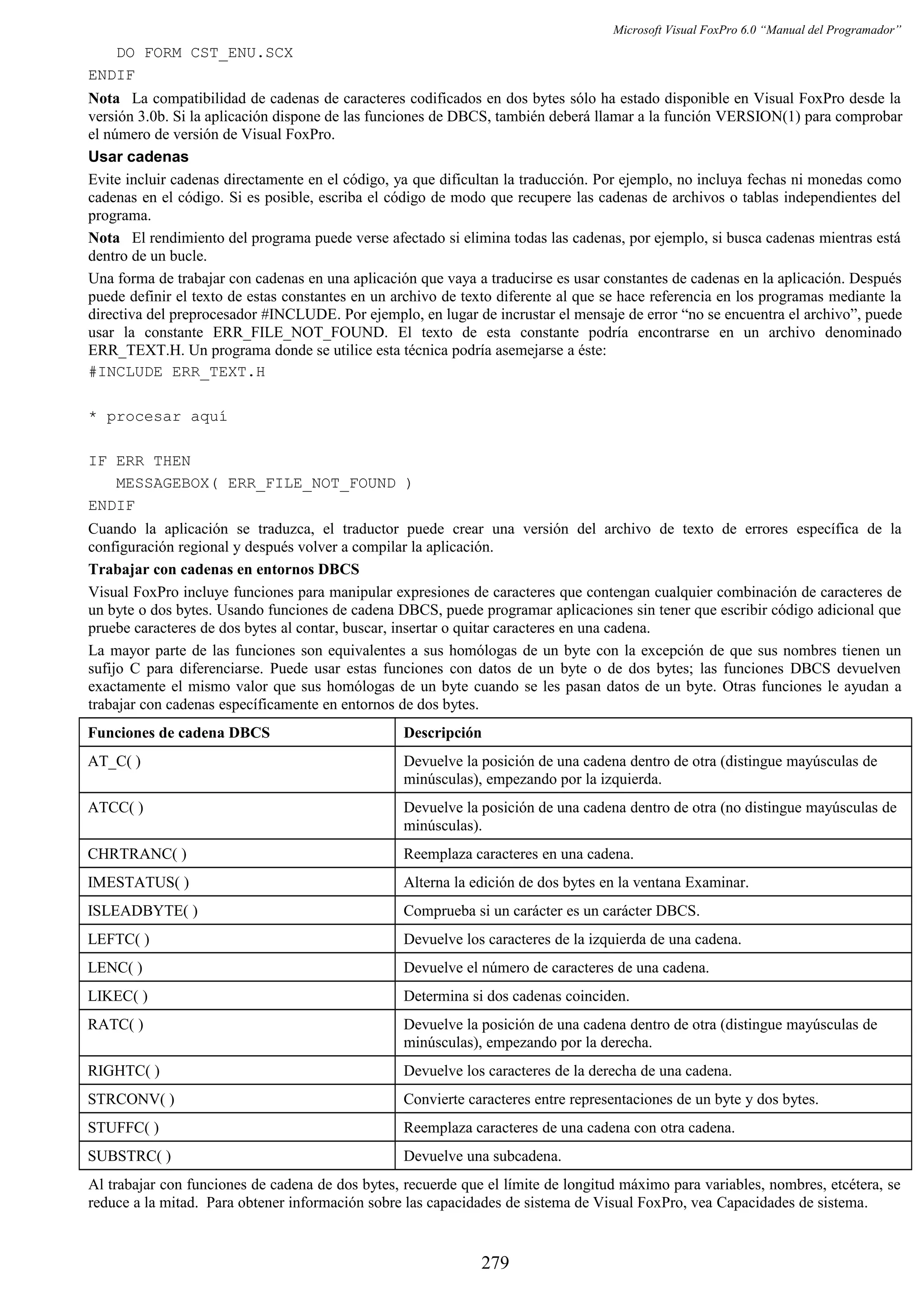 Microsoft Visual FoxPro 6.0 “Manual del Programador”
DO FORM CST_ENU.SCX
ENDIF
Nota La compatibilidad de cadenas de caracteres codificados en dos bytes sólo ha estado disponible en Visual FoxPro desde la
versión 3.0b. Si la aplicación dispone de las funciones de DBCS, también deberá llamar a la función VERSION(1) para comprobar
el número de versión de Visual FoxPro.
Usar cadenas
Evite incluir cadenas directamente en el código, ya que dificultan la traducción. Por ejemplo, no incluya fechas ni monedas como
cadenas en el código. Si es posible, escriba el código de modo que recupere las cadenas de archivos o tablas independientes del
programa.
Nota El rendimiento del programa puede verse afectado si elimina todas las cadenas, por ejemplo, si busca cadenas mientras está
dentro de un bucle.
Una forma de trabajar con cadenas en una aplicación que vaya a traducirse es usar constantes de cadenas en la aplicación. Después
puede definir el texto de estas constantes en un archivo de texto diferente al que se hace referencia en los programas mediante la
directiva del preprocesador #INCLUDE. Por ejemplo, en lugar de incrustar el mensaje de error “no se encuentra el archivo”, puede
usar la constante ERR_FILE_NOT_FOUND. El texto de esta constante podría encontrarse en un archivo denominado
ERR_TEXT.H. Un programa donde se utilice esta técnica podría asemejarse a éste:
#INCLUDE ERR_TEXT.H
* procesar aquí
IF ERR THEN
MESSAGEBOX( ERR_FILE_NOT_FOUND )
ENDIF
Cuando la aplicación se traduzca, el traductor puede crear una versión del archivo de texto de errores específica de la
configuración regional y después volver a compilar la aplicación.
Trabajar con cadenas en entornos DBCS
Visual FoxPro incluye funciones para manipular expresiones de caracteres que contengan cualquier combinación de caracteres de
un byte o dos bytes. Usando funciones de cadena DBCS, puede programar aplicaciones sin tener que escribir código adicional que
pruebe caracteres de dos bytes al contar, buscar, insertar o quitar caracteres en una cadena.
La mayor parte de las funciones son equivalentes a sus homólogas de un byte con la excepción de que sus nombres tienen un
sufijo C para diferenciarse. Puede usar estas funciones con datos de un byte o de dos bytes; las funciones DBCS devuelven
exactamente el mismo valor que sus homólogas de un byte cuando se les pasan datos de un byte. Otras funciones le ayudan a
trabajar con cadenas específicamente en entornos de dos bytes.
Funciones de cadena DBCS Descripción
AT_C( ) Devuelve la posición de una cadena dentro de otra (distingue mayúsculas de
minúsculas), empezando por la izquierda.
ATCC( ) Devuelve la posición de una cadena dentro de otra (no distingue mayúsculas de
minúsculas).
CHRTRANC( ) Reemplaza caracteres en una cadena.
IMESTATUS( ) Alterna la edición de dos bytes en la ventana Examinar.
ISLEADBYTE( ) Comprueba si un carácter es un carácter DBCS.
LEFTC( ) Devuelve los caracteres de la izquierda de una cadena.
LENC( ) Devuelve el número de caracteres de una cadena.
LIKEC( ) Determina si dos cadenas coinciden.
RATC( ) Devuelve la posición de una cadena dentro de otra (distingue mayúsculas de
minúsculas), empezando por la derecha.
RIGHTC( ) Devuelve los caracteres de la derecha de una cadena.
STRCONV( ) Convierte caracteres entre representaciones de un byte y dos bytes.
STUFFC( ) Reemplaza caracteres de una cadena con otra cadena.
SUBSTRC( ) Devuelve una subcadena.
Al trabajar con funciones de cadena de dos bytes, recuerde que el límite de longitud máximo para variables, nombres, etcétera, se
reduce a la mitad. Para obtener información sobre las capacidades de sistema de Visual FoxPro, vea Capacidades de sistema.
279
 