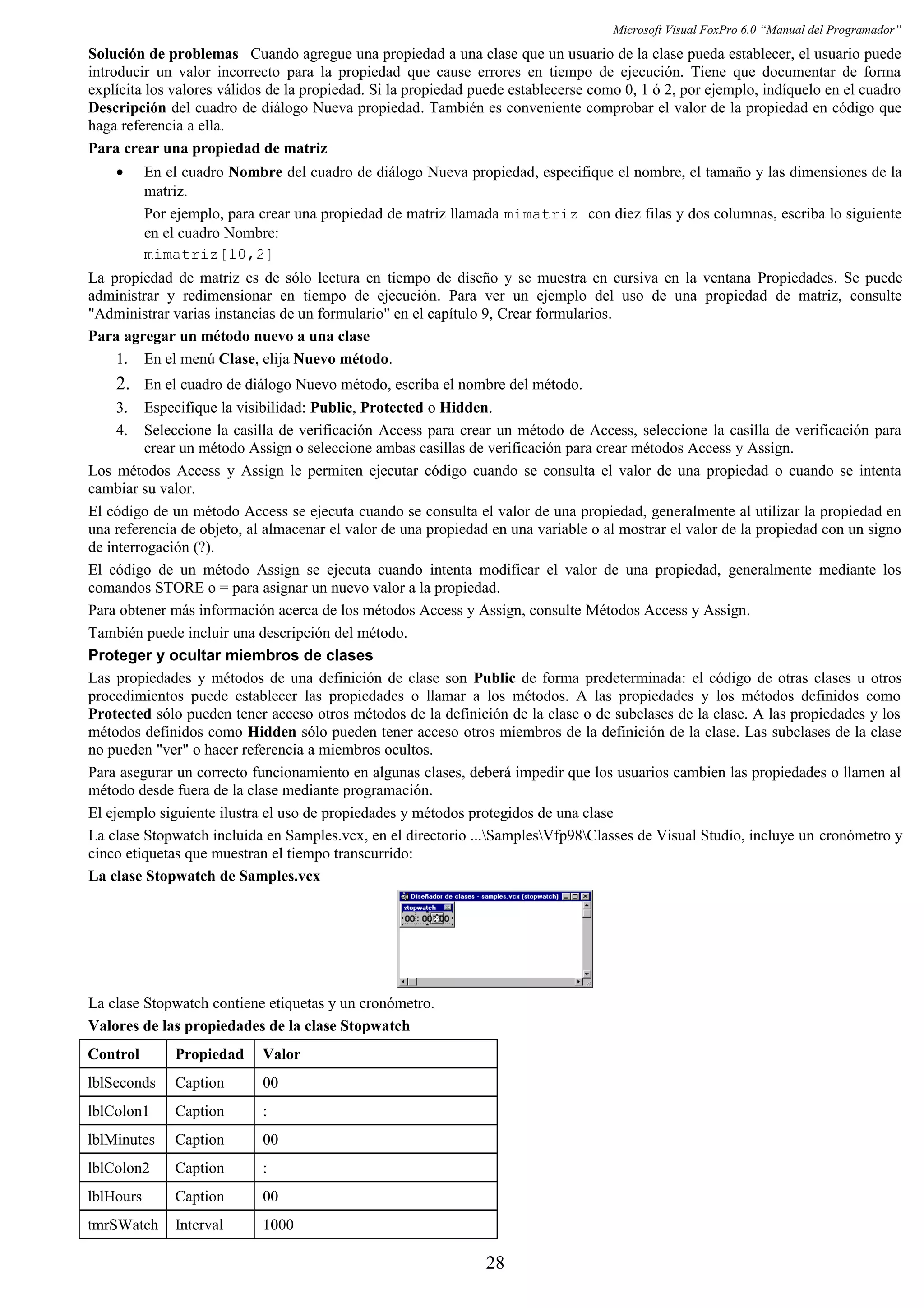 Microsoft Visual FoxPro 6.0 “Manual del Programador”
Solución de problemas Cuando agregue una propiedad a una clase que un usuario de la clase pueda establecer, el usuario puede
introducir un valor incorrecto para la propiedad que cause errores en tiempo de ejecución. Tiene que documentar de forma
explícita los valores válidos de la propiedad. Si la propiedad puede establecerse como 0, 1 ó 2, por ejemplo, indíquelo en el cuadro
Descripción del cuadro de diálogo Nueva propiedad. También es conveniente comprobar el valor de la propiedad en código que
haga referencia a ella.
Para crear una propiedad de matriz
• En el cuadro Nombre del cuadro de diálogo Nueva propiedad, especifique el nombre, el tamaño y las dimensiones de la
matriz.
Por ejemplo, para crear una propiedad de matriz llamada mimatriz con diez filas y dos columnas, escriba lo siguiente
en el cuadro Nombre:
mimatriz[10,2]
La propiedad de matriz es de sólo lectura en tiempo de diseño y se muestra en cursiva en la ventana Propiedades. Se puede
administrar y redimensionar en tiempo de ejecución. Para ver un ejemplo del uso de una propiedad de matriz, consulte
"Administrar varias instancias de un formulario" en el capítulo 9, Crear formularios.
Para agregar un método nuevo a una clase
1. En el menú Clase, elija Nuevo método.
2. En el cuadro de diálogo Nuevo método, escriba el nombre del método.
3. Especifique la visibilidad: Public, Protected o Hidden.
4. Seleccione la casilla de verificación Access para crear un método de Access, seleccione la casilla de verificación para
crear un método Assign o seleccione ambas casillas de verificación para crear métodos Access y Assign.
Los métodos Access y Assign le permiten ejecutar código cuando se consulta el valor de una propiedad o cuando se intenta
cambiar su valor.
El código de un método Access se ejecuta cuando se consulta el valor de una propiedad, generalmente al utilizar la propiedad en
una referencia de objeto, al almacenar el valor de una propiedad en una variable o al mostrar el valor de la propiedad con un signo
de interrogación (?).
El código de un método Assign se ejecuta cuando intenta modificar el valor de una propiedad, generalmente mediante los
comandos STORE o = para asignar un nuevo valor a la propiedad.
Para obtener más información acerca de los métodos Access y Assign, consulte Métodos Access y Assign.
También puede incluir una descripción del método.
Proteger y ocultar miembros de clases
Las propiedades y métodos de una definición de clase son Public de forma predeterminada: el código de otras clases u otros
procedimientos puede establecer las propiedades o llamar a los métodos. A las propiedades y los métodos definidos como
Protected sólo pueden tener acceso otros métodos de la definición de la clase o de subclases de la clase. A las propiedades y los
métodos definidos como Hidden sólo pueden tener acceso otros miembros de la definición de la clase. Las subclases de la clase
no pueden "ver" o hacer referencia a miembros ocultos.
Para asegurar un correcto funcionamiento en algunas clases, deberá impedir que los usuarios cambien las propiedades o llamen al
método desde fuera de la clase mediante programación.
El ejemplo siguiente ilustra el uso de propiedades y métodos protegidos de una clase
La clase Stopwatch incluida en Samples.vcx, en el directorio ...SamplesVfp98Classes de Visual Studio, incluye un cronómetro y
cinco etiquetas que muestran el tiempo transcurrido:
La clase Stopwatch de Samples.vcx
La clase Stopwatch contiene etiquetas y un cronómetro.
Valores de las propiedades de la clase Stopwatch
Control Propiedad Valor
lblSeconds Caption 00
lblColon1 Caption :
lblMinutes Caption 00
lblColon2 Caption :
lblHours Caption 00
tmrSWatch Interval 1000
28
 