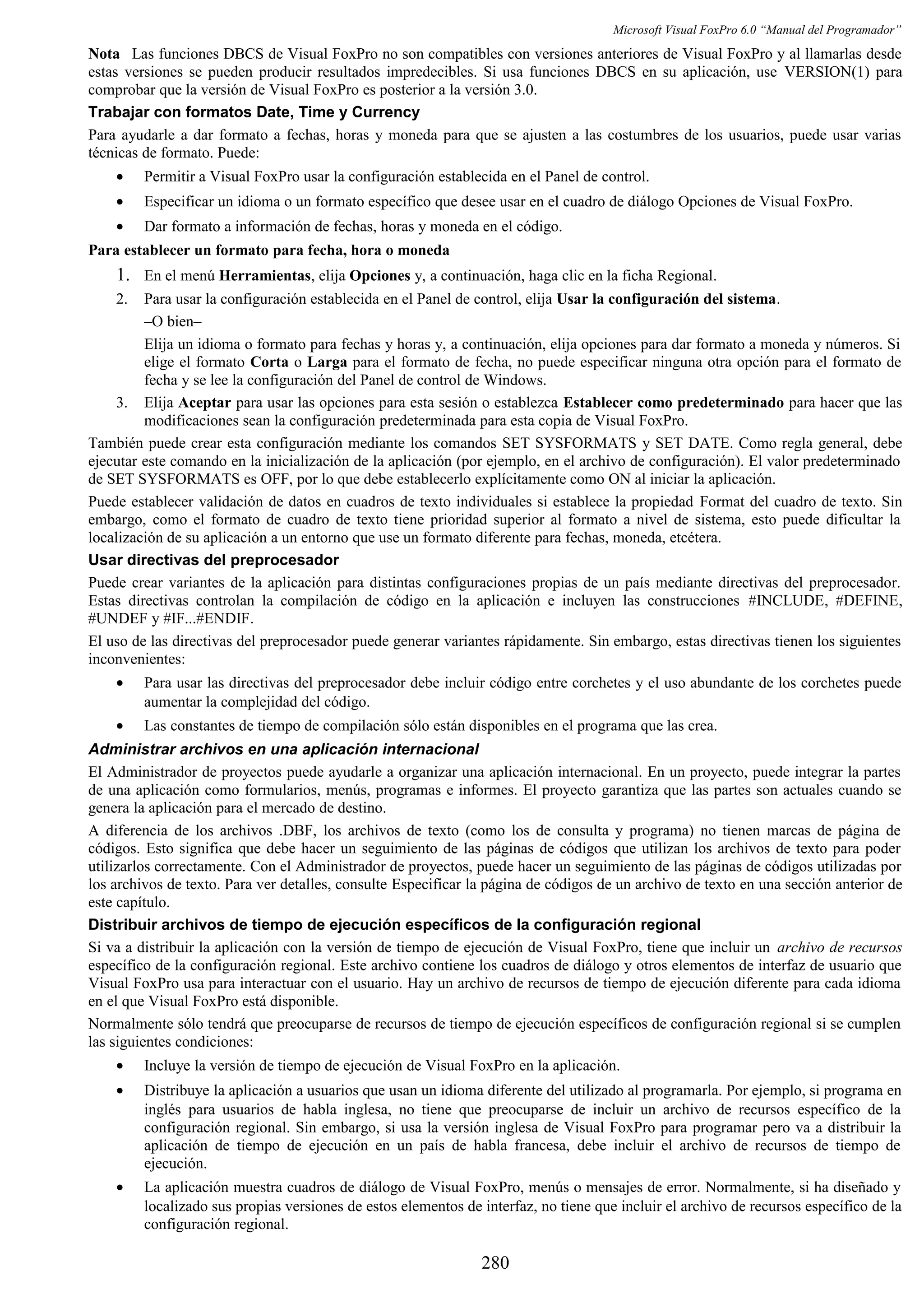 Microsoft Visual FoxPro 6.0 “Manual del Programador”
Nota Las funciones DBCS de Visual FoxPro no son compatibles con versiones anteriores de Visual FoxPro y al llamarlas desde
estas versiones se pueden producir resultados impredecibles. Si usa funciones DBCS en su aplicación, use VERSION(1) para
comprobar que la versión de Visual FoxPro es posterior a la versión 3.0.
Trabajar con formatos Date, Time y Currency
Para ayudarle a dar formato a fechas, horas y moneda para que se ajusten a las costumbres de los usuarios, puede usar varias
técnicas de formato. Puede:
• Permitir a Visual FoxPro usar la configuración establecida en el Panel de control.
• Especificar un idioma o un formato específico que desee usar en el cuadro de diálogo Opciones de Visual FoxPro.
• Dar formato a información de fechas, horas y moneda en el código.
Para establecer un formato para fecha, hora o moneda
1. En el menú Herramientas, elija Opciones y, a continuación, haga clic en la ficha Regional.
2. Para usar la configuración establecida en el Panel de control, elija Usar la configuración del sistema.
–O bien–
Elija un idioma o formato para fechas y horas y, a continuación, elija opciones para dar formato a moneda y números. Si
elige el formato Corta o Larga para el formato de fecha, no puede especificar ninguna otra opción para el formato de
fecha y se lee la configuración del Panel de control de Windows.
3. Elija Aceptar para usar las opciones para esta sesión o establezca Establecer como predeterminado para hacer que las
modificaciones sean la configuración predeterminada para esta copia de Visual FoxPro.
También puede crear esta configuración mediante los comandos SET SYSFORMATS y SET DATE. Como regla general, debe
ejecutar este comando en la inicialización de la aplicación (por ejemplo, en el archivo de configuración). El valor predeterminado
de SET SYSFORMATS es OFF, por lo que debe establecerlo explícitamente como ON al iniciar la aplicación.
Puede establecer validación de datos en cuadros de texto individuales si establece la propiedad Format del cuadro de texto. Sin
embargo, como el formato de cuadro de texto tiene prioridad superior al formato a nivel de sistema, esto puede dificultar la
localización de su aplicación a un entorno que use un formato diferente para fechas, moneda, etcétera.
Usar directivas del preprocesador
Puede crear variantes de la aplicación para distintas configuraciones propias de un país mediante directivas del preprocesador.
Estas directivas controlan la compilación de código en la aplicación e incluyen las construcciones #INCLUDE, #DEFINE,
#UNDEF y #IF...#ENDIF.
El uso de las directivas del preprocesador puede generar variantes rápidamente. Sin embargo, estas directivas tienen los siguientes
inconvenientes:
• Para usar las directivas del preprocesador debe incluir código entre corchetes y el uso abundante de los corchetes puede
aumentar la complejidad del código.
• Las constantes de tiempo de compilación sólo están disponibles en el programa que las crea.
Administrar archivos en una aplicación internacional
El Administrador de proyectos puede ayudarle a organizar una aplicación internacional. En un proyecto, puede integrar la partes
de una aplicación como formularios, menús, programas e informes. El proyecto garantiza que las partes son actuales cuando se
genera la aplicación para el mercado de destino.
A diferencia de los archivos .DBF, los archivos de texto (como los de consulta y programa) no tienen marcas de página de
códigos. Esto significa que debe hacer un seguimiento de las páginas de códigos que utilizan los archivos de texto para poder
utilizarlos correctamente. Con el Administrador de proyectos, puede hacer un seguimiento de las páginas de códigos utilizadas por
los archivos de texto. Para ver detalles, consulte Especificar la página de códigos de un archivo de texto en una sección anterior de
este capítulo.
Distribuir archivos de tiempo de ejecución específicos de la configuración regional
Si va a distribuir la aplicación con la versión de tiempo de ejecución de Visual FoxPro, tiene que incluir un archivo de recursos
específico de la configuración regional. Este archivo contiene los cuadros de diálogo y otros elementos de interfaz de usuario que
Visual FoxPro usa para interactuar con el usuario. Hay un archivo de recursos de tiempo de ejecución diferente para cada idioma
en el que Visual FoxPro está disponible.
Normalmente sólo tendrá que preocuparse de recursos de tiempo de ejecución específicos de configuración regional si se cumplen
las siguientes condiciones:
• Incluye la versión de tiempo de ejecución de Visual FoxPro en la aplicación.
• Distribuye la aplicación a usuarios que usan un idioma diferente del utilizado al programarla. Por ejemplo, si programa en
inglés para usuarios de habla inglesa, no tiene que preocuparse de incluir un archivo de recursos específico de la
configuración regional. Sin embargo, si usa la versión inglesa de Visual FoxPro para programar pero va a distribuir la
aplicación de tiempo de ejecución en un país de habla francesa, debe incluir el archivo de recursos de tiempo de
ejecución.
• La aplicación muestra cuadros de diálogo de Visual FoxPro, menús o mensajes de error. Normalmente, si ha diseñado y
localizado sus propias versiones de estos elementos de interfaz, no tiene que incluir el archivo de recursos específico de la
configuración regional.
280
 