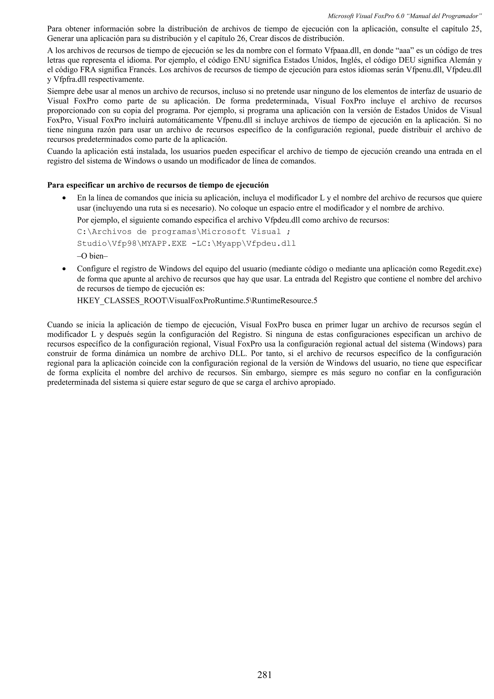 Microsoft Visual FoxPro 6.0 “Manual del Programador”
Para obtener información sobre la distribución de archivos de tiempo de ejecución con la aplicación, consulte el capítulo 25,
Generar una aplicación para su distribución y el capítulo 26, Crear discos de distribución.
A los archivos de recursos de tiempo de ejecución se les da nombre con el formato Vfpaaa.dll, en donde “aaa” es un código de tres
letras que representa el idioma. Por ejemplo, el código ENU significa Estados Unidos, Inglés, el código DEU significa Alemán y
el código FRA significa Francés. Los archivos de recursos de tiempo de ejecución para estos idiomas serán Vfpenu.dll, Vfpdeu.dll
y Vfpfra.dll respectivamente.
Siempre debe usar al menos un archivo de recursos, incluso si no pretende usar ninguno de los elementos de interfaz de usuario de
Visual FoxPro como parte de su aplicación. De forma predeterminada, Visual FoxPro incluye el archivo de recursos
proporcionado con su copia del programa. Por ejemplo, si programa una aplicación con la versión de Estados Unidos de Visual
FoxPro, Visual FoxPro incluirá automáticamente Vfpenu.dll si incluye archivos de tiempo de ejecución en la aplicación. Si no
tiene ninguna razón para usar un archivo de recursos específico de la configuración regional, puede distribuir el archivo de
recursos predeterminados como parte de la aplicación.
Cuando la aplicación está instalada, los usuarios pueden especificar el archivo de tiempo de ejecución creando una entrada en el
registro del sistema de Windows o usando un modificador de línea de comandos.
Para especificar un archivo de recursos de tiempo de ejecución
• En la línea de comandos que inicia su aplicación, incluya el modificador L y el nombre del archivo de recursos que quiere
usar (incluyendo una ruta si es necesario). No coloque un espacio entre el modificador y el nombre de archivo.
Por ejemplo, el siguiente comando especifica el archivo Vfpdeu.dll como archivo de recursos:
C:Archivos de programasMicrosoft Visual ;
StudioVfp98MYAPP.EXE -LC:MyappVfpdeu.dll
–O bien–
• Configure el registro de Windows del equipo del usuario (mediante código o mediante una aplicación como Regedit.exe)
de forma que apunte al archivo de recursos que hay que usar. La entrada del Registro que contiene el nombre del archivo
de recursos de tiempo de ejecución es:
HKEY_CLASSES_ROOTVisualFoxProRuntime.5RuntimeResource.5
Cuando se inicia la aplicación de tiempo de ejecución, Visual FoxPro busca en primer lugar un archivo de recursos según el
modificador L y después según la configuración del Registro. Si ninguna de estas configuraciones especifican un archivo de
recursos específico de la configuración regional, Visual FoxPro usa la configuración regional actual del sistema (Windows) para
construir de forma dinámica un nombre de archivo DLL. Por tanto, si el archivo de recursos específico de la configuración
regional para la aplicación coincide con la configuración regional de la versión de Windows del usuario, no tiene que especificar
de forma explícita el nombre del archivo de recursos. Sin embargo, siempre es más seguro no confiar en la configuración
predeterminada del sistema si quiere estar seguro de que se carga el archivo apropiado.
281
 