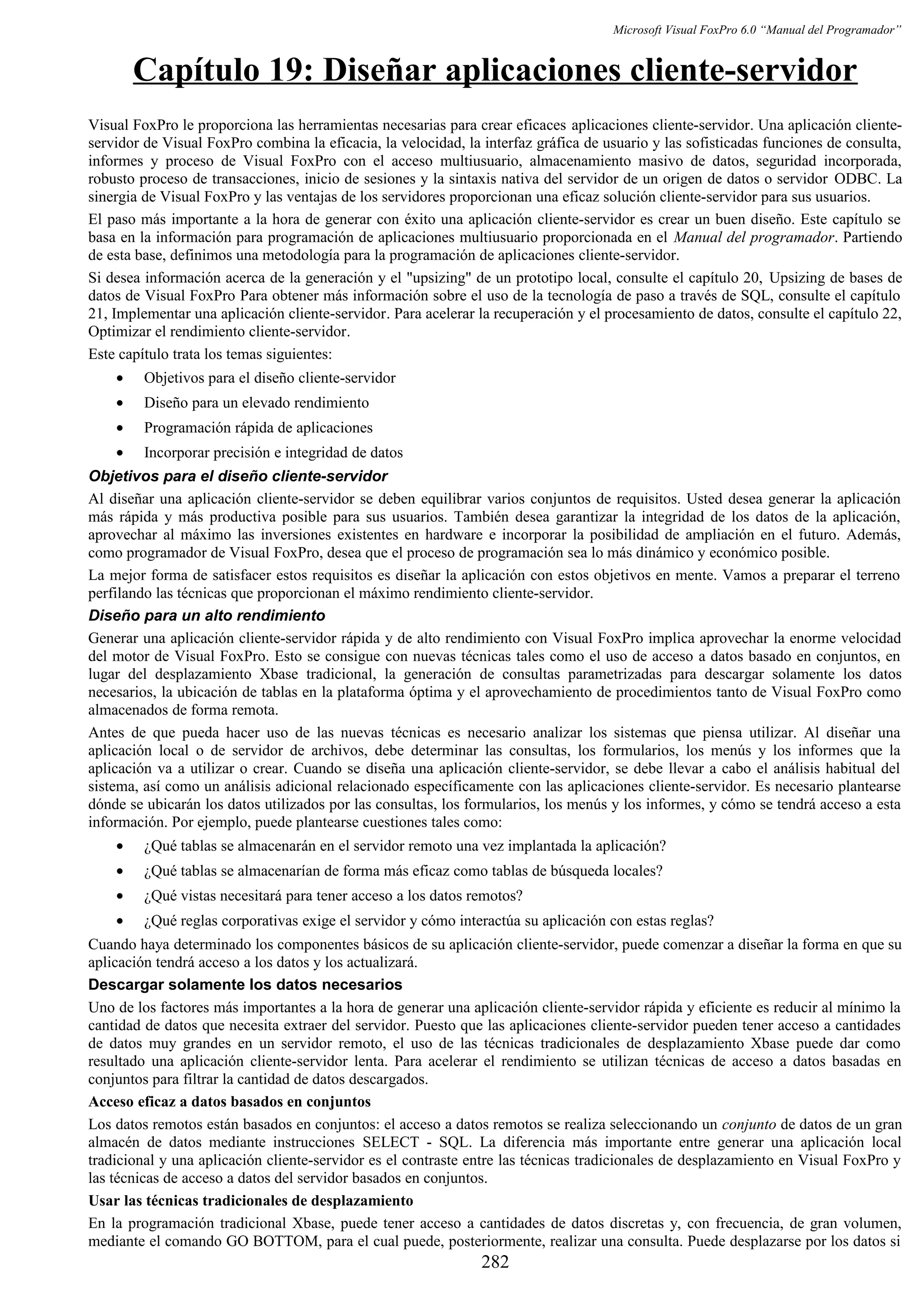 Microsoft Visual FoxPro 6.0 “Manual del Programador”
Capítulo 19: Diseñar aplicaciones cliente-servidor
Visual FoxPro le proporciona las herramientas necesarias para crear eficaces aplicaciones cliente-servidor. Una aplicación cliente-
servidor de Visual FoxPro combina la eficacia, la velocidad, la interfaz gráfica de usuario y las sofisticadas funciones de consulta,
informes y proceso de Visual FoxPro con el acceso multiusuario, almacenamiento masivo de datos, seguridad incorporada,
robusto proceso de transacciones, inicio de sesiones y la sintaxis nativa del servidor de un origen de datos o servidor ODBC. La
sinergia de Visual FoxPro y las ventajas de los servidores proporcionan una eficaz solución cliente-servidor para sus usuarios.
El paso más importante a la hora de generar con éxito una aplicación cliente-servidor es crear un buen diseño. Este capítulo se
basa en la información para programación de aplicaciones multiusuario proporcionada en el Manual del programador. Partiendo
de esta base, definimos una metodología para la programación de aplicaciones cliente-servidor.
Si desea información acerca de la generación y el "upsizing" de un prototipo local, consulte el capítulo 20, Upsizing de bases de
datos de Visual FoxPro Para obtener más información sobre el uso de la tecnología de paso a través de SQL, consulte el capítulo
21, Implementar una aplicación cliente-servidor. Para acelerar la recuperación y el procesamiento de datos, consulte el capítulo 22,
Optimizar el rendimiento cliente-servidor.
Este capítulo trata los temas siguientes:
• Objetivos para el diseño cliente-servidor
• Diseño para un elevado rendimiento
• Programación rápida de aplicaciones
• Incorporar precisión e integridad de datos
Objetivos para el diseño cliente-servidor
Al diseñar una aplicación cliente-servidor se deben equilibrar varios conjuntos de requisitos. Usted desea generar la aplicación
más rápida y más productiva posible para sus usuarios. También desea garantizar la integridad de los datos de la aplicación,
aprovechar al máximo las inversiones existentes en hardware e incorporar la posibilidad de ampliación en el futuro. Además,
como programador de Visual FoxPro, desea que el proceso de programación sea lo más dinámico y económico posible.
La mejor forma de satisfacer estos requisitos es diseñar la aplicación con estos objetivos en mente. Vamos a preparar el terreno
perfilando las técnicas que proporcionan el máximo rendimiento cliente-servidor.
Diseño para un alto rendimiento
Generar una aplicación cliente-servidor rápida y de alto rendimiento con Visual FoxPro implica aprovechar la enorme velocidad
del motor de Visual FoxPro. Esto se consigue con nuevas técnicas tales como el uso de acceso a datos basado en conjuntos, en
lugar del desplazamiento Xbase tradicional, la generación de consultas parametrizadas para descargar solamente los datos
necesarios, la ubicación de tablas en la plataforma óptima y el aprovechamiento de procedimientos tanto de Visual FoxPro como
almacenados de forma remota.
Antes de que pueda hacer uso de las nuevas técnicas es necesario analizar los sistemas que piensa utilizar. Al diseñar una
aplicación local o de servidor de archivos, debe determinar las consultas, los formularios, los menús y los informes que la
aplicación va a utilizar o crear. Cuando se diseña una aplicación cliente-servidor, se debe llevar a cabo el análisis habitual del
sistema, así como un análisis adicional relacionado específicamente con las aplicaciones cliente-servidor. Es necesario plantearse
dónde se ubicarán los datos utilizados por las consultas, los formularios, los menús y los informes, y cómo se tendrá acceso a esta
información. Por ejemplo, puede plantearse cuestiones tales como:
• ¿Qué tablas se almacenarán en el servidor remoto una vez implantada la aplicación?
• ¿Qué tablas se almacenarían de forma más eficaz como tablas de búsqueda locales?
• ¿Qué vistas necesitará para tener acceso a los datos remotos?
• ¿Qué reglas corporativas exige el servidor y cómo interactúa su aplicación con estas reglas?
Cuando haya determinado los componentes básicos de su aplicación cliente-servidor, puede comenzar a diseñar la forma en que su
aplicación tendrá acceso a los datos y los actualizará.
Descargar solamente los datos necesarios
Uno de los factores más importantes a la hora de generar una aplicación cliente-servidor rápida y eficiente es reducir al mínimo la
cantidad de datos que necesita extraer del servidor. Puesto que las aplicaciones cliente-servidor pueden tener acceso a cantidades
de datos muy grandes en un servidor remoto, el uso de las técnicas tradicionales de desplazamiento Xbase puede dar como
resultado una aplicación cliente-servidor lenta. Para acelerar el rendimiento se utilizan técnicas de acceso a datos basadas en
conjuntos para filtrar la cantidad de datos descargados.
Acceso eficaz a datos basados en conjuntos
Los datos remotos están basados en conjuntos: el acceso a datos remotos se realiza seleccionando un conjunto de datos de un gran
almacén de datos mediante instrucciones SELECT - SQL. La diferencia más importante entre generar una aplicación local
tradicional y una aplicación cliente-servidor es el contraste entre las técnicas tradicionales de desplazamiento en Visual FoxPro y
las técnicas de acceso a datos del servidor basados en conjuntos.
Usar las técnicas tradicionales de desplazamiento
En la programación tradicional Xbase, puede tener acceso a cantidades de datos discretas y, con frecuencia, de gran volumen,
mediante el comando GO BOTTOM, para el cual puede, posteriormente, realizar una consulta. Puede desplazarse por los datos si
282
 