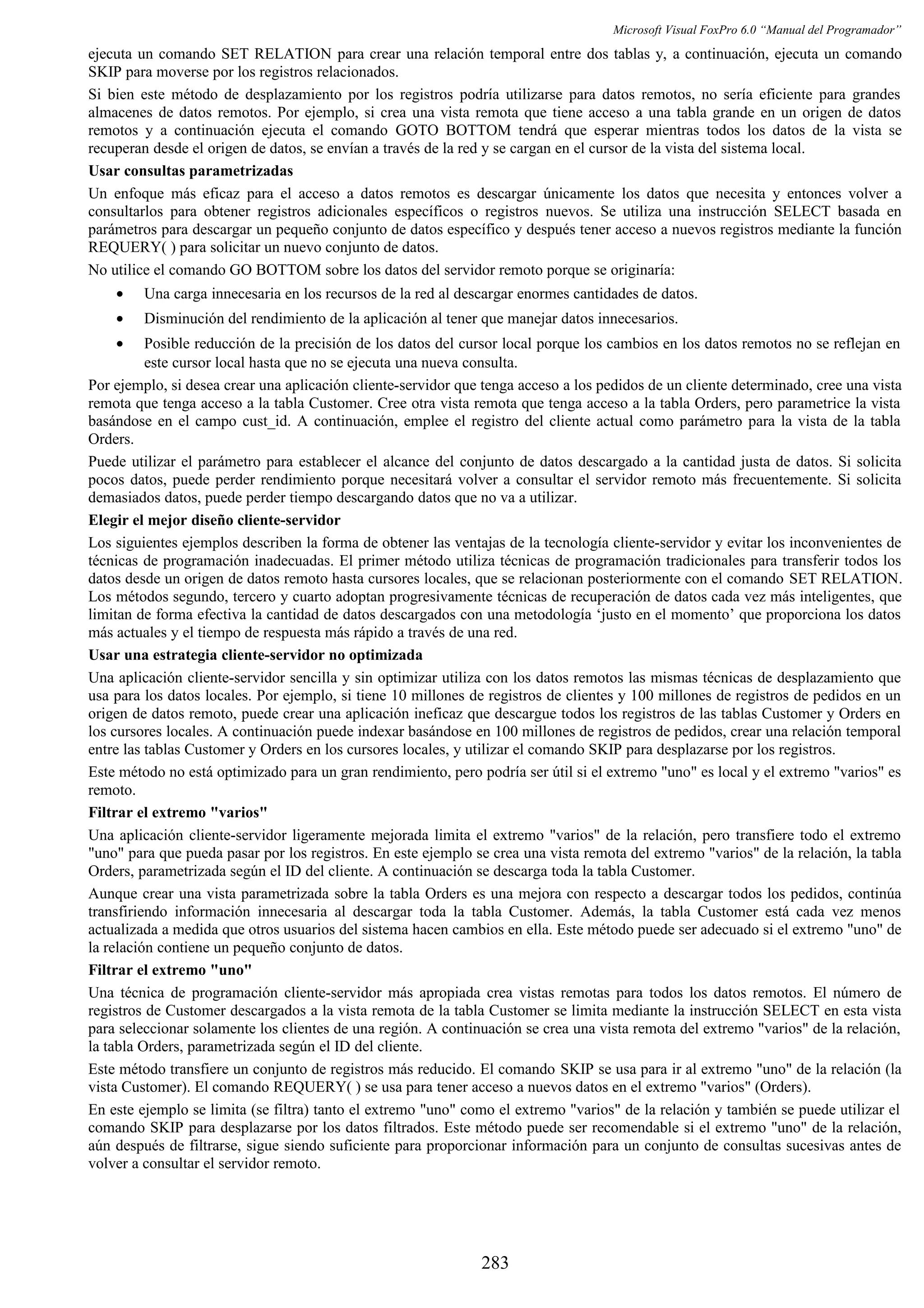 Microsoft Visual FoxPro 6.0 “Manual del Programador”
ejecuta un comando SET RELATION para crear una relación temporal entre dos tablas y, a continuación, ejecuta un comando
SKIP para moverse por los registros relacionados.
Si bien este método de desplazamiento por los registros podría utilizarse para datos remotos, no sería eficiente para grandes
almacenes de datos remotos. Por ejemplo, si crea una vista remota que tiene acceso a una tabla grande en un origen de datos
remotos y a continuación ejecuta el comando GOTO BOTTOM tendrá que esperar mientras todos los datos de la vista se
recuperan desde el origen de datos, se envían a través de la red y se cargan en el cursor de la vista del sistema local.
Usar consultas parametrizadas
Un enfoque más eficaz para el acceso a datos remotos es descargar únicamente los datos que necesita y entonces volver a
consultarlos para obtener registros adicionales específicos o registros nuevos. Se utiliza una instrucción SELECT basada en
parámetros para descargar un pequeño conjunto de datos específico y después tener acceso a nuevos registros mediante la función
REQUERY( ) para solicitar un nuevo conjunto de datos.
No utilice el comando GO BOTTOM sobre los datos del servidor remoto porque se originaría:
• Una carga innecesaria en los recursos de la red al descargar enormes cantidades de datos.
• Disminución del rendimiento de la aplicación al tener que manejar datos innecesarios.
• Posible reducción de la precisión de los datos del cursor local porque los cambios en los datos remotos no se reflejan en
este cursor local hasta que no se ejecuta una nueva consulta.
Por ejemplo, si desea crear una aplicación cliente-servidor que tenga acceso a los pedidos de un cliente determinado, cree una vista
remota que tenga acceso a la tabla Customer. Cree otra vista remota que tenga acceso a la tabla Orders, pero parametrice la vista
basándose en el campo cust_id. A continuación, emplee el registro del cliente actual como parámetro para la vista de la tabla
Orders.
Puede utilizar el parámetro para establecer el alcance del conjunto de datos descargado a la cantidad justa de datos. Si solicita
pocos datos, puede perder rendimiento porque necesitará volver a consultar el servidor remoto más frecuentemente. Si solicita
demasiados datos, puede perder tiempo descargando datos que no va a utilizar.
Elegir el mejor diseño cliente-servidor
Los siguientes ejemplos describen la forma de obtener las ventajas de la tecnología cliente-servidor y evitar los inconvenientes de
técnicas de programación inadecuadas. El primer método utiliza técnicas de programación tradicionales para transferir todos los
datos desde un origen de datos remoto hasta cursores locales, que se relacionan posteriormente con el comando SET RELATION.
Los métodos segundo, tercero y cuarto adoptan progresivamente técnicas de recuperación de datos cada vez más inteligentes, que
limitan de forma efectiva la cantidad de datos descargados con una metodología ‘justo en el momento’ que proporciona los datos
más actuales y el tiempo de respuesta más rápido a través de una red.
Usar una estrategia cliente-servidor no optimizada
Una aplicación cliente-servidor sencilla y sin optimizar utiliza con los datos remotos las mismas técnicas de desplazamiento que
usa para los datos locales. Por ejemplo, si tiene 10 millones de registros de clientes y 100 millones de registros de pedidos en un
origen de datos remoto, puede crear una aplicación ineficaz que descargue todos los registros de las tablas Customer y Orders en
los cursores locales. A continuación puede indexar basándose en 100 millones de registros de pedidos, crear una relación temporal
entre las tablas Customer y Orders en los cursores locales, y utilizar el comando SKIP para desplazarse por los registros.
Este método no está optimizado para un gran rendimiento, pero podría ser útil si el extremo "uno" es local y el extremo "varios" es
remoto.
Filtrar el extremo "varios"
Una aplicación cliente-servidor ligeramente mejorada limita el extremo "varios" de la relación, pero transfiere todo el extremo
"uno" para que pueda pasar por los registros. En este ejemplo se crea una vista remota del extremo "varios" de la relación, la tabla
Orders, parametrizada según el ID del cliente. A continuación se descarga toda la tabla Customer.
Aunque crear una vista parametrizada sobre la tabla Orders es una mejora con respecto a descargar todos los pedidos, continúa
transfiriendo información innecesaria al descargar toda la tabla Customer. Además, la tabla Customer está cada vez menos
actualizada a medida que otros usuarios del sistema hacen cambios en ella. Este método puede ser adecuado si el extremo "uno" de
la relación contiene un pequeño conjunto de datos.
Filtrar el extremo "uno"
Una técnica de programación cliente-servidor más apropiada crea vistas remotas para todos los datos remotos. El número de
registros de Customer descargados a la vista remota de la tabla Customer se limita mediante la instrucción SELECT en esta vista
para seleccionar solamente los clientes de una región. A continuación se crea una vista remota del extremo "varios" de la relación,
la tabla Orders, parametrizada según el ID del cliente.
Este método transfiere un conjunto de registros más reducido. El comando SKIP se usa para ir al extremo "uno" de la relación (la
vista Customer). El comando REQUERY( ) se usa para tener acceso a nuevos datos en el extremo "varios" (Orders).
En este ejemplo se limita (se filtra) tanto el extremo "uno" como el extremo "varios" de la relación y también se puede utilizar el
comando SKIP para desplazarse por los datos filtrados. Este método puede ser recomendable si el extremo "uno" de la relación,
aún después de filtrarse, sigue siendo suficiente para proporcionar información para un conjunto de consultas sucesivas antes de
volver a consultar el servidor remoto.
283
 