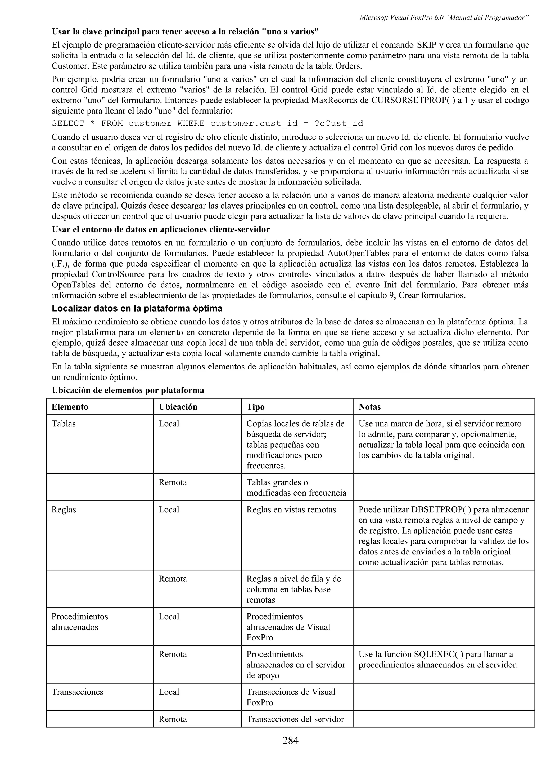 Microsoft Visual FoxPro 6.0 “Manual del Programador”
Usar la clave principal para tener acceso a la relación "uno a varios"
El ejemplo de programación cliente-servidor más eficiente se olvida del lujo de utilizar el comando SKIP y crea un formulario que
solicita la entrada o la selección del Id. de cliente, que se utiliza posteriormente como parámetro para una vista remota de la tabla
Customer. Este parámetro se utiliza también para una vista remota de la tabla Orders.
Por ejemplo, podría crear un formulario "uno a varios" en el cual la información del cliente constituyera el extremo "uno" y un
control Grid mostrara el extremo "varios" de la relación. El control Grid puede estar vinculado al Id. de cliente elegido en el
extremo "uno" del formulario. Entonces puede establecer la propiedad MaxRecords de CURSORSETPROP( ) a 1 y usar el código
siguiente para llenar el lado "uno" del formulario:
SELECT * FROM customer WHERE customer.cust_id = ?cCust_id
Cuando el usuario desea ver el registro de otro cliente distinto, introduce o selecciona un nuevo Id. de cliente. El formulario vuelve
a consultar en el origen de datos los pedidos del nuevo Id. de cliente y actualiza el control Grid con los nuevos datos de pedido.
Con estas técnicas, la aplicación descarga solamente los datos necesarios y en el momento en que se necesitan. La respuesta a
través de la red se acelera si limita la cantidad de datos transferidos, y se proporciona al usuario información más actualizada si se
vuelve a consultar el origen de datos justo antes de mostrar la información solicitada.
Este método se recomienda cuando se desea tener acceso a la relación uno a varios de manera aleatoria mediante cualquier valor
de clave principal. Quizás desee descargar las claves principales en un control, como una lista desplegable, al abrir el formulario, y
después ofrecer un control que el usuario puede elegir para actualizar la lista de valores de clave principal cuando la requiera.
Usar el entorno de datos en aplicaciones cliente-servidor
Cuando utilice datos remotos en un formulario o un conjunto de formularios, debe incluir las vistas en el entorno de datos del
formulario o del conjunto de formularios. Puede establecer la propiedad AutoOpenTables para el entorno de datos como falsa
(.F.), de forma que pueda especificar el momento en que la aplicación actualiza las vistas con los datos remotos. Establezca la
propiedad ControlSource para los cuadros de texto y otros controles vinculados a datos después de haber llamado al método
OpenTables del entorno de datos, normalmente en el código asociado con el evento Init del formulario. Para obtener más
información sobre el establecimiento de las propiedades de formularios, consulte el capítulo 9, Crear formularios.
Localizar datos en la plataforma óptima
El máximo rendimiento se obtiene cuando los datos y otros atributos de la base de datos se almacenan en la plataforma óptima. La
mejor plataforma para un elemento en concreto depende de la forma en que se tiene acceso y se actualiza dicho elemento. Por
ejemplo, quizá desee almacenar una copia local de una tabla del servidor, como una guía de códigos postales, que se utiliza como
tabla de búsqueda, y actualizar esta copia local solamente cuando cambie la tabla original.
En la tabla siguiente se muestran algunos elementos de aplicación habituales, así como ejemplos de dónde situarlos para obtener
un rendimiento óptimo.
Ubicación de elementos por plataforma
Elemento Ubicación Tipo Notas
Tablas Local Copias locales de tablas de
búsqueda de servidor;
tablas pequeñas con
modificaciones poco
frecuentes.
Use una marca de hora, si el servidor remoto
lo admite, para comparar y, opcionalmente,
actualizar la tabla local para que coincida con
los cambios de la tabla original.
Remota Tablas grandes o
modificadas con frecuencia
Reglas Local Reglas en vistas remotas Puede utilizar DBSETPROP( ) para almacenar
en una vista remota reglas a nivel de campo y
de registro. La aplicación puede usar estas
reglas locales para comprobar la validez de los
datos antes de enviarlos a la tabla original
como actualización para tablas remotas.
Remota Reglas a nivel de fila y de
columna en tablas base
remotas
Procedimientos
almacenados
Local Procedimientos
almacenados de Visual
FoxPro
Remota Procedimientos
almacenados en el servidor
de apoyo
Use la función SQLEXEC( ) para llamar a
procedimientos almacenados en el servidor.
Transacciones Local Transacciones de Visual
FoxPro
Remota Transacciones del servidor
284
 