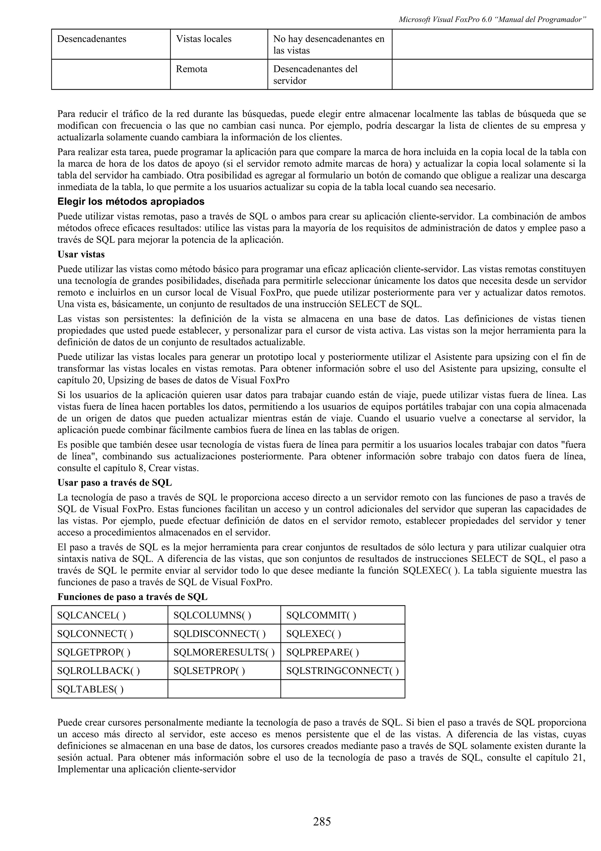Microsoft Visual FoxPro 6.0 “Manual del Programador”
Desencadenantes Vistas locales No hay desencadenantes en
las vistas
Remota Desencadenantes del
servidor
Para reducir el tráfico de la red durante las búsquedas, puede elegir entre almacenar localmente las tablas de búsqueda que se
modifican con frecuencia o las que no cambian casi nunca. Por ejemplo, podría descargar la lista de clientes de su empresa y
actualizarla solamente cuando cambiara la información de los clientes.
Para realizar esta tarea, puede programar la aplicación para que compare la marca de hora incluida en la copia local de la tabla con
la marca de hora de los datos de apoyo (si el servidor remoto admite marcas de hora) y actualizar la copia local solamente si la
tabla del servidor ha cambiado. Otra posibilidad es agregar al formulario un botón de comando que obligue a realizar una descarga
inmediata de la tabla, lo que permite a los usuarios actualizar su copia de la tabla local cuando sea necesario.
Elegir los métodos apropiados
Puede utilizar vistas remotas, paso a través de SQL o ambos para crear su aplicación cliente-servidor. La combinación de ambos
métodos ofrece eficaces resultados: utilice las vistas para la mayoría de los requisitos de administración de datos y emplee paso a
través de SQL para mejorar la potencia de la aplicación.
Usar vistas
Puede utilizar las vistas como método básico para programar una eficaz aplicación cliente-servidor. Las vistas remotas constituyen
una tecnología de grandes posibilidades, diseñada para permitirle seleccionar únicamente los datos que necesita desde un servidor
remoto e incluirlos en un cursor local de Visual FoxPro, que puede utilizar posteriormente para ver y actualizar datos remotos.
Una vista es, básicamente, un conjunto de resultados de una instrucción SELECT de SQL.
Las vistas son persistentes: la definición de la vista se almacena en una base de datos. Las definiciones de vistas tienen
propiedades que usted puede establecer, y personalizar para el cursor de vista activa. Las vistas son la mejor herramienta para la
definición de datos de un conjunto de resultados actualizable.
Puede utilizar las vistas locales para generar un prototipo local y posteriormente utilizar el Asistente para upsizing con el fin de
transformar las vistas locales en vistas remotas. Para obtener información sobre el uso del Asistente para upsizing, consulte el
capítulo 20, Upsizing de bases de datos de Visual FoxPro
Si los usuarios de la aplicación quieren usar datos para trabajar cuando están de viaje, puede utilizar vistas fuera de línea. Las
vistas fuera de línea hacen portables los datos, permitiendo a los usuarios de equipos portátiles trabajar con una copia almacenada
de un origen de datos que pueden actualizar mientras están de viaje. Cuando el usuario vuelve a conectarse al servidor, la
aplicación puede combinar fácilmente cambios fuera de línea en las tablas de origen.
Es posible que también desee usar tecnología de vistas fuera de línea para permitir a los usuarios locales trabajar con datos "fuera
de línea", combinando sus actualizaciones posteriormente. Para obtener información sobre trabajo con datos fuera de línea,
consulte el capítulo 8, Crear vistas.
Usar paso a través de SQL
La tecnología de paso a través de SQL le proporciona acceso directo a un servidor remoto con las funciones de paso a través de
SQL de Visual FoxPro. Estas funciones facilitan un acceso y un control adicionales del servidor que superan las capacidades de
las vistas. Por ejemplo, puede efectuar definición de datos en el servidor remoto, establecer propiedades del servidor y tener
acceso a procedimientos almacenados en el servidor.
El paso a través de SQL es la mejor herramienta para crear conjuntos de resultados de sólo lectura y para utilizar cualquier otra
sintaxis nativa de SQL. A diferencia de las vistas, que son conjuntos de resultados de instrucciones SELECT de SQL, el paso a
través de SQL le permite enviar al servidor todo lo que desee mediante la función SQLEXEC( ). La tabla siguiente muestra las
funciones de paso a través de SQL de Visual FoxPro.
Funciones de paso a través de SQL
SQLCANCEL( ) SQLCOLUMNS( ) SQLCOMMIT( )
SQLCONNECT( ) SQLDISCONNECT( ) SQLEXEC( )
SQLGETPROP( ) SQLMORERESULTS( ) SQLPREPARE( )
SQLROLLBACK( ) SQLSETPROP( ) SQLSTRINGCONNECT( )
SQLTABLES( )
Puede crear cursores personalmente mediante la tecnología de paso a través de SQL. Si bien el paso a través de SQL proporciona
un acceso más directo al servidor, este acceso es menos persistente que el de las vistas. A diferencia de las vistas, cuyas
definiciones se almacenan en una base de datos, los cursores creados mediante paso a través de SQL solamente existen durante la
sesión actual. Para obtener más información sobre el uso de la tecnología de paso a través de SQL, consulte el capítulo 21,
Implementar una aplicación cliente-servidor
285
 