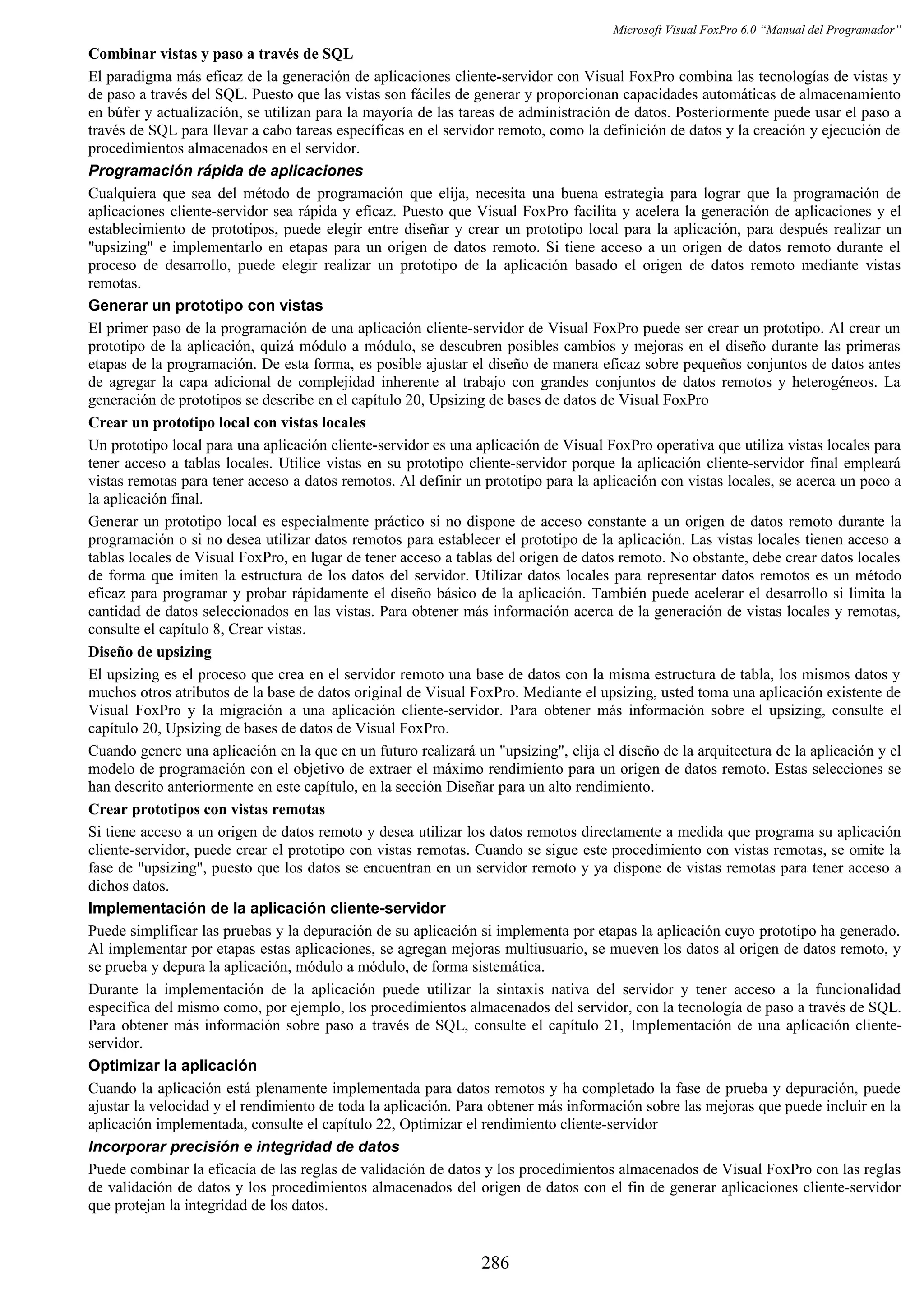 Microsoft Visual FoxPro 6.0 “Manual del Programador”
Combinar vistas y paso a través de SQL
El paradigma más eficaz de la generación de aplicaciones cliente-servidor con Visual FoxPro combina las tecnologías de vistas y
de paso a través del SQL. Puesto que las vistas son fáciles de generar y proporcionan capacidades automáticas de almacenamiento
en búfer y actualización, se utilizan para la mayoría de las tareas de administración de datos. Posteriormente puede usar el paso a
través de SQL para llevar a cabo tareas específicas en el servidor remoto, como la definición de datos y la creación y ejecución de
procedimientos almacenados en el servidor.
Programación rápida de aplicaciones
Cualquiera que sea del método de programación que elija, necesita una buena estrategia para lograr que la programación de
aplicaciones cliente-servidor sea rápida y eficaz. Puesto que Visual FoxPro facilita y acelera la generación de aplicaciones y el
establecimiento de prototipos, puede elegir entre diseñar y crear un prototipo local para la aplicación, para después realizar un
"upsizing" e implementarlo en etapas para un origen de datos remoto. Si tiene acceso a un origen de datos remoto durante el
proceso de desarrollo, puede elegir realizar un prototipo de la aplicación basado el origen de datos remoto mediante vistas
remotas.
Generar un prototipo con vistas
El primer paso de la programación de una aplicación cliente-servidor de Visual FoxPro puede ser crear un prototipo. Al crear un
prototipo de la aplicación, quizá módulo a módulo, se descubren posibles cambios y mejoras en el diseño durante las primeras
etapas de la programación. De esta forma, es posible ajustar el diseño de manera eficaz sobre pequeños conjuntos de datos antes
de agregar la capa adicional de complejidad inherente al trabajo con grandes conjuntos de datos remotos y heterogéneos. La
generación de prototipos se describe en el capítulo 20, Upsizing de bases de datos de Visual FoxPro
Crear un prototipo local con vistas locales
Un prototipo local para una aplicación cliente-servidor es una aplicación de Visual FoxPro operativa que utiliza vistas locales para
tener acceso a tablas locales. Utilice vistas en su prototipo cliente-servidor porque la aplicación cliente-servidor final empleará
vistas remotas para tener acceso a datos remotos. Al definir un prototipo para la aplicación con vistas locales, se acerca un poco a
la aplicación final.
Generar un prototipo local es especialmente práctico si no dispone de acceso constante a un origen de datos remoto durante la
programación o si no desea utilizar datos remotos para establecer el prototipo de la aplicación. Las vistas locales tienen acceso a
tablas locales de Visual FoxPro, en lugar de tener acceso a tablas del origen de datos remoto. No obstante, debe crear datos locales
de forma que imiten la estructura de los datos del servidor. Utilizar datos locales para representar datos remotos es un método
eficaz para programar y probar rápidamente el diseño básico de la aplicación. También puede acelerar el desarrollo si limita la
cantidad de datos seleccionados en las vistas. Para obtener más información acerca de la generación de vistas locales y remotas,
consulte el capítulo 8, Crear vistas.
Diseño de upsizing
El upsizing es el proceso que crea en el servidor remoto una base de datos con la misma estructura de tabla, los mismos datos y
muchos otros atributos de la base de datos original de Visual FoxPro. Mediante el upsizing, usted toma una aplicación existente de
Visual FoxPro y la migración a una aplicación cliente-servidor. Para obtener más información sobre el upsizing, consulte el
capítulo 20, Upsizing de bases de datos de Visual FoxPro.
Cuando genere una aplicación en la que en un futuro realizará un "upsizing", elija el diseño de la arquitectura de la aplicación y el
modelo de programación con el objetivo de extraer el máximo rendimiento para un origen de datos remoto. Estas selecciones se
han descrito anteriormente en este capítulo, en la sección Diseñar para un alto rendimiento.
Crear prototipos con vistas remotas
Si tiene acceso a un origen de datos remoto y desea utilizar los datos remotos directamente a medida que programa su aplicación
cliente-servidor, puede crear el prototipo con vistas remotas. Cuando se sigue este procedimiento con vistas remotas, se omite la
fase de "upsizing", puesto que los datos se encuentran en un servidor remoto y ya dispone de vistas remotas para tener acceso a
dichos datos.
Implementación de la aplicación cliente-servidor
Puede simplificar las pruebas y la depuración de su aplicación si implementa por etapas la aplicación cuyo prototipo ha generado.
Al implementar por etapas estas aplicaciones, se agregan mejoras multiusuario, se mueven los datos al origen de datos remoto, y
se prueba y depura la aplicación, módulo a módulo, de forma sistemática.
Durante la implementación de la aplicación puede utilizar la sintaxis nativa del servidor y tener acceso a la funcionalidad
específica del mismo como, por ejemplo, los procedimientos almacenados del servidor, con la tecnología de paso a través de SQL.
Para obtener más información sobre paso a través de SQL, consulte el capítulo 21, Implementación de una aplicación cliente-
servidor.
Optimizar la aplicación
Cuando la aplicación está plenamente implementada para datos remotos y ha completado la fase de prueba y depuración, puede
ajustar la velocidad y el rendimiento de toda la aplicación. Para obtener más información sobre las mejoras que puede incluir en la
aplicación implementada, consulte el capítulo 22, Optimizar el rendimiento cliente-servidor
Incorporar precisión e integridad de datos
Puede combinar la eficacia de las reglas de validación de datos y los procedimientos almacenados de Visual FoxPro con las reglas
de validación de datos y los procedimientos almacenados del origen de datos con el fin de generar aplicaciones cliente-servidor
que protejan la integridad de los datos.
286
 