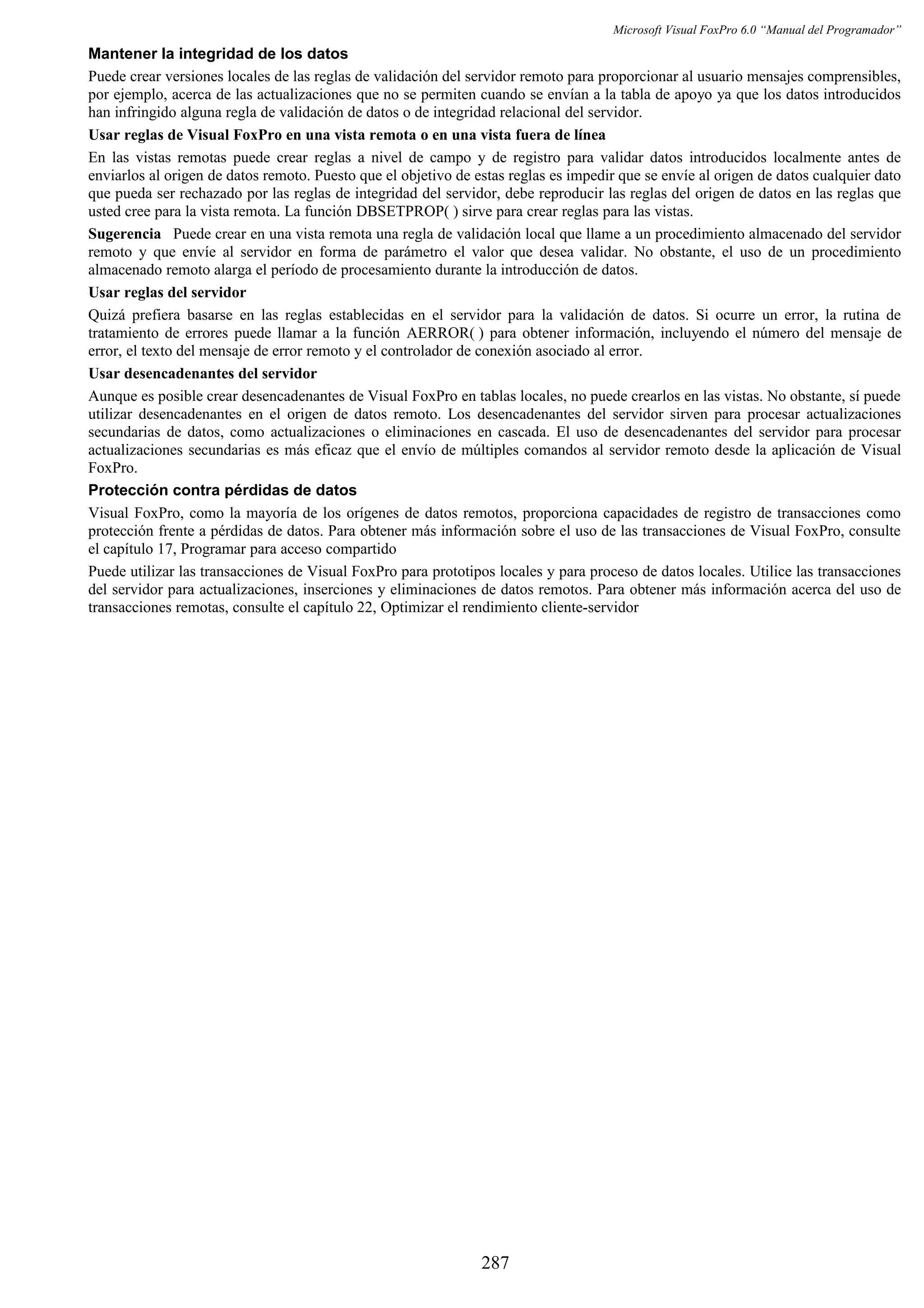 Microsoft Visual FoxPro 6.0 “Manual del Programador”
Mantener la integridad de los datos
Puede crear versiones locales de las reglas de validación del servidor remoto para proporcionar al usuario mensajes comprensibles,
por ejemplo, acerca de las actualizaciones que no se permiten cuando se envían a la tabla de apoyo ya que los datos introducidos
han infringido alguna regla de validación de datos o de integridad relacional del servidor.
Usar reglas de Visual FoxPro en una vista remota o en una vista fuera de línea
En las vistas remotas puede crear reglas a nivel de campo y de registro para validar datos introducidos localmente antes de
enviarlos al origen de datos remoto. Puesto que el objetivo de estas reglas es impedir que se envíe al origen de datos cualquier dato
que pueda ser rechazado por las reglas de integridad del servidor, debe reproducir las reglas del origen de datos en las reglas que
usted cree para la vista remota. La función DBSETPROP( ) sirve para crear reglas para las vistas.
Sugerencia Puede crear en una vista remota una regla de validación local que llame a un procedimiento almacenado del servidor
remoto y que envíe al servidor en forma de parámetro el valor que desea validar. No obstante, el uso de un procedimiento
almacenado remoto alarga el período de procesamiento durante la introducción de datos.
Usar reglas del servidor
Quizá prefiera basarse en las reglas establecidas en el servidor para la validación de datos. Si ocurre un error, la rutina de
tratamiento de errores puede llamar a la función AERROR( ) para obtener información, incluyendo el número del mensaje de
error, el texto del mensaje de error remoto y el controlador de conexión asociado al error.
Usar desencadenantes del servidor
Aunque es posible crear desencadenantes de Visual FoxPro en tablas locales, no puede crearlos en las vistas. No obstante, sí puede
utilizar desencadenantes en el origen de datos remoto. Los desencadenantes del servidor sirven para procesar actualizaciones
secundarias de datos, como actualizaciones o eliminaciones en cascada. El uso de desencadenantes del servidor para procesar
actualizaciones secundarias es más eficaz que el envío de múltiples comandos al servidor remoto desde la aplicación de Visual
FoxPro.
Protección contra pérdidas de datos
Visual FoxPro, como la mayoría de los orígenes de datos remotos, proporciona capacidades de registro de transacciones como
protección frente a pérdidas de datos. Para obtener más información sobre el uso de las transacciones de Visual FoxPro, consulte
el capítulo 17, Programar para acceso compartido
Puede utilizar las transacciones de Visual FoxPro para prototipos locales y para proceso de datos locales. Utilice las transacciones
del servidor para actualizaciones, inserciones y eliminaciones de datos remotos. Para obtener más información acerca del uso de
transacciones remotas, consulte el capítulo 22, Optimizar el rendimiento cliente-servidor
287
 