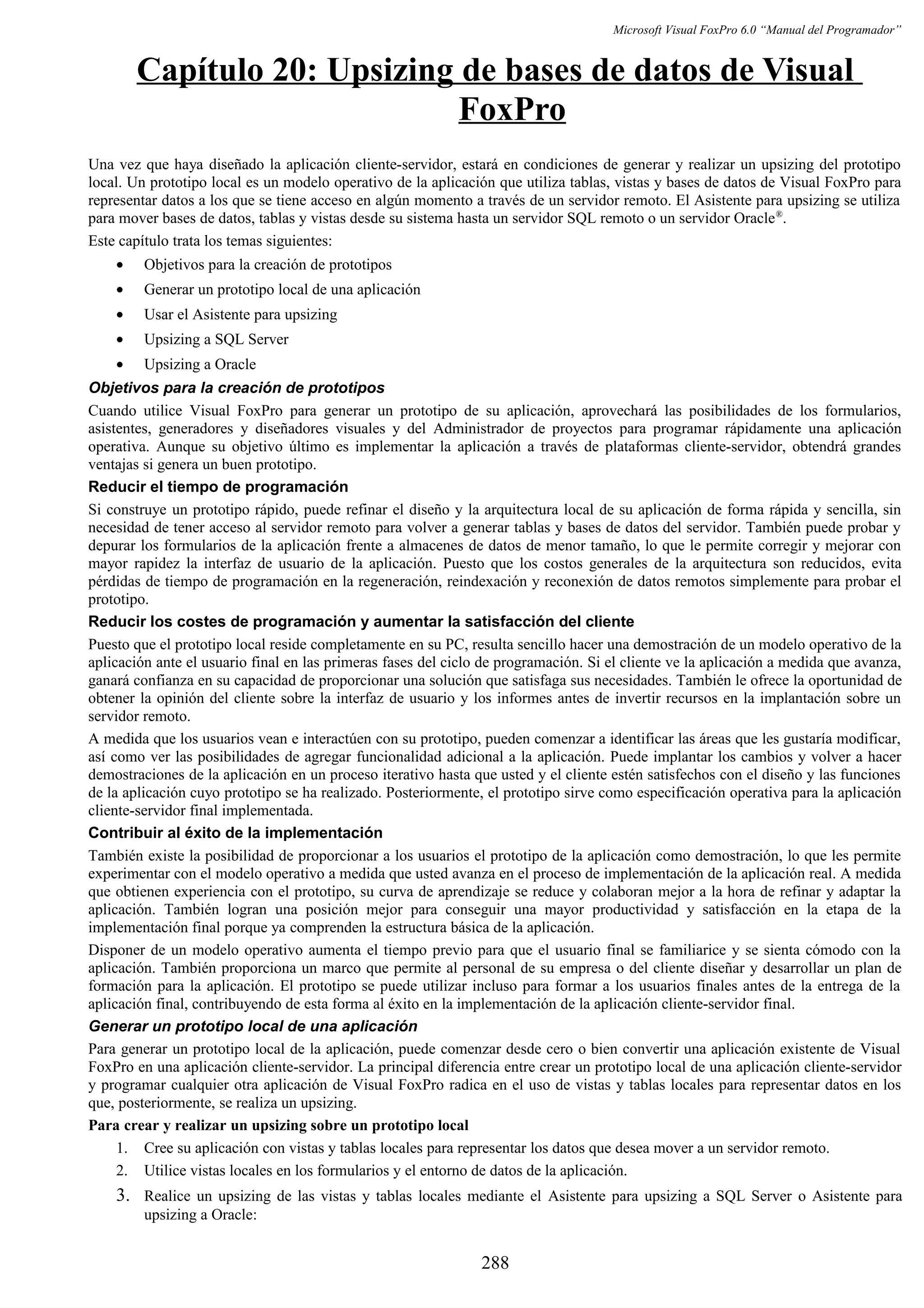 Microsoft Visual FoxPro 6.0 “Manual del Programador”
Capítulo 20: Upsizing de bases de datos de Visual
FoxPro
Una vez que haya diseñado la aplicación cliente-servidor, estará en condiciones de generar y realizar un upsizing del prototipo
local. Un prototipo local es un modelo operativo de la aplicación que utiliza tablas, vistas y bases de datos de Visual FoxPro para
representar datos a los que se tiene acceso en algún momento a través de un servidor remoto. El Asistente para upsizing se utiliza
para mover bases de datos, tablas y vistas desde su sistema hasta un servidor SQL remoto o un servidor Oracle®
.
Este capítulo trata los temas siguientes:
• Objetivos para la creación de prototipos
• Generar un prototipo local de una aplicación
• Usar el Asistente para upsizing
• Upsizing a SQL Server
• Upsizing a Oracle
Objetivos para la creación de prototipos
Cuando utilice Visual FoxPro para generar un prototipo de su aplicación, aprovechará las posibilidades de los formularios,
asistentes, generadores y diseñadores visuales y del Administrador de proyectos para programar rápidamente una aplicación
operativa. Aunque su objetivo último es implementar la aplicación a través de plataformas cliente-servidor, obtendrá grandes
ventajas si genera un buen prototipo.
Reducir el tiempo de programación
Si construye un prototipo rápido, puede refinar el diseño y la arquitectura local de su aplicación de forma rápida y sencilla, sin
necesidad de tener acceso al servidor remoto para volver a generar tablas y bases de datos del servidor. También puede probar y
depurar los formularios de la aplicación frente a almacenes de datos de menor tamaño, lo que le permite corregir y mejorar con
mayor rapidez la interfaz de usuario de la aplicación. Puesto que los costos generales de la arquitectura son reducidos, evita
pérdidas de tiempo de programación en la regeneración, reindexación y reconexión de datos remotos simplemente para probar el
prototipo.
Reducir los costes de programación y aumentar la satisfacción del cliente
Puesto que el prototipo local reside completamente en su PC, resulta sencillo hacer una demostración de un modelo operativo de la
aplicación ante el usuario final en las primeras fases del ciclo de programación. Si el cliente ve la aplicación a medida que avanza,
ganará confianza en su capacidad de proporcionar una solución que satisfaga sus necesidades. También le ofrece la oportunidad de
obtener la opinión del cliente sobre la interfaz de usuario y los informes antes de invertir recursos en la implantación sobre un
servidor remoto.
A medida que los usuarios vean e interactúen con su prototipo, pueden comenzar a identificar las áreas que les gustaría modificar,
así como ver las posibilidades de agregar funcionalidad adicional a la aplicación. Puede implantar los cambios y volver a hacer
demostraciones de la aplicación en un proceso iterativo hasta que usted y el cliente estén satisfechos con el diseño y las funciones
de la aplicación cuyo prototipo se ha realizado. Posteriormente, el prototipo sirve como especificación operativa para la aplicación
cliente-servidor final implementada.
Contribuir al éxito de la implementación
También existe la posibilidad de proporcionar a los usuarios el prototipo de la aplicación como demostración, lo que les permite
experimentar con el modelo operativo a medida que usted avanza en el proceso de implementación de la aplicación real. A medida
que obtienen experiencia con el prototipo, su curva de aprendizaje se reduce y colaboran mejor a la hora de refinar y adaptar la
aplicación. También logran una posición mejor para conseguir una mayor productividad y satisfacción en la etapa de la
implementación final porque ya comprenden la estructura básica de la aplicación.
Disponer de un modelo operativo aumenta el tiempo previo para que el usuario final se familiarice y se sienta cómodo con la
aplicación. También proporciona un marco que permite al personal de su empresa o del cliente diseñar y desarrollar un plan de
formación para la aplicación. El prototipo se puede utilizar incluso para formar a los usuarios finales antes de la entrega de la
aplicación final, contribuyendo de esta forma al éxito en la implementación de la aplicación cliente-servidor final.
Generar un prototipo local de una aplicación
Para generar un prototipo local de la aplicación, puede comenzar desde cero o bien convertir una aplicación existente de Visual
FoxPro en una aplicación cliente-servidor. La principal diferencia entre crear un prototipo local de una aplicación cliente-servidor
y programar cualquier otra aplicación de Visual FoxPro radica en el uso de vistas y tablas locales para representar datos en los
que, posteriormente, se realiza un upsizing.
Para crear y realizar un upsizing sobre un prototipo local
1. Cree su aplicación con vistas y tablas locales para representar los datos que desea mover a un servidor remoto.
2. Utilice vistas locales en los formularios y el entorno de datos de la aplicación.
3. Realice un upsizing de las vistas y tablas locales mediante el Asistente para upsizing a SQL Server o Asistente para
upsizing a Oracle:
288
 