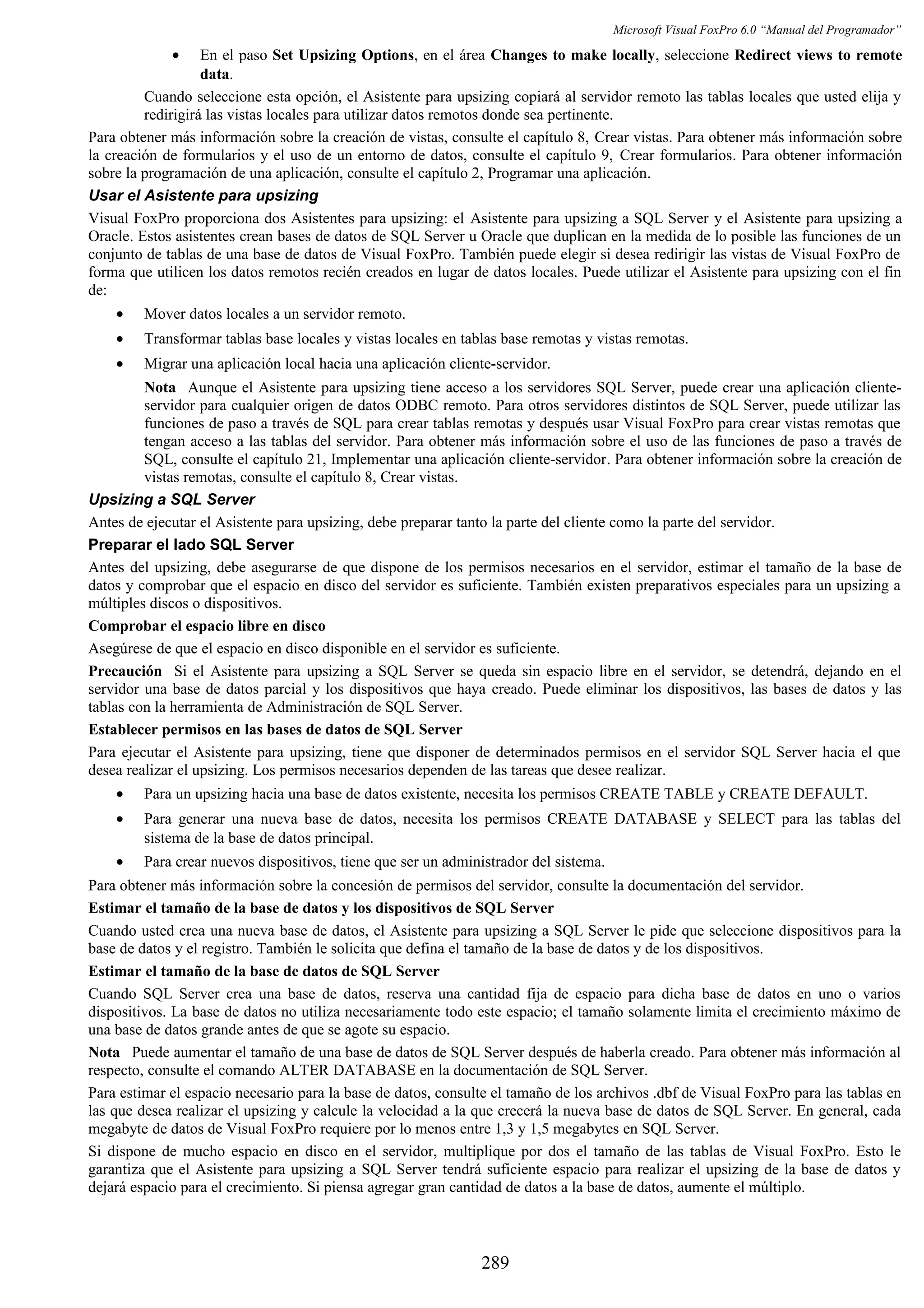 Microsoft Visual FoxPro 6.0 “Manual del Programador”
• En el paso Set Upsizing Options, en el área Changes to make locally, seleccione Redirect views to remote
data.
Cuando seleccione esta opción, el Asistente para upsizing copiará al servidor remoto las tablas locales que usted elija y
redirigirá las vistas locales para utilizar datos remotos donde sea pertinente.
Para obtener más información sobre la creación de vistas, consulte el capítulo 8, Crear vistas. Para obtener más información sobre
la creación de formularios y el uso de un entorno de datos, consulte el capítulo 9, Crear formularios. Para obtener información
sobre la programación de una aplicación, consulte el capítulo 2, Programar una aplicación.
Usar el Asistente para upsizing
Visual FoxPro proporciona dos Asistentes para upsizing: el Asistente para upsizing a SQL Server y el Asistente para upsizing a
Oracle. Estos asistentes crean bases de datos de SQL Server u Oracle que duplican en la medida de lo posible las funciones de un
conjunto de tablas de una base de datos de Visual FoxPro. También puede elegir si desea redirigir las vistas de Visual FoxPro de
forma que utilicen los datos remotos recién creados en lugar de datos locales. Puede utilizar el Asistente para upsizing con el fin
de:
• Mover datos locales a un servidor remoto.
• Transformar tablas base locales y vistas locales en tablas base remotas y vistas remotas.
• Migrar una aplicación local hacia una aplicación cliente-servidor.
Nota Aunque el Asistente para upsizing tiene acceso a los servidores SQL Server, puede crear una aplicación cliente-
servidor para cualquier origen de datos ODBC remoto. Para otros servidores distintos de SQL Server, puede utilizar las
funciones de paso a través de SQL para crear tablas remotas y después usar Visual FoxPro para crear vistas remotas que
tengan acceso a las tablas del servidor. Para obtener más información sobre el uso de las funciones de paso a través de
SQL, consulte el capítulo 21, Implementar una aplicación cliente-servidor. Para obtener información sobre la creación de
vistas remotas, consulte el capítulo 8, Crear vistas.
Upsizing a SQL Server
Antes de ejecutar el Asistente para upsizing, debe preparar tanto la parte del cliente como la parte del servidor.
Preparar el lado SQL Server
Antes del upsizing, debe asegurarse de que dispone de los permisos necesarios en el servidor, estimar el tamaño de la base de
datos y comprobar que el espacio en disco del servidor es suficiente. También existen preparativos especiales para un upsizing a
múltiples discos o dispositivos.
Comprobar el espacio libre en disco
Asegúrese de que el espacio en disco disponible en el servidor es suficiente.
Precaución Si el Asistente para upsizing a SQL Server se queda sin espacio libre en el servidor, se detendrá, dejando en el
servidor una base de datos parcial y los dispositivos que haya creado. Puede eliminar los dispositivos, las bases de datos y las
tablas con la herramienta de Administración de SQL Server.
Establecer permisos en las bases de datos de SQL Server
Para ejecutar el Asistente para upsizing, tiene que disponer de determinados permisos en el servidor SQL Server hacia el que
desea realizar el upsizing. Los permisos necesarios dependen de las tareas que desee realizar.
• Para un upsizing hacia una base de datos existente, necesita los permisos CREATE TABLE y CREATE DEFAULT.
• Para generar una nueva base de datos, necesita los permisos CREATE DATABASE y SELECT para las tablas del
sistema de la base de datos principal.
• Para crear nuevos dispositivos, tiene que ser un administrador del sistema.
Para obtener más información sobre la concesión de permisos del servidor, consulte la documentación del servidor.
Estimar el tamaño de la base de datos y los dispositivos de SQL Server
Cuando usted crea una nueva base de datos, el Asistente para upsizing a SQL Server le pide que seleccione dispositivos para la
base de datos y el registro. También le solicita que defina el tamaño de la base de datos y de los dispositivos.
Estimar el tamaño de la base de datos de SQL Server
Cuando SQL Server crea una base de datos, reserva una cantidad fija de espacio para dicha base de datos en uno o varios
dispositivos. La base de datos no utiliza necesariamente todo este espacio; el tamaño solamente limita el crecimiento máximo de
una base de datos grande antes de que se agote su espacio.
Nota Puede aumentar el tamaño de una base de datos de SQL Server después de haberla creado. Para obtener más información al
respecto, consulte el comando ALTER DATABASE en la documentación de SQL Server.
Para estimar el espacio necesario para la base de datos, consulte el tamaño de los archivos .dbf de Visual FoxPro para las tablas en
las que desea realizar el upsizing y calcule la velocidad a la que crecerá la nueva base de datos de SQL Server. En general, cada
megabyte de datos de Visual FoxPro requiere por lo menos entre 1,3 y 1,5 megabytes en SQL Server.
Si dispone de mucho espacio en disco en el servidor, multiplique por dos el tamaño de las tablas de Visual FoxPro. Esto le
garantiza que el Asistente para upsizing a SQL Server tendrá suficiente espacio para realizar el upsizing de la base de datos y
dejará espacio para el crecimiento. Si piensa agregar gran cantidad de datos a la base de datos, aumente el múltiplo.
289
 