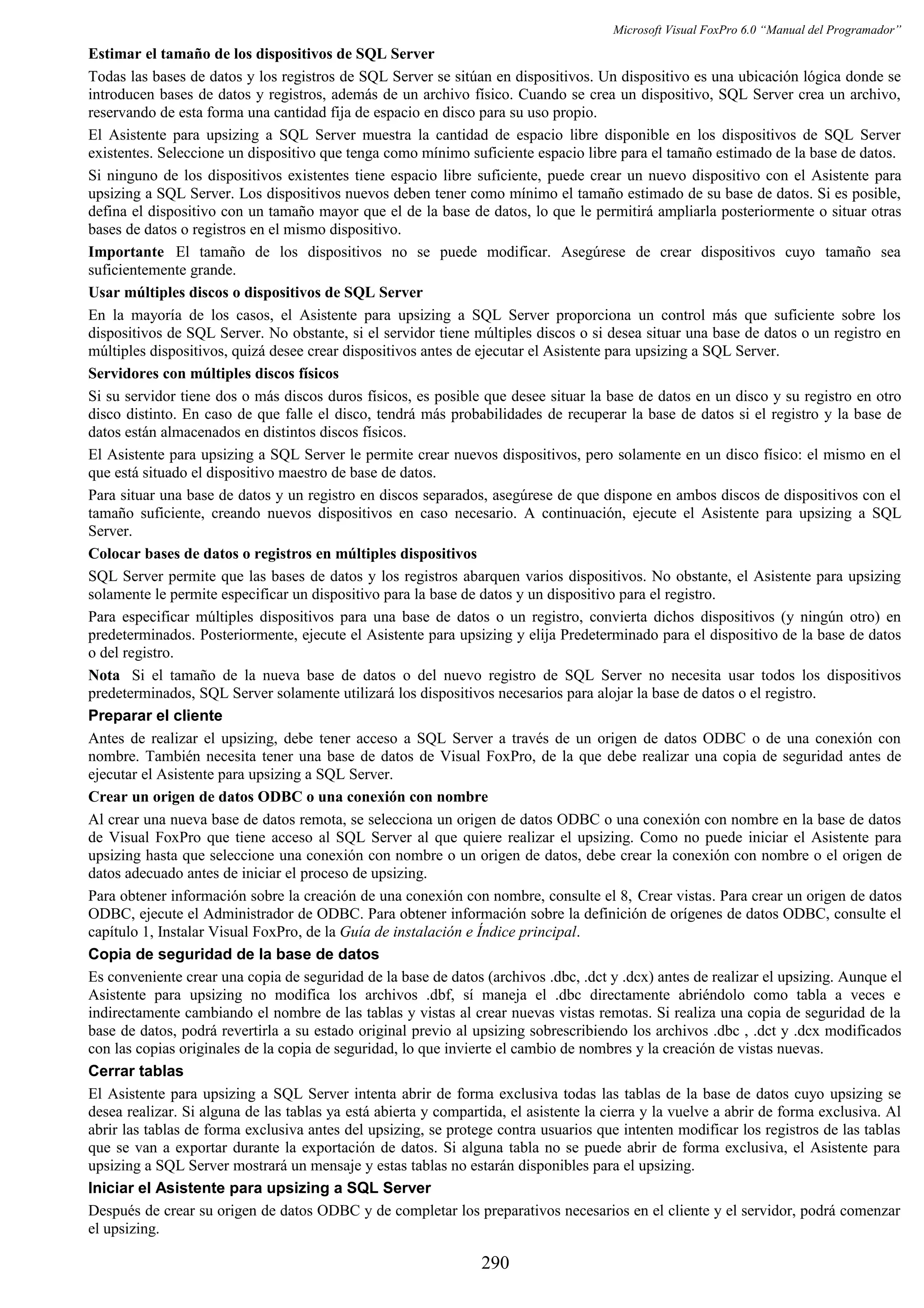 Microsoft Visual FoxPro 6.0 “Manual del Programador”
Estimar el tamaño de los dispositivos de SQL Server
Todas las bases de datos y los registros de SQL Server se sitúan en dispositivos. Un dispositivo es una ubicación lógica donde se
introducen bases de datos y registros, además de un archivo físico. Cuando se crea un dispositivo, SQL Server crea un archivo,
reservando de esta forma una cantidad fija de espacio en disco para su uso propio.
El Asistente para upsizing a SQL Server muestra la cantidad de espacio libre disponible en los dispositivos de SQL Server
existentes. Seleccione un dispositivo que tenga como mínimo suficiente espacio libre para el tamaño estimado de la base de datos.
Si ninguno de los dispositivos existentes tiene espacio libre suficiente, puede crear un nuevo dispositivo con el Asistente para
upsizing a SQL Server. Los dispositivos nuevos deben tener como mínimo el tamaño estimado de su base de datos. Si es posible,
defina el dispositivo con un tamaño mayor que el de la base de datos, lo que le permitirá ampliarla posteriormente o situar otras
bases de datos o registros en el mismo dispositivo.
Importante El tamaño de los dispositivos no se puede modificar. Asegúrese de crear dispositivos cuyo tamaño sea
suficientemente grande.
Usar múltiples discos o dispositivos de SQL Server
En la mayoría de los casos, el Asistente para upsizing a SQL Server proporciona un control más que suficiente sobre los
dispositivos de SQL Server. No obstante, si el servidor tiene múltiples discos o si desea situar una base de datos o un registro en
múltiples dispositivos, quizá desee crear dispositivos antes de ejecutar el Asistente para upsizing a SQL Server.
Servidores con múltiples discos físicos
Si su servidor tiene dos o más discos duros físicos, es posible que desee situar la base de datos en un disco y su registro en otro
disco distinto. En caso de que falle el disco, tendrá más probabilidades de recuperar la base de datos si el registro y la base de
datos están almacenados en distintos discos físicos.
El Asistente para upsizing a SQL Server le permite crear nuevos dispositivos, pero solamente en un disco físico: el mismo en el
que está situado el dispositivo maestro de base de datos.
Para situar una base de datos y un registro en discos separados, asegúrese de que dispone en ambos discos de dispositivos con el
tamaño suficiente, creando nuevos dispositivos en caso necesario. A continuación, ejecute el Asistente para upsizing a SQL
Server.
Colocar bases de datos o registros en múltiples dispositivos
SQL Server permite que las bases de datos y los registros abarquen varios dispositivos. No obstante, el Asistente para upsizing
solamente le permite especificar un dispositivo para la base de datos y un dispositivo para el registro.
Para especificar múltiples dispositivos para una base de datos o un registro, convierta dichos dispositivos (y ningún otro) en
predeterminados. Posteriormente, ejecute el Asistente para upsizing y elija Predeterminado para el dispositivo de la base de datos
o del registro.
Nota Si el tamaño de la nueva base de datos o del nuevo registro de SQL Server no necesita usar todos los dispositivos
predeterminados, SQL Server solamente utilizará los dispositivos necesarios para alojar la base de datos o el registro.
Preparar el cliente
Antes de realizar el upsizing, debe tener acceso a SQL Server a través de un origen de datos ODBC o de una conexión con
nombre. También necesita tener una base de datos de Visual FoxPro, de la que debe realizar una copia de seguridad antes de
ejecutar el Asistente para upsizing a SQL Server.
Crear un origen de datos ODBC o una conexión con nombre
Al crear una nueva base de datos remota, se selecciona un origen de datos ODBC o una conexión con nombre en la base de datos
de Visual FoxPro que tiene acceso al SQL Server al que quiere realizar el upsizing. Como no puede iniciar el Asistente para
upsizing hasta que seleccione una conexión con nombre o un origen de datos, debe crear la conexión con nombre o el origen de
datos adecuado antes de iniciar el proceso de upsizing.
Para obtener información sobre la creación de una conexión con nombre, consulte el 8, Crear vistas. Para crear un origen de datos
ODBC, ejecute el Administrador de ODBC. Para obtener información sobre la definición de orígenes de datos ODBC, consulte el
capítulo 1, Instalar Visual FoxPro, de la Guía de instalación e Índice principal.
Copia de seguridad de la base de datos
Es conveniente crear una copia de seguridad de la base de datos (archivos .dbc, .dct y .dcx) antes de realizar el upsizing. Aunque el
Asistente para upsizing no modifica los archivos .dbf, sí maneja el .dbc directamente abriéndolo como tabla a veces e
indirectamente cambiando el nombre de las tablas y vistas al crear nuevas vistas remotas. Si realiza una copia de seguridad de la
base de datos, podrá revertirla a su estado original previo al upsizing sobrescribiendo los archivos .dbc , .dct y .dcx modificados
con las copias originales de la copia de seguridad, lo que invierte el cambio de nombres y la creación de vistas nuevas.
Cerrar tablas
El Asistente para upsizing a SQL Server intenta abrir de forma exclusiva todas las tablas de la base de datos cuyo upsizing se
desea realizar. Si alguna de las tablas ya está abierta y compartida, el asistente la cierra y la vuelve a abrir de forma exclusiva. Al
abrir las tablas de forma exclusiva antes del upsizing, se protege contra usuarios que intenten modificar los registros de las tablas
que se van a exportar durante la exportación de datos. Si alguna tabla no se puede abrir de forma exclusiva, el Asistente para
upsizing a SQL Server mostrará un mensaje y estas tablas no estarán disponibles para el upsizing.
Iniciar el Asistente para upsizing a SQL Server
Después de crear su origen de datos ODBC y de completar los preparativos necesarios en el cliente y el servidor, podrá comenzar
el upsizing.
290
 