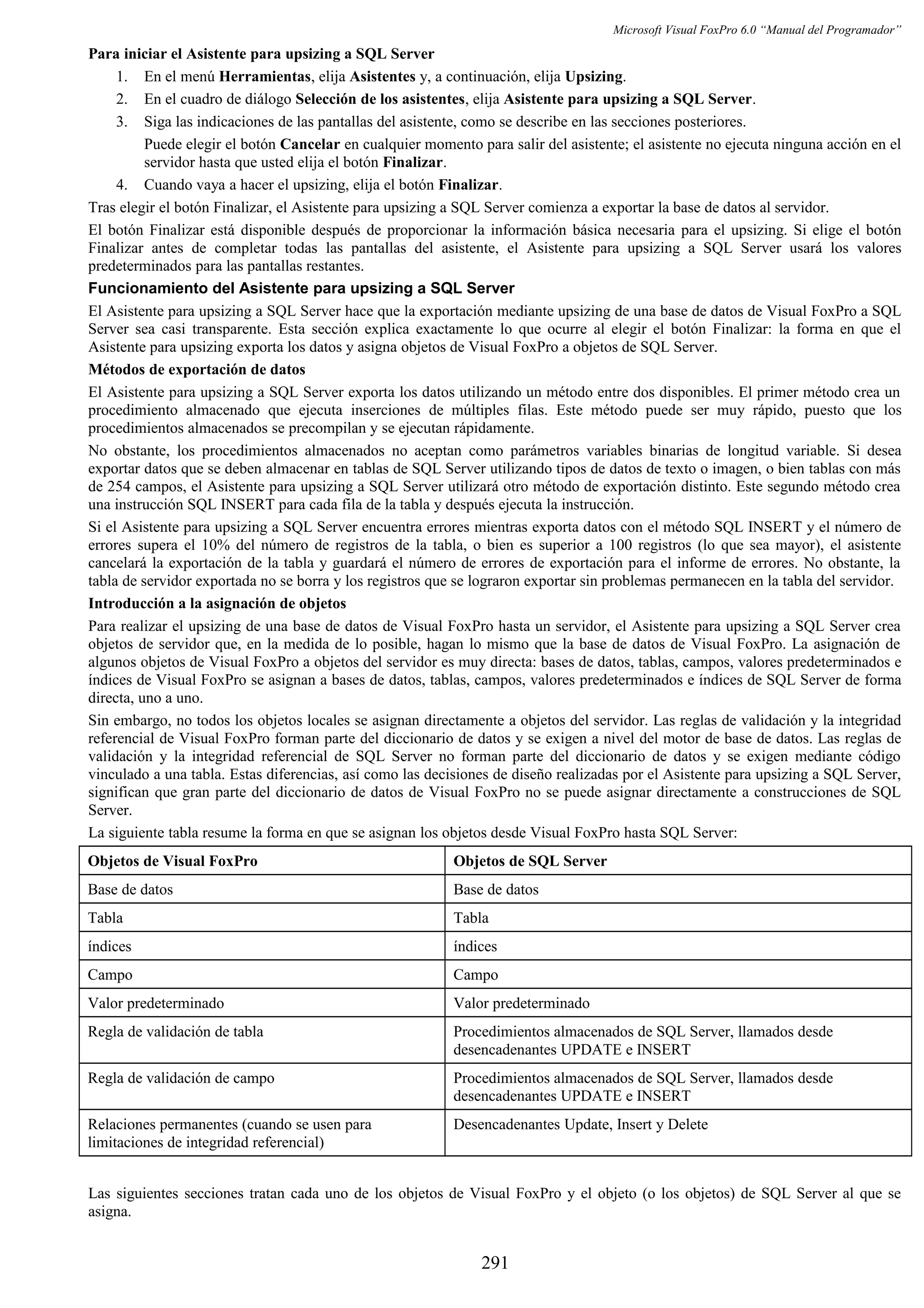 Microsoft Visual FoxPro 6.0 “Manual del Programador”
Para iniciar el Asistente para upsizing a SQL Server
1. En el menú Herramientas, elija Asistentes y, a continuación, elija Upsizing.
2. En el cuadro de diálogo Selección de los asistentes, elija Asistente para upsizing a SQL Server.
3. Siga las indicaciones de las pantallas del asistente, como se describe en las secciones posteriores.
Puede elegir el botón Cancelar en cualquier momento para salir del asistente; el asistente no ejecuta ninguna acción en el
servidor hasta que usted elija el botón Finalizar.
4. Cuando vaya a hacer el upsizing, elija el botón Finalizar.
Tras elegir el botón Finalizar, el Asistente para upsizing a SQL Server comienza a exportar la base de datos al servidor.
El botón Finalizar está disponible después de proporcionar la información básica necesaria para el upsizing. Si elige el botón
Finalizar antes de completar todas las pantallas del asistente, el Asistente para upsizing a SQL Server usará los valores
predeterminados para las pantallas restantes.
Funcionamiento del Asistente para upsizing a SQL Server
El Asistente para upsizing a SQL Server hace que la exportación mediante upsizing de una base de datos de Visual FoxPro a SQL
Server sea casi transparente. Esta sección explica exactamente lo que ocurre al elegir el botón Finalizar: la forma en que el
Asistente para upsizing exporta los datos y asigna objetos de Visual FoxPro a objetos de SQL Server.
Métodos de exportación de datos
El Asistente para upsizing a SQL Server exporta los datos utilizando un método entre dos disponibles. El primer método crea un
procedimiento almacenado que ejecuta inserciones de múltiples filas. Este método puede ser muy rápido, puesto que los
procedimientos almacenados se precompilan y se ejecutan rápidamente.
No obstante, los procedimientos almacenados no aceptan como parámetros variables binarias de longitud variable. Si desea
exportar datos que se deben almacenar en tablas de SQL Server utilizando tipos de datos de texto o imagen, o bien tablas con más
de 254 campos, el Asistente para upsizing a SQL Server utilizará otro método de exportación distinto. Este segundo método crea
una instrucción SQL INSERT para cada fila de la tabla y después ejecuta la instrucción.
Si el Asistente para upsizing a SQL Server encuentra errores mientras exporta datos con el método SQL INSERT y el número de
errores supera el 10% del número de registros de la tabla, o bien es superior a 100 registros (lo que sea mayor), el asistente
cancelará la exportación de la tabla y guardará el número de errores de exportación para el informe de errores. No obstante, la
tabla de servidor exportada no se borra y los registros que se lograron exportar sin problemas permanecen en la tabla del servidor.
Introducción a la asignación de objetos
Para realizar el upsizing de una base de datos de Visual FoxPro hasta un servidor, el Asistente para upsizing a SQL Server crea
objetos de servidor que, en la medida de lo posible, hagan lo mismo que la base de datos de Visual FoxPro. La asignación de
algunos objetos de Visual FoxPro a objetos del servidor es muy directa: bases de datos, tablas, campos, valores predeterminados e
índices de Visual FoxPro se asignan a bases de datos, tablas, campos, valores predeterminados e índices de SQL Server de forma
directa, uno a uno.
Sin embargo, no todos los objetos locales se asignan directamente a objetos del servidor. Las reglas de validación y la integridad
referencial de Visual FoxPro forman parte del diccionario de datos y se exigen a nivel del motor de base de datos. Las reglas de
validación y la integridad referencial de SQL Server no forman parte del diccionario de datos y se exigen mediante código
vinculado a una tabla. Estas diferencias, así como las decisiones de diseño realizadas por el Asistente para upsizing a SQL Server,
significan que gran parte del diccionario de datos de Visual FoxPro no se puede asignar directamente a construcciones de SQL
Server.
La siguiente tabla resume la forma en que se asignan los objetos desde Visual FoxPro hasta SQL Server:
Objetos de Visual FoxPro Objetos de SQL Server
Base de datos Base de datos
Tabla Tabla
índices índices
Campo Campo
Valor predeterminado Valor predeterminado
Regla de validación de tabla Procedimientos almacenados de SQL Server, llamados desde
desencadenantes UPDATE e INSERT
Regla de validación de campo Procedimientos almacenados de SQL Server, llamados desde
desencadenantes UPDATE e INSERT
Relaciones permanentes (cuando se usen para
limitaciones de integridad referencial)
Desencadenantes Update, Insert y Delete
Las siguientes secciones tratan cada uno de los objetos de Visual FoxPro y el objeto (o los objetos) de SQL Server al que se
asigna.
291
 