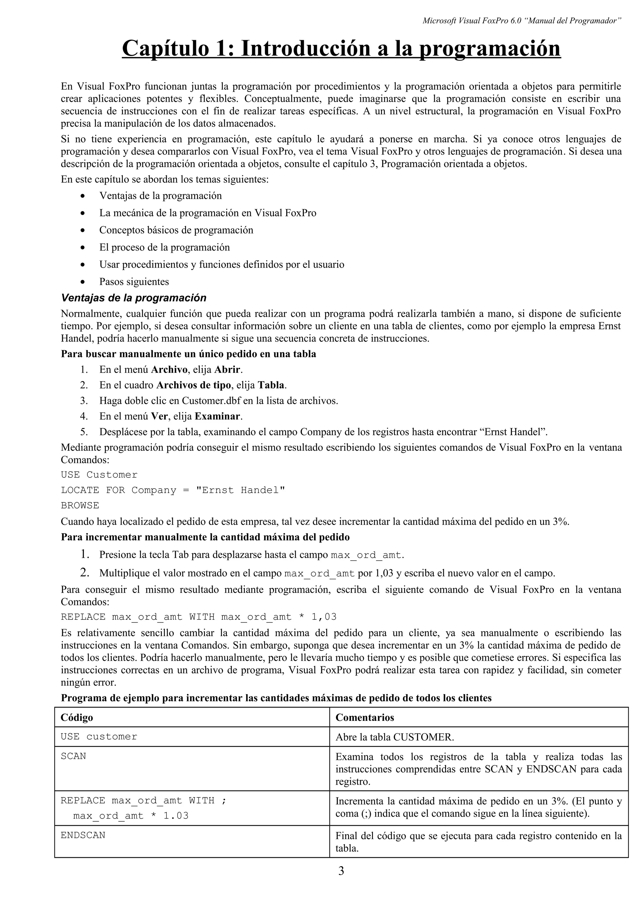 Microsoft Visual FoxPro 6.0 “Manual del Programador”
Capítulo 1: Introducción a la programación
En Visual FoxPro funcionan juntas la programación por procedimientos y la programación orientada a objetos para permitirle
crear aplicaciones potentes y flexibles. Conceptualmente, puede imaginarse que la programación consiste en escribir una
secuencia de instrucciones con el fin de realizar tareas específicas. A un nivel estructural, la programación en Visual FoxPro
precisa la manipulación de los datos almacenados.
Si no tiene experiencia en programación, este capítulo le ayudará a ponerse en marcha. Si ya conoce otros lenguajes de
programación y desea compararlos con Visual FoxPro, vea el tema Visual FoxPro y otros lenguajes de programación. Si desea una
descripción de la programación orientada a objetos, consulte el capítulo 3, Programación orientada a objetos.
En este capítulo se abordan los temas siguientes:
• Ventajas de la programación
• La mecánica de la programación en Visual FoxPro
• Conceptos básicos de programación
• El proceso de la programación
• Usar procedimientos y funciones definidos por el usuario
• Pasos siguientes
Ventajas de la programación
Normalmente, cualquier función que pueda realizar con un programa podrá realizarla también a mano, si dispone de suficiente
tiempo. Por ejemplo, si desea consultar información sobre un cliente en una tabla de clientes, como por ejemplo la empresa Ernst
Handel, podría hacerlo manualmente si sigue una secuencia concreta de instrucciones.
Para buscar manualmente un único pedido en una tabla
1. En el menú Archivo, elija Abrir.
2. En el cuadro Archivos de tipo, elija Tabla.
3. Haga doble clic en Customer.dbf en la lista de archivos.
4. En el menú Ver, elija Examinar.
5. Desplácese por la tabla, examinando el campo Company de los registros hasta encontrar “Ernst Handel”.
Mediante programación podría conseguir el mismo resultado escribiendo los siguientes comandos de Visual FoxPro en la ventana
Comandos:
USE Customer
LOCATE FOR Company = "Ernst Handel"
BROWSE
Cuando haya localizado el pedido de esta empresa, tal vez desee incrementar la cantidad máxima del pedido en un 3%.
Para incrementar manualmente la cantidad máxima del pedido
1. Presione la tecla Tab para desplazarse hasta el campo max_ord_amt.
2. Multiplique el valor mostrado en el campo max_ord_amt por 1,03 y escriba el nuevo valor en el campo.
Para conseguir el mismo resultado mediante programación, escriba el siguiente comando de Visual FoxPro en la ventana
Comandos:
REPLACE max_ord_amt WITH max_ord_amt * 1,03
Es relativamente sencillo cambiar la cantidad máxima del pedido para un cliente, ya sea manualmente o escribiendo las
instrucciones en la ventana Comandos. Sin embargo, suponga que desea incrementar en un 3% la cantidad máxima de pedido de
todos los clientes. Podría hacerlo manualmente, pero le llevaría mucho tiempo y es posible que cometiese errores. Si especifica las
instrucciones correctas en un archivo de programa, Visual FoxPro podrá realizar esta tarea con rapidez y facilidad, sin cometer
ningún error.
Programa de ejemplo para incrementar las cantidades máximas de pedido de todos los clientes
Código Comentarios
USE customer Abre la tabla CUSTOMER.
SCAN Examina todos los registros de la tabla y realiza todas las
instrucciones comprendidas entre SCAN y ENDSCAN para cada
registro.
REPLACE max_ord_amt WITH ;
max_ord_amt * 1.03
Incrementa la cantidad máxima de pedido en un 3%. (El punto y
coma (;) indica que el comando sigue en la línea siguiente).
ENDSCAN Final del código que se ejecuta para cada registro contenido en la
tabla.
3
 