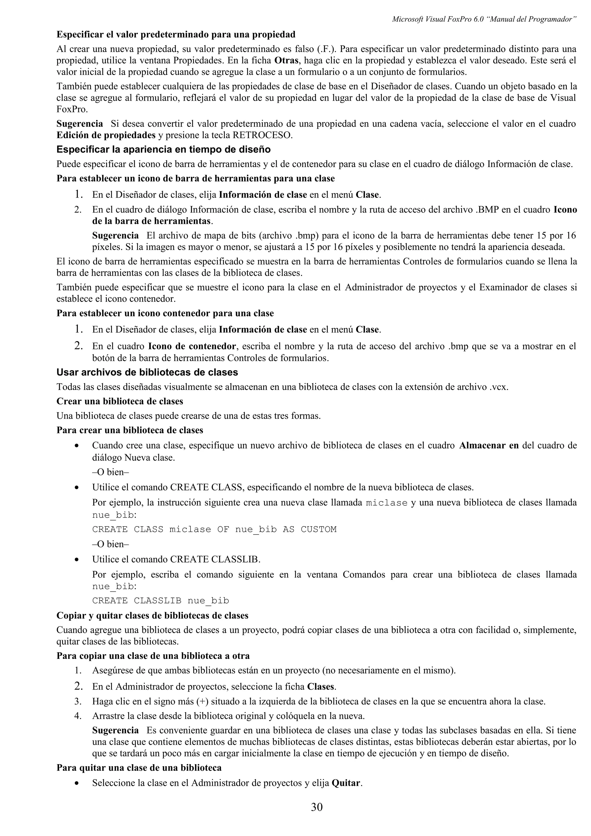 Microsoft Visual FoxPro 6.0 “Manual del Programador”
Especificar el valor predeterminado para una propiedad
Al crear una nueva propiedad, su valor predeterminado es falso (.F.). Para especificar un valor predeterminado distinto para una
propiedad, utilice la ventana Propiedades. En la ficha Otras, haga clic en la propiedad y establezca el valor deseado. Este será el
valor inicial de la propiedad cuando se agregue la clase a un formulario o a un conjunto de formularios.
También puede establecer cualquiera de las propiedades de clase de base en el Diseñador de clases. Cuando un objeto basado en la
clase se agregue al formulario, reflejará el valor de su propiedad en lugar del valor de la propiedad de la clase de base de Visual
FoxPro.
Sugerencia Si desea convertir el valor predeterminado de una propiedad en una cadena vacía, seleccione el valor en el cuadro
Edición de propiedades y presione la tecla RETROCESO.
Especificar la apariencia en tiempo de diseño
Puede especificar el icono de barra de herramientas y el de contenedor para su clase en el cuadro de diálogo Información de clase.
Para establecer un icono de barra de herramientas para una clase
1. En el Diseñador de clases, elija Información de clase en el menú Clase.
2. En el cuadro de diálogo Información de clase, escriba el nombre y la ruta de acceso del archivo .BMP en el cuadro Icono
de la barra de herramientas.
Sugerencia El archivo de mapa de bits (archivo .bmp) para el icono de la barra de herramientas debe tener 15 por 16
píxeles. Si la imagen es mayor o menor, se ajustará a 15 por 16 píxeles y posiblemente no tendrá la apariencia deseada.
El icono de barra de herramientas especificado se muestra en la barra de herramientas Controles de formularios cuando se llena la
barra de herramientas con las clases de la biblioteca de clases.
También puede especificar que se muestre el icono para la clase en el Administrador de proyectos y el Examinador de clases si
establece el icono contenedor.
Para establecer un icono contenedor para una clase
1. En el Diseñador de clases, elija Información de clase en el menú Clase.
2. En el cuadro Icono de contenedor, escriba el nombre y la ruta de acceso del archivo .bmp que se va a mostrar en el
botón de la barra de herramientas Controles de formularios.
Usar archivos de bibliotecas de clases
Todas las clases diseñadas visualmente se almacenan en una biblioteca de clases con la extensión de archivo .vcx.
Crear una biblioteca de clases
Una biblioteca de clases puede crearse de una de estas tres formas.
Para crear una biblioteca de clases
• Cuando cree una clase, especifique un nuevo archivo de biblioteca de clases en el cuadro Almacenar en del cuadro de
diálogo Nueva clase.
–O bien–
• Utilice el comando CREATE CLASS, especificando el nombre de la nueva biblioteca de clases.
Por ejemplo, la instrucción siguiente crea una nueva clase llamada miclase y una nueva biblioteca de clases llamada
nue_bib:
CREATE CLASS miclase OF nue_bib AS CUSTOM
–O bien–
• Utilice el comando CREATE CLASSLIB.
Por ejemplo, escriba el comando siguiente en la ventana Comandos para crear una biblioteca de clases llamada
nue_bib:
CREATE CLASSLIB nue_bib
Copiar y quitar clases de bibliotecas de clases
Cuando agregue una biblioteca de clases a un proyecto, podrá copiar clases de una biblioteca a otra con facilidad o, simplemente,
quitar clases de las bibliotecas.
Para copiar una clase de una biblioteca a otra
1. Asegúrese de que ambas bibliotecas están en un proyecto (no necesariamente en el mismo).
2. En el Administrador de proyectos, seleccione la ficha Clases.
3. Haga clic en el signo más (+) situado a la izquierda de la biblioteca de clases en la que se encuentra ahora la clase.
4. Arrastre la clase desde la biblioteca original y colóquela en la nueva.
Sugerencia Es conveniente guardar en una biblioteca de clases una clase y todas las subclases basadas en ella. Si tiene
una clase que contiene elementos de muchas bibliotecas de clases distintas, estas bibliotecas deberán estar abiertas, por lo
que se tardará un poco más en cargar inicialmente la clase en tiempo de ejecución y en tiempo de diseño.
Para quitar una clase de una biblioteca
• Seleccione la clase en el Administrador de proyectos y elija Quitar.
30
 