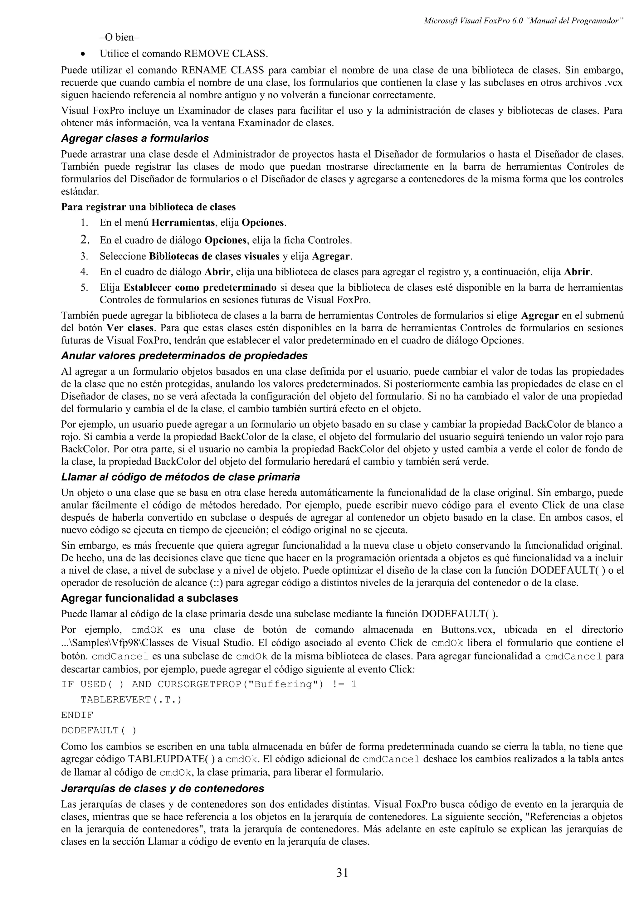 Microsoft Visual FoxPro 6.0 “Manual del Programador”
–O bien–
• Utilice el comando REMOVE CLASS.
Puede utilizar el comando RENAME CLASS para cambiar el nombre de una clase de una biblioteca de clases. Sin embargo,
recuerde que cuando cambia el nombre de una clase, los formularios que contienen la clase y las subclases en otros archivos .vcx
siguen haciendo referencia al nombre antiguo y no volverán a funcionar correctamente.
Visual FoxPro incluye un Examinador de clases para facilitar el uso y la administración de clases y bibliotecas de clases. Para
obtener más información, vea la ventana Examinador de clases.
Agregar clases a formularios
Puede arrastrar una clase desde el Administrador de proyectos hasta el Diseñador de formularios o hasta el Diseñador de clases.
También puede registrar las clases de modo que puedan mostrarse directamente en la barra de herramientas Controles de
formularios del Diseñador de formularios o el Diseñador de clases y agregarse a contenedores de la misma forma que los controles
estándar.
Para registrar una biblioteca de clases
1. En el menú Herramientas, elija Opciones.
2. En el cuadro de diálogo Opciones, elija la ficha Controles.
3. Seleccione Bibliotecas de clases visuales y elija Agregar.
4. En el cuadro de diálogo Abrir, elija una biblioteca de clases para agregar el registro y, a continuación, elija Abrir.
5. Elija Establecer como predeterminado si desea que la biblioteca de clases esté disponible en la barra de herramientas
Controles de formularios en sesiones futuras de Visual FoxPro.
También puede agregar la biblioteca de clases a la barra de herramientas Controles de formularios si elige Agregar en el submenú
del botón Ver clases. Para que estas clases estén disponibles en la barra de herramientas Controles de formularios en sesiones
futuras de Visual FoxPro, tendrán que establecer el valor predeterminado en el cuadro de diálogo Opciones.
Anular valores predeterminados de propiedades
Al agregar a un formulario objetos basados en una clase definida por el usuario, puede cambiar el valor de todas las propiedades
de la clase que no estén protegidas, anulando los valores predeterminados. Si posteriormente cambia las propiedades de clase en el
Diseñador de clases, no se verá afectada la configuración del objeto del formulario. Si no ha cambiado el valor de una propiedad
del formulario y cambia el de la clase, el cambio también surtirá efecto en el objeto.
Por ejemplo, un usuario puede agregar a un formulario un objeto basado en su clase y cambiar la propiedad BackColor de blanco a
rojo. Si cambia a verde la propiedad BackColor de la clase, el objeto del formulario del usuario seguirá teniendo un valor rojo para
BackColor. Por otra parte, si el usuario no cambia la propiedad BackColor del objeto y usted cambia a verde el color de fondo de
la clase, la propiedad BackColor del objeto del formulario heredará el cambio y también será verde.
Llamar al código de métodos de clase primaria
Un objeto o una clase que se basa en otra clase hereda automáticamente la funcionalidad de la clase original. Sin embargo, puede
anular fácilmente el código de métodos heredado. Por ejemplo, puede escribir nuevo código para el evento Click de una clase
después de haberla convertido en subclase o después de agregar al contenedor un objeto basado en la clase. En ambos casos, el
nuevo código se ejecuta en tiempo de ejecución; el código original no se ejecuta.
Sin embargo, es más frecuente que quiera agregar funcionalidad a la nueva clase u objeto conservando la funcionalidad original.
De hecho, una de las decisiones clave que tiene que hacer en la programación orientada a objetos es qué funcionalidad va a incluir
a nivel de clase, a nivel de subclase y a nivel de objeto. Puede optimizar el diseño de la clase con la función DODEFAULT( ) o el
operador de resolución de alcance (::) para agregar código a distintos niveles de la jerarquía del contenedor o de la clase.
Agregar funcionalidad a subclases
Puede llamar al código de la clase primaria desde una subclase mediante la función DODEFAULT( ).
Por ejemplo, cmdOK es una clase de botón de comando almacenada en Buttons.vcx, ubicada en el directorio
...SamplesVfp98Classes de Visual Studio. El código asociado al evento Click de cmdOk libera el formulario que contiene el
botón. cmdCancel es una subclase de cmdOk de la misma biblioteca de clases. Para agregar funcionalidad a cmdCancel para
descartar cambios, por ejemplo, puede agregar el código siguiente al evento Click:
IF USED( ) AND CURSORGETPROP("Buffering") != 1
TABLEREVERT(.T.)
ENDIF
DODEFAULT( )
Como los cambios se escriben en una tabla almacenada en búfer de forma predeterminada cuando se cierra la tabla, no tiene que
agregar código TABLEUPDATE( ) a cmdOk. El código adicional de cmdCancel deshace los cambios realizados a la tabla antes
de llamar al código de cmdOk, la clase primaria, para liberar el formulario.
Jerarquías de clases y de contenedores
Las jerarquías de clases y de contenedores son dos entidades distintas. Visual FoxPro busca código de evento en la jerarquía de
clases, mientras que se hace referencia a los objetos en la jerarquía de contenedores. La siguiente sección, "Referencias a objetos
en la jerarquía de contenedores", trata la jerarquía de contenedores. Más adelante en este capítulo se explican las jerarquías de
clases en la sección Llamar a código de evento en la jerarquía de clases.
31
 