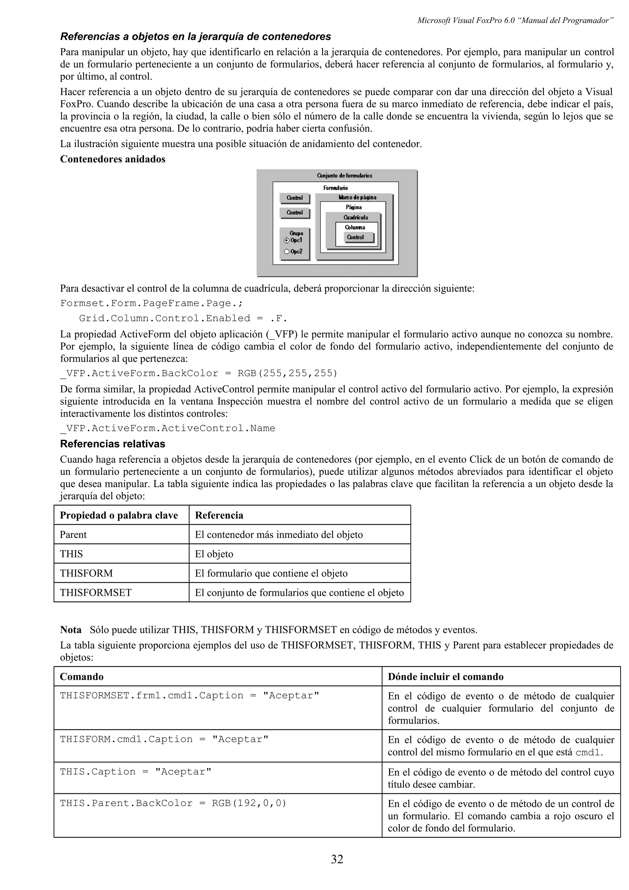 Microsoft Visual FoxPro 6.0 “Manual del Programador”
Referencias a objetos en la jerarquía de contenedores
Para manipular un objeto, hay que identificarlo en relación a la jerarquía de contenedores. Por ejemplo, para manipular un control
de un formulario perteneciente a un conjunto de formularios, deberá hacer referencia al conjunto de formularios, al formulario y,
por último, al control.
Hacer referencia a un objeto dentro de su jerarquía de contenedores se puede comparar con dar una dirección del objeto a Visual
FoxPro. Cuando describe la ubicación de una casa a otra persona fuera de su marco inmediato de referencia, debe indicar el país,
la provincia o la región, la ciudad, la calle o bien sólo el número de la calle donde se encuentra la vivienda, según lo lejos que se
encuentre esa otra persona. De lo contrario, podría haber cierta confusión.
La ilustración siguiente muestra una posible situación de anidamiento del contenedor.
Contenedores anidados
Para desactivar el control de la columna de cuadrícula, deberá proporcionar la dirección siguiente:
Formset.Form.PageFrame.Page.;
Grid.Column.Control.Enabled = .F.
La propiedad ActiveForm del objeto aplicación (_VFP) le permite manipular el formulario activo aunque no conozca su nombre.
Por ejemplo, la siguiente línea de código cambia el color de fondo del formulario activo, independientemente del conjunto de
formularios al que pertenezca:
_VFP.ActiveForm.BackColor = RGB(255,255,255)
De forma similar, la propiedad ActiveControl permite manipular el control activo del formulario activo. Por ejemplo, la expresión
siguiente introducida en la ventana Inspección muestra el nombre del control activo de un formulario a medida que se eligen
interactivamente los distintos controles:
_VFP.ActiveForm.ActiveControl.Name
Referencias relativas
Cuando haga referencia a objetos desde la jerarquía de contenedores (por ejemplo, en el evento Click de un botón de comando de
un formulario perteneciente a un conjunto de formularios), puede utilizar algunos métodos abreviados para identificar el objeto
que desea manipular. La tabla siguiente indica las propiedades o las palabras clave que facilitan la referencia a un objeto desde la
jerarquía del objeto:
Propiedad o palabra clave Referencia
Parent El contenedor más inmediato del objeto
THIS El objeto
THISFORM El formulario que contiene el objeto
THISFORMSET El conjunto de formularios que contiene el objeto
Nota Sólo puede utilizar THIS, THISFORM y THISFORMSET en código de métodos y eventos.
La tabla siguiente proporciona ejemplos del uso de THISFORMSET, THISFORM, THIS y Parent para establecer propiedades de
objetos:
Comando Dónde incluir el comando
THISFORMSET.frm1.cmd1.Caption = "Aceptar" En el código de evento o de método de cualquier
control de cualquier formulario del conjunto de
formularios.
THISFORM.cmd1.Caption = "Aceptar" En el código de evento o de método de cualquier
control del mismo formulario en el que está cmd1.
THIS.Caption = "Aceptar" En el código de evento o de método del control cuyo
título desee cambiar.
THIS.Parent.BackColor = RGB(192,0,0) En el código de evento o de método de un control de
un formulario. El comando cambia a rojo oscuro el
color de fondo del formulario.
32
 