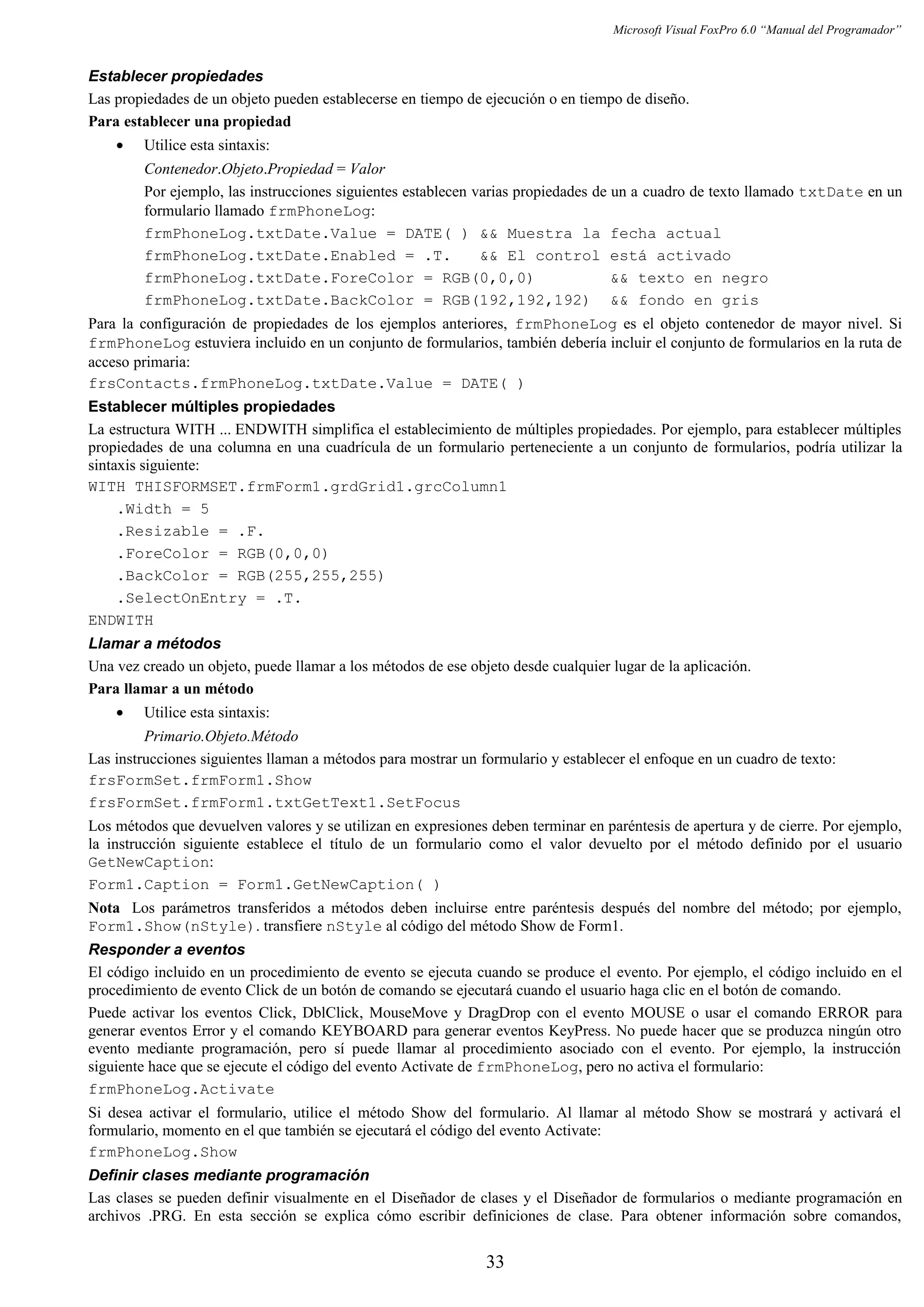 Microsoft Visual FoxPro 6.0 “Manual del Programador”
Establecer propiedades
Las propiedades de un objeto pueden establecerse en tiempo de ejecución o en tiempo de diseño.
Para establecer una propiedad
• Utilice esta sintaxis:
Contenedor.Objeto.Propiedad = Valor
Por ejemplo, las instrucciones siguientes establecen varias propiedades de un a cuadro de texto llamado txtDate en un
formulario llamado frmPhoneLog:
frmPhoneLog.txtDate.Value = DATE( ) && Muestra la fecha actual
frmPhoneLog.txtDate.Enabled = .T. && El control está activado
frmPhoneLog.txtDate.ForeColor = RGB(0,0,0) && texto en negro
frmPhoneLog.txtDate.BackColor = RGB(192,192,192) && fondo en gris
Para la configuración de propiedades de los ejemplos anteriores, frmPhoneLog es el objeto contenedor de mayor nivel. Si
frmPhoneLog estuviera incluido en un conjunto de formularios, también debería incluir el conjunto de formularios en la ruta de
acceso primaria:
frsContacts.frmPhoneLog.txtDate.Value = DATE( )
Establecer múltiples propiedades
La estructura WITH ... ENDWITH simplifica el establecimiento de múltiples propiedades. Por ejemplo, para establecer múltiples
propiedades de una columna en una cuadrícula de un formulario perteneciente a un conjunto de formularios, podría utilizar la
sintaxis siguiente:
WITH THISFORMSET.frmForm1.grdGrid1.grcColumn1
.Width = 5
.Resizable = .F.
.ForeColor = RGB(0,0,0)
.BackColor = RGB(255,255,255)
.SelectOnEntry = .T.
ENDWITH
Llamar a métodos
Una vez creado un objeto, puede llamar a los métodos de ese objeto desde cualquier lugar de la aplicación.
Para llamar a un método
• Utilice esta sintaxis:
Primario.Objeto.Método
Las instrucciones siguientes llaman a métodos para mostrar un formulario y establecer el enfoque en un cuadro de texto:
frsFormSet.frmForm1.Show
frsFormSet.frmForm1.txtGetText1.SetFocus
Los métodos que devuelven valores y se utilizan en expresiones deben terminar en paréntesis de apertura y de cierre. Por ejemplo,
la instrucción siguiente establece el título de un formulario como el valor devuelto por el método definido por el usuario
GetNewCaption:
Form1.Caption = Form1.GetNewCaption( )
Nota Los parámetros transferidos a métodos deben incluirse entre paréntesis después del nombre del método; por ejemplo,
Form1.Show(nStyle). transfiere nStyle al código del método Show de Form1.
Responder a eventos
El código incluido en un procedimiento de evento se ejecuta cuando se produce el evento. Por ejemplo, el código incluido en el
procedimiento de evento Click de un botón de comando se ejecutará cuando el usuario haga clic en el botón de comando.
Puede activar los eventos Click, DblClick, MouseMove y DragDrop con el evento MOUSE o usar el comando ERROR para
generar eventos Error y el comando KEYBOARD para generar eventos KeyPress. No puede hacer que se produzca ningún otro
evento mediante programación, pero sí puede llamar al procedimiento asociado con el evento. Por ejemplo, la instrucción
siguiente hace que se ejecute el código del evento Activate de frmPhoneLog, pero no activa el formulario:
frmPhoneLog.Activate
Si desea activar el formulario, utilice el método Show del formulario. Al llamar al método Show se mostrará y activará el
formulario, momento en el que también se ejecutará el código del evento Activate:
frmPhoneLog.Show
Definir clases mediante programación
Las clases se pueden definir visualmente en el Diseñador de clases y el Diseñador de formularios o mediante programación en
archivos .PRG. En esta sección se explica cómo escribir definiciones de clase. Para obtener información sobre comandos,
33
 