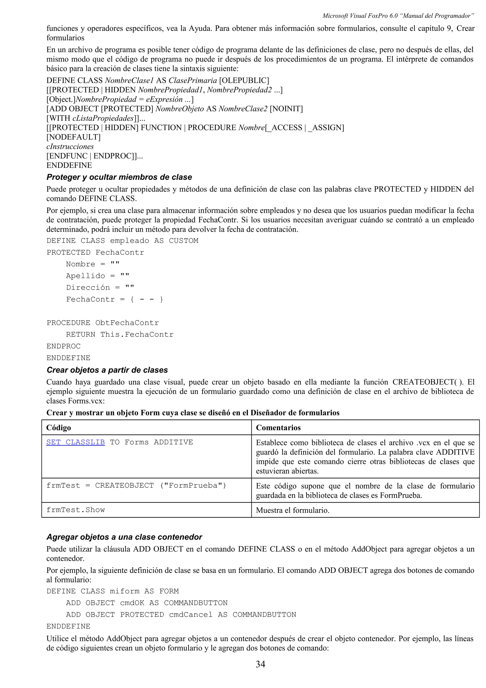 Microsoft Visual FoxPro 6.0 “Manual del Programador”
funciones y operadores específicos, vea la Ayuda. Para obtener más información sobre formularios, consulte el capítulo 9, Crear
formularios
En un archivo de programa es posible tener código de programa delante de las definiciones de clase, pero no después de ellas, del
mismo modo que el código de programa no puede ir después de los procedimientos de un programa. El intérprete de comandos
básico para la creación de clases tiene la sintaxis siguiente:
DEFINE CLASS NombreClase1 AS ClasePrimaria [OLEPUBLIC]
[[PROTECTED | HIDDEN NombrePropiedad1, NombrePropiedad2 ...]
[Object.]NombrePropiedad = eExpresión ...]
[ADD OBJECT [PROTECTED] NombreObjeto AS NombreClase2 [NOINIT]
[WITH cListaPropiedades]]...
[[PROTECTED | HIDDEN] FUNCTION | PROCEDURE Nombre[_ACCESS | _ASSIGN]
[NODEFAULT]
cInstrucciones
[ENDFUNC | ENDPROC]]...
ENDDEFINE
Proteger y ocultar miembros de clase
Puede proteger u ocultar propiedades y métodos de una definición de clase con las palabras clave PROTECTED y HIDDEN del
comando DEFINE CLASS.
Por ejemplo, si crea una clase para almacenar información sobre empleados y no desea que los usuarios puedan modificar la fecha
de contratación, puede proteger la propiedad FechaContr. Si los usuarios necesitan averiguar cuándo se contrató a un empleado
determinado, podrá incluir un método para devolver la fecha de contratación.
DEFINE CLASS empleado AS CUSTOM
PROTECTED FechaContr
Nombre = ""
Apellido = ""
Dirección = ""
FechaContr = { - - }
PROCEDURE ObtFechaContr
RETURN This.FechaContr
ENDPROC
ENDDEFINE
Crear objetos a partir de clases
Cuando haya guardado una clase visual, puede crear un objeto basado en ella mediante la función CREATEOBJECT( ). El
ejemplo siguiente muestra la ejecución de un formulario guardado como una definición de clase en el archivo de biblioteca de
clases Forms.vcx:
Crear y mostrar un objeto Form cuya clase se diseñó en el Diseñador de formularios
Código Comentarios
SET CLASSLIB TO Forms ADDITIVE Establece como biblioteca de clases el archivo .vcx en el que se
guardó la definición del formulario. La palabra clave ADDITIVE
impide que este comando cierre otras bibliotecas de clases que
estuvieran abiertas.
frmTest = CREATEOBJECT ("FormPrueba") Este código supone que el nombre de la clase de formulario
guardada en la biblioteca de clases es FormPrueba.
frmTest.Show Muestra el formulario.
Agregar objetos a una clase contenedor
Puede utilizar la cláusula ADD OBJECT en el comando DEFINE CLASS o en el método AddObject para agregar objetos a un
contenedor.
Por ejemplo, la siguiente definición de clase se basa en un formulario. El comando ADD OBJECT agrega dos botones de comando
al formulario:
DEFINE CLASS miform AS FORM
ADD OBJECT cmdOK AS COMMANDBUTTON
ADD OBJECT PROTECTED cmdCancel AS COMMANDBUTTON
ENDDEFINE
Utilice el método AddObject para agregar objetos a un contenedor después de crear el objeto contenedor. Por ejemplo, las líneas
de código siguientes crean un objeto formulario y le agregan dos botones de comando:
34
 
