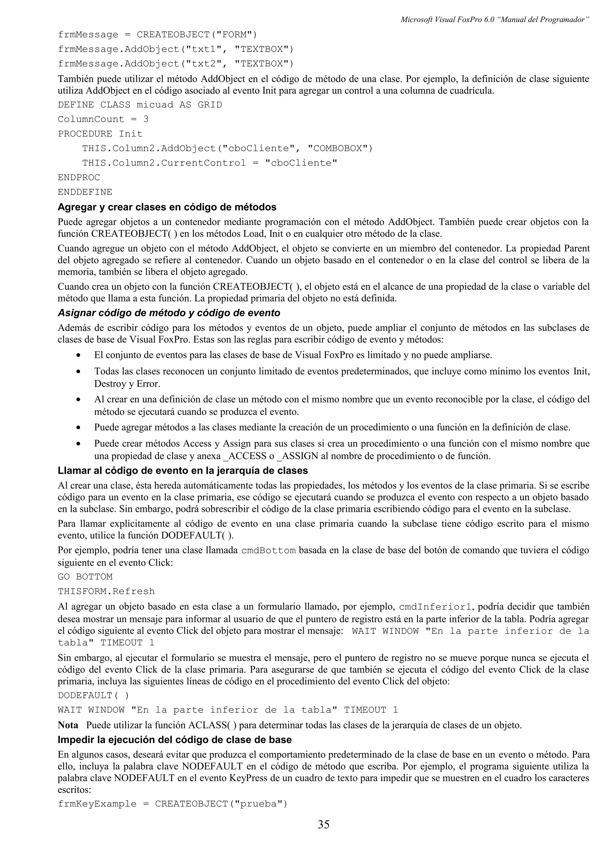 Microsoft Visual FoxPro 6.0 “Manual del Programador”
frmMessage = CREATEOBJECT("FORM")
frmMessage.AddObject("txt1", "TEXTBOX")
frmMessage.AddObject("txt2", "TEXTBOX")
También puede utilizar el método AddObject en el código de método de una clase. Por ejemplo, la definición de clase siguiente
utiliza AddObject en el código asociado al evento Init para agregar un control a una columna de cuadrícula.
DEFINE CLASS micuad AS GRID
ColumnCount = 3
PROCEDURE Init
THIS.Column2.AddObject("cboCliente", "COMBOBOX")
THIS.Column2.CurrentControl = "cboCliente"
ENDPROC
ENDDEFINE
Agregar y crear clases en código de métodos
Puede agregar objetos a un contenedor mediante programación con el método AddObject. También puede crear objetos con la
función CREATEOBJECT( ) en los métodos Load, Init o en cualquier otro método de la clase.
Cuando agregue un objeto con el método AddObject, el objeto se convierte en un miembro del contenedor. La propiedad Parent
del objeto agregado se refiere al contenedor. Cuando un objeto basado en el contenedor o en la clase del control se libera de la
memoria, también se libera el objeto agregado.
Cuando crea un objeto con la función CREATEOBJECT( ), el objeto está en el alcance de una propiedad de la clase o variable del
método que llama a esta función. La propiedad primaria del objeto no está definida.
Asignar código de método y código de evento
Además de escribir código para los métodos y eventos de un objeto, puede ampliar el conjunto de métodos en las subclases de
clases de base de Visual FoxPro. Estas son las reglas para escribir código de evento y métodos:
• El conjunto de eventos para las clases de base de Visual FoxPro es limitado y no puede ampliarse.
• Todas las clases reconocen un conjunto limitado de eventos predeterminados, que incluye como mínimo los eventos Init,
Destroy y Error.
• Al crear en una definición de clase un método con el mismo nombre que un evento reconocible por la clase, el código del
método se ejecutará cuando se produzca el evento.
• Puede agregar métodos a las clases mediante la creación de un procedimiento o una función en la definición de clase.
• Puede crear métodos Access y Assign para sus clases si crea un procedimiento o una función con el mismo nombre que
una propiedad de clase y anexa _ACCESS o _ASSIGN al nombre de procedimiento o de función.
Llamar al código de evento en la jerarquía de clases
Al crear una clase, ésta hereda automáticamente todas las propiedades, los métodos y los eventos de la clase primaria. Si se escribe
código para un evento en la clase primaria, ese código se ejecutará cuando se produzca el evento con respecto a un objeto basado
en la subclase. Sin embargo, podrá sobrescribir el código de la clase primaria escribiendo código para el evento en la subclase.
Para llamar explícitamente al código de evento en una clase primaria cuando la subclase tiene código escrito para el mismo
evento, utilice la función DODEFAULT( ).
Por ejemplo, podría tener una clase llamada cmdBottom basada en la clase de base del botón de comando que tuviera el código
siguiente en el evento Click:
GO BOTTOM
THISFORM.Refresh
Al agregar un objeto basado en esta clase a un formulario llamado, por ejemplo, cmdInferior1, podría decidir que también
desea mostrar un mensaje para informar al usuario de que el puntero de registro está en la parte inferior de la tabla. Podría agregar
el código siguiente al evento Click del objeto para mostrar el mensaje: WAIT WINDOW "En la parte inferior de la
tabla" TIMEOUT 1
Sin embargo, al ejecutar el formulario se muestra el mensaje, pero el puntero de registro no se mueve porque nunca se ejecuta el
código del evento Click de la clase primaria. Para asegurarse de que también se ejecuta el código del evento Click de la clase
primaria, incluya las siguientes líneas de código en el procedimiento del evento Click del objeto:
DODEFAULT( )
WAIT WINDOW "En la parte inferior de la tabla" TIMEOUT 1
Nota Puede utilizar la función ACLASS( ) para determinar todas las clases de la jerarquía de clases de un objeto.
Impedir la ejecución del código de clase de base
En algunos casos, deseará evitar que produzca el comportamiento predeterminado de la clase de base en un evento o método. Para
ello, incluya la palabra clave NODEFAULT en el código de método que escriba. Por ejemplo, el programa siguiente utiliza la
palabra clave NODEFAULT en el evento KeyPress de un cuadro de texto para impedir que se muestren en el cuadro los caracteres
escritos:
frmKeyExample = CREATEOBJECT("prueba")
35
 