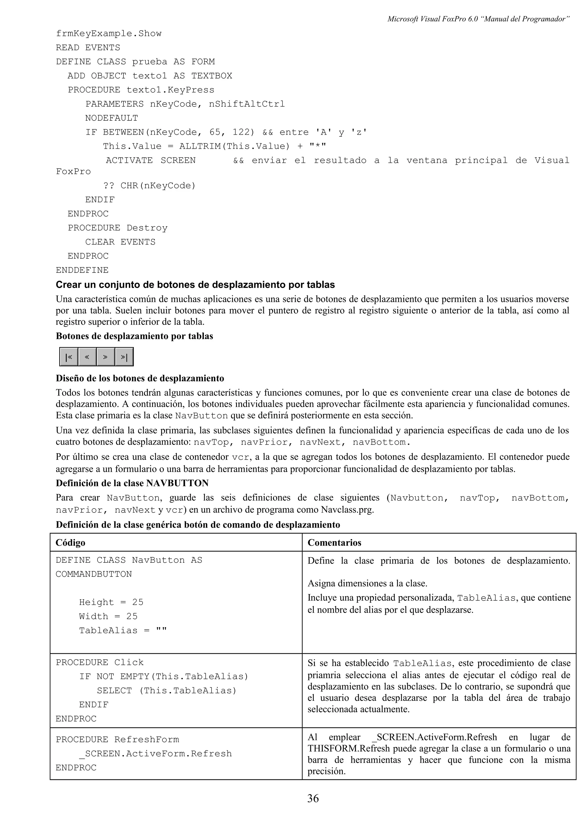 Microsoft Visual FoxPro 6.0 “Manual del Programador”
frmKeyExample.Show
READ EVENTS
DEFINE CLASS prueba AS FORM
ADD OBJECT texto1 AS TEXTBOX
PROCEDURE texto1.KeyPress
PARAMETERS nKeyCode, nShiftAltCtrl
NODEFAULT
IF BETWEEN(nKeyCode, 65, 122) && entre 'A' y 'z'
This.Value = ALLTRIM(This.Value) + "*"
ACTIVATE SCREEN && enviar el resultado a la ventana principal de Visual
FoxPro
?? CHR(nKeyCode)
ENDIF
ENDPROC
PROCEDURE Destroy
CLEAR EVENTS
ENDPROC
ENDDEFINE
Crear un conjunto de botones de desplazamiento por tablas
Una característica común de muchas aplicaciones es una serie de botones de desplazamiento que permiten a los usuarios moverse
por una tabla. Suelen incluir botones para mover el puntero de registro al registro siguiente o anterior de la tabla, así como al
registro superior o inferior de la tabla.
Botones de desplazamiento por tablas
Diseño de los botones de desplazamiento
Todos los botones tendrán algunas características y funciones comunes, por lo que es conveniente crear una clase de botones de
desplazamiento. A continuación, los botones individuales pueden aprovechar fácilmente esta apariencia y funcionalidad comunes.
Esta clase primaria es la clase NavButton que se definirá posteriormente en esta sección.
Una vez definida la clase primaria, las subclases siguientes definen la funcionalidad y apariencia específicas de cada uno de los
cuatro botones de desplazamiento: navTop, navPrior, navNext, navBottom.
Por último se crea una clase de contenedor vcr, a la que se agregan todos los botones de desplazamiento. El contenedor puede
agregarse a un formulario o una barra de herramientas para proporcionar funcionalidad de desplazamiento por tablas.
Definición de la clase NAVBUTTON
Para crear NavButton, guarde las seis definiciones de clase siguientes (Navbutton, navTop, navBottom,
navPrior, navNext y vcr) en un archivo de programa como Navclass.prg.
Definición de la clase genérica botón de comando de desplazamiento
Código Comentarios
DEFINE CLASS NavButton AS
COMMANDBUTTON
Height = 25
Width = 25
TableAlias = ""
Define la clase primaria de los botones de desplazamiento.
Asigna dimensiones a la clase.
Incluye una propiedad personalizada, TableAlias, que contiene
el nombre del alias por el que desplazarse.
PROCEDURE Click
IF NOT EMPTY(This.TableAlias)
SELECT (This.TableAlias)
ENDIF
ENDPROC
Si se ha establecido TableAlias, este procedimiento de clase
priamria selecciona el alias antes de ejecutar el código real de
desplazamiento en las subclases. De lo contrario, se supondrá que
el usuario desea desplazarse por la tabla del área de trabajo
seleccionada actualmente.
PROCEDURE RefreshForm
_SCREEN.ActiveForm.Refresh
ENDPROC
Al emplear _SCREEN.ActiveForm.Refresh en lugar de
THISFORM.Refresh puede agregar la clase a un formulario o una
barra de herramientas y hacer que funcione con la misma
precisión.
36
 