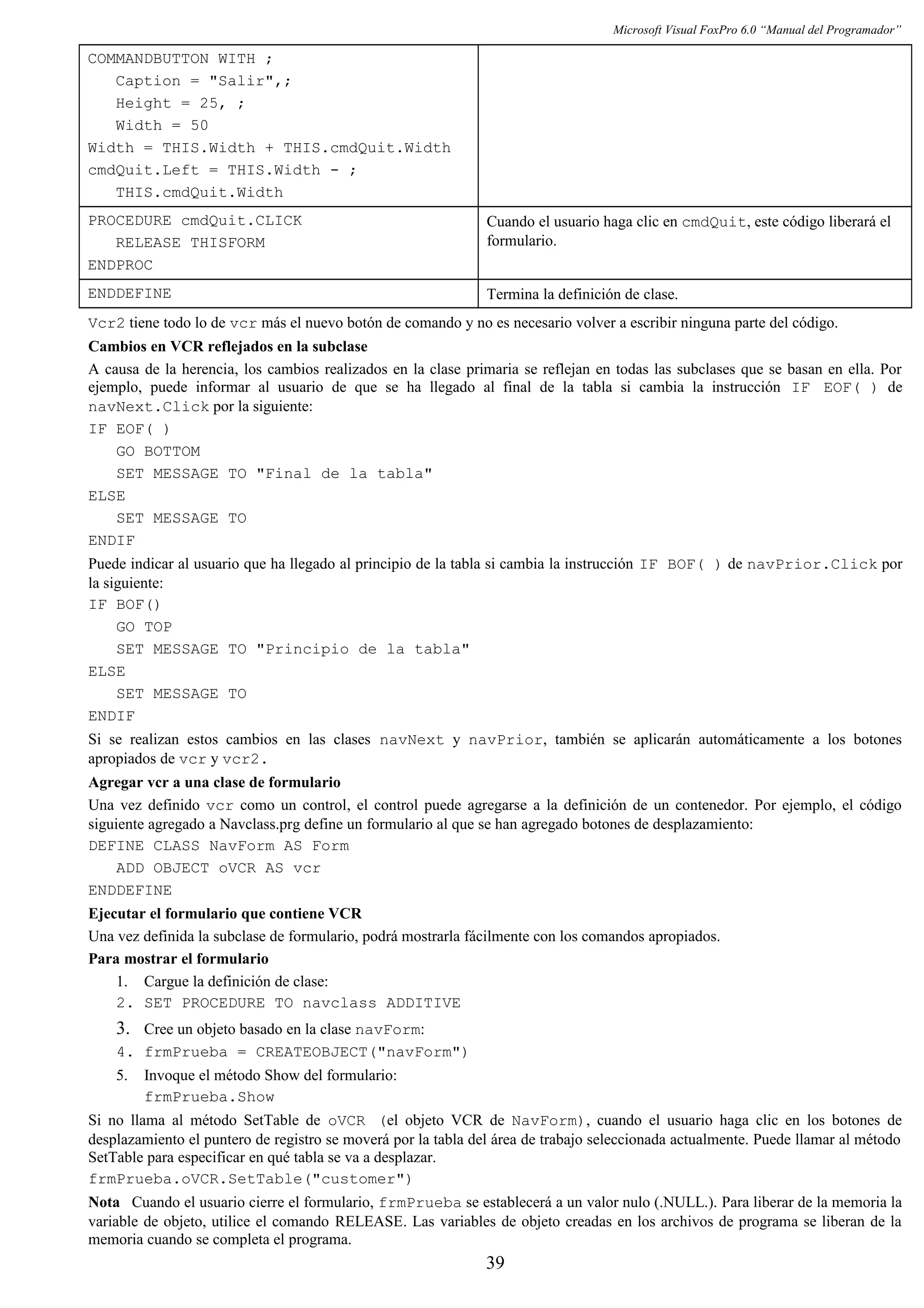 Microsoft Visual FoxPro 6.0 “Manual del Programador”
COMMANDBUTTON WITH ;
Caption = "Salir",;
Height = 25, ;
Width = 50
Width = THIS.Width + THIS.cmdQuit.Width
cmdQuit.Left = THIS.Width - ;
THIS.cmdQuit.Width
PROCEDURE cmdQuit.CLICK
RELEASE THISFORM
ENDPROC
Cuando el usuario haga clic en cmdQuit, este código liberará el
formulario.
ENDDEFINE Termina la definición de clase.
Vcr2 tiene todo lo de vcr más el nuevo botón de comando y no es necesario volver a escribir ninguna parte del código.
Cambios en VCR reflejados en la subclase
A causa de la herencia, los cambios realizados en la clase primaria se reflejan en todas las subclases que se basan en ella. Por
ejemplo, puede informar al usuario de que se ha llegado al final de la tabla si cambia la instrucción IF EOF( ) de
navNext.Click por la siguiente:
IF EOF( )
GO BOTTOM
SET MESSAGE TO "Final de la tabla"
ELSE
SET MESSAGE TO
ENDIF
Puede indicar al usuario que ha llegado al principio de la tabla si cambia la instrucción IF BOF( ) de navPrior.Click por
la siguiente:
IF BOF()
GO TOP
SET MESSAGE TO "Principio de la tabla"
ELSE
SET MESSAGE TO
ENDIF
Si se realizan estos cambios en las clases navNext y navPrior, también se aplicarán automáticamente a los botones
apropiados de vcr y vcr2.
Agregar vcr a una clase de formulario
Una vez definido vcr como un control, el control puede agregarse a la definición de un contenedor. Por ejemplo, el código
siguiente agregado a Navclass.prg define un formulario al que se han agregado botones de desplazamiento:
DEFINE CLASS NavForm AS Form
ADD OBJECT oVCR AS vcr
ENDDEFINE
Ejecutar el formulario que contiene VCR
Una vez definida la subclase de formulario, podrá mostrarla fácilmente con los comandos apropiados.
Para mostrar el formulario
1. Cargue la definición de clase:
2. SET PROCEDURE TO navclass ADDITIVE
3. Cree un objeto basado en la clase navForm:
4. frmPrueba = CREATEOBJECT("navForm")
5. Invoque el método Show del formulario:
frmPrueba.Show
Si no llama al método SetTable de oVCR (el objeto VCR de NavForm), cuando el usuario haga clic en los botones de
desplazamiento el puntero de registro se moverá por la tabla del área de trabajo seleccionada actualmente. Puede llamar al método
SetTable para especificar en qué tabla se va a desplazar.
frmPrueba.oVCR.SetTable("customer")
Nota Cuando el usuario cierre el formulario, frmPrueba se establecerá a un valor nulo (.NULL.). Para liberar de la memoria la
variable de objeto, utilice el comando RELEASE. Las variables de objeto creadas en los archivos de programa se liberan de la
memoria cuando se completa el programa.
39
 