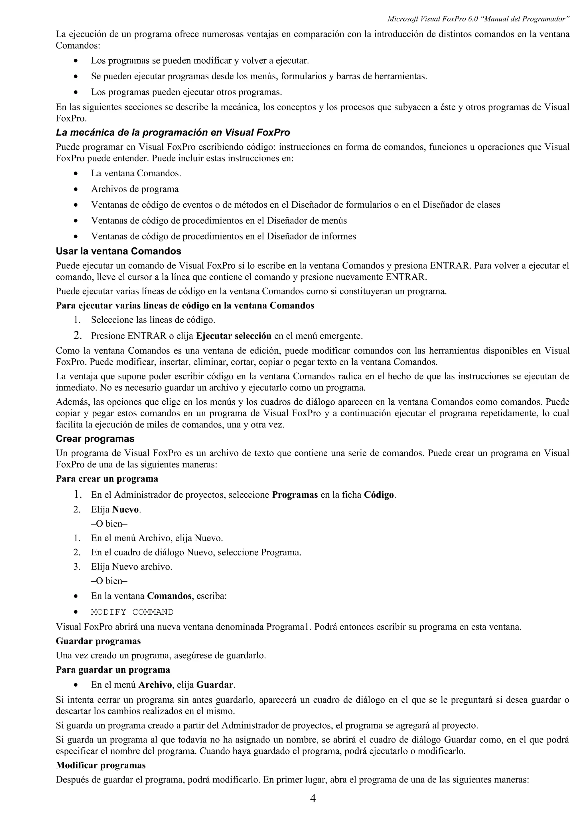 Microsoft Visual FoxPro 6.0 “Manual del Programador”
La ejecución de un programa ofrece numerosas ventajas en comparación con la introducción de distintos comandos en la ventana
Comandos:
• Los programas se pueden modificar y volver a ejecutar.
• Se pueden ejecutar programas desde los menús, formularios y barras de herramientas.
• Los programas pueden ejecutar otros programas.
En las siguientes secciones se describe la mecánica, los conceptos y los procesos que subyacen a éste y otros programas de Visual
FoxPro.
La mecánica de la programación en Visual FoxPro
Puede programar en Visual FoxPro escribiendo código: instrucciones en forma de comandos, funciones u operaciones que Visual
FoxPro puede entender. Puede incluir estas instrucciones en:
• La ventana Comandos.
• Archivos de programa
• Ventanas de código de eventos o de métodos en el Diseñador de formularios o en el Diseñador de clases
• Ventanas de código de procedimientos en el Diseñador de menús
• Ventanas de código de procedimientos en el Diseñador de informes
Usar la ventana Comandos
Puede ejecutar un comando de Visual FoxPro si lo escribe en la ventana Comandos y presiona ENTRAR. Para volver a ejecutar el
comando, lleve el cursor a la línea que contiene el comando y presione nuevamente ENTRAR.
Puede ejecutar varias líneas de código en la ventana Comandos como si constituyeran un programa.
Para ejecutar varias líneas de código en la ventana Comandos
1. Seleccione las líneas de código.
2. Presione ENTRAR o elija Ejecutar selección en el menú emergente.
Como la ventana Comandos es una ventana de edición, puede modificar comandos con las herramientas disponibles en Visual
FoxPro. Puede modificar, insertar, eliminar, cortar, copiar o pegar texto en la ventana Comandos.
La ventaja que supone poder escribir código en la ventana Comandos radica en el hecho de que las instrucciones se ejecutan de
inmediato. No es necesario guardar un archivo y ejecutarlo como un programa.
Además, las opciones que elige en los menús y los cuadros de diálogo aparecen en la ventana Comandos como comandos. Puede
copiar y pegar estos comandos en un programa de Visual FoxPro y a continuación ejecutar el programa repetidamente, lo cual
facilita la ejecución de miles de comandos, una y otra vez.
Crear programas
Un programa de Visual FoxPro es un archivo de texto que contiene una serie de comandos. Puede crear un programa en Visual
FoxPro de una de las siguientes maneras:
Para crear un programa
1. En el Administrador de proyectos, seleccione Programas en la ficha Código.
2. Elija Nuevo.
–O bien–
1. En el menú Archivo, elija Nuevo.
2. En el cuadro de diálogo Nuevo, seleccione Programa.
3. Elija Nuevo archivo.
–O bien–
• En la ventana Comandos, escriba:
• MODIFY COMMAND
Visual FoxPro abrirá una nueva ventana denominada Programa1. Podrá entonces escribir su programa en esta ventana.
Guardar programas
Una vez creado un programa, asegúrese de guardarlo.
Para guardar un programa
• En el menú Archivo, elija Guardar.
Si intenta cerrar un programa sin antes guardarlo, aparecerá un cuadro de diálogo en el que se le preguntará si desea guardar o
descartar los cambios realizados en el mismo.
Si guarda un programa creado a partir del Administrador de proyectos, el programa se agregará al proyecto.
Si guarda un programa al que todavía no ha asignado un nombre, se abrirá el cuadro de diálogo Guardar como, en el que podrá
especificar el nombre del programa. Cuando haya guardado el programa, podrá ejecutarlo o modificarlo.
Modificar programas
Después de guardar el programa, podrá modificarlo. En primer lugar, abra el programa de una de las siguientes maneras:
4
 