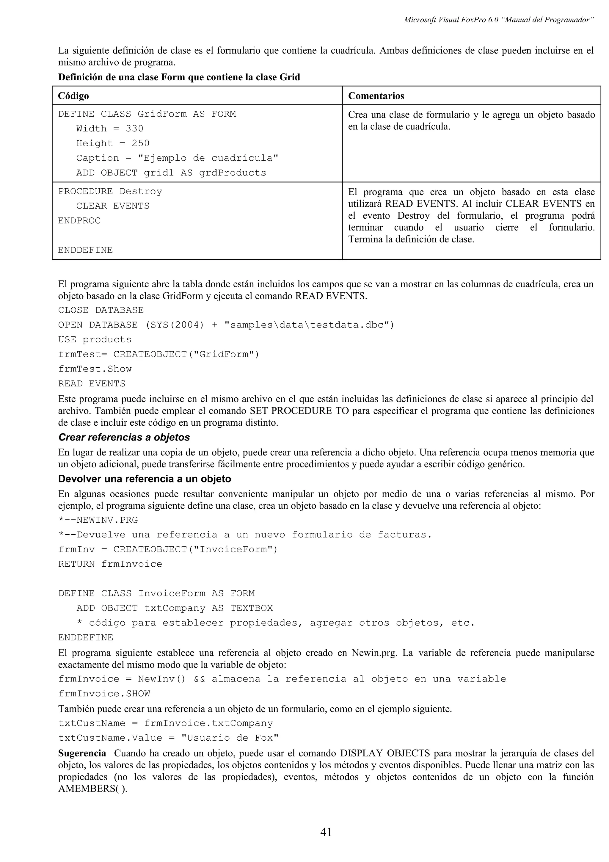 Microsoft Visual FoxPro 6.0 “Manual del Programador”
La siguiente definición de clase es el formulario que contiene la cuadrícula. Ambas definiciones de clase pueden incluirse en el
mismo archivo de programa.
Definición de una clase Form que contiene la clase Grid
Código Comentarios
DEFINE CLASS GridForm AS FORM
Width = 330
Height = 250
Caption = "Ejemplo de cuadrícula"
ADD OBJECT grid1 AS grdProducts
Crea una clase de formulario y le agrega un objeto basado
en la clase de cuadrícula.
PROCEDURE Destroy
CLEAR EVENTS
ENDPROC
ENDDEFINE
El programa que crea un objeto basado en esta clase
utilizará READ EVENTS. Al incluir CLEAR EVENTS en
el evento Destroy del formulario, el programa podrá
terminar cuando el usuario cierre el formulario.
Termina la definición de clase.
El programa siguiente abre la tabla donde están incluidos los campos que se van a mostrar en las columnas de cuadrícula, crea un
objeto basado en la clase GridForm y ejecuta el comando READ EVENTS.
CLOSE DATABASE
OPEN DATABASE (SYS(2004) + "samplesdatatestdata.dbc")
USE products
frmTest= CREATEOBJECT("GridForm")
frmTest.Show
READ EVENTS
Este programa puede incluirse en el mismo archivo en el que están incluidas las definiciones de clase si aparece al principio del
archivo. También puede emplear el comando SET PROCEDURE TO para especificar el programa que contiene las definiciones
de clase e incluir este código en un programa distinto.
Crear referencias a objetos
En lugar de realizar una copia de un objeto, puede crear una referencia a dicho objeto. Una referencia ocupa menos memoria que
un objeto adicional, puede transferirse fácilmente entre procedimientos y puede ayudar a escribir código genérico.
Devolver una referencia a un objeto
En algunas ocasiones puede resultar conveniente manipular un objeto por medio de una o varias referencias al mismo. Por
ejemplo, el programa siguiente define una clase, crea un objeto basado en la clase y devuelve una referencia al objeto:
*--NEWINV.PRG
*--Devuelve una referencia a un nuevo formulario de facturas.
frmInv = CREATEOBJECT("InvoiceForm")
RETURN frmInvoice
DEFINE CLASS InvoiceForm AS FORM
ADD OBJECT txtCompany AS TEXTBOX
* código para establecer propiedades, agregar otros objetos, etc.
ENDDEFINE
El programa siguiente establece una referencia al objeto creado en Newin.prg. La variable de referencia puede manipularse
exactamente del mismo modo que la variable de objeto:
frmInvoice = NewInv() && almacena la referencia al objeto en una variable
frmInvoice.SHOW
También puede crear una referencia a un objeto de un formulario, como en el ejemplo siguiente.
txtCustName = frmInvoice.txtCompany
txtCustName.Value = "Usuario de Fox"
Sugerencia Cuando ha creado un objeto, puede usar el comando DISPLAY OBJECTS para mostrar la jerarquía de clases del
objeto, los valores de las propiedades, los objetos contenidos y los métodos y eventos disponibles. Puede llenar una matriz con las
propiedades (no los valores de las propiedades), eventos, métodos y objetos contenidos de un objeto con la función
AMEMBERS( ).
41
 
