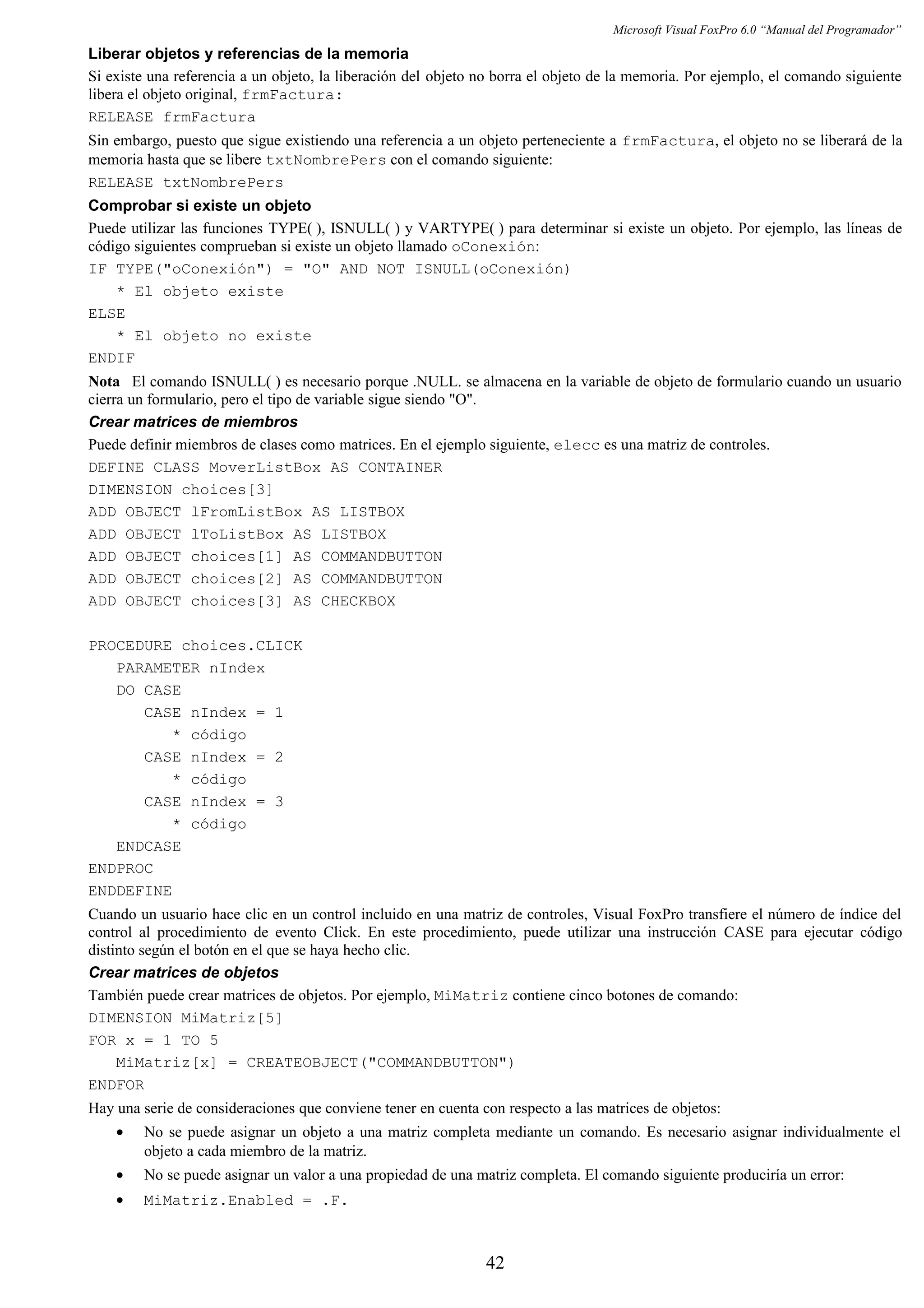 Microsoft Visual FoxPro 6.0 “Manual del Programador”
Liberar objetos y referencias de la memoria
Si existe una referencia a un objeto, la liberación del objeto no borra el objeto de la memoria. Por ejemplo, el comando siguiente
libera el objeto original, frmFactura:
RELEASE frmFactura
Sin embargo, puesto que sigue existiendo una referencia a un objeto perteneciente a frmFactura, el objeto no se liberará de la
memoria hasta que se libere txtNombrePers con el comando siguiente:
RELEASE txtNombrePers
Comprobar si existe un objeto
Puede utilizar las funciones TYPE( ), ISNULL( ) y VARTYPE( ) para determinar si existe un objeto. Por ejemplo, las líneas de
código siguientes comprueban si existe un objeto llamado oConexión:
IF TYPE("oConexión") = "O" AND NOT ISNULL(oConexión)
* El objeto existe
ELSE
* El objeto no existe
ENDIF
Nota El comando ISNULL( ) es necesario porque .NULL. se almacena en la variable de objeto de formulario cuando un usuario
cierra un formulario, pero el tipo de variable sigue siendo "O".
Crear matrices de miembros
Puede definir miembros de clases como matrices. En el ejemplo siguiente, elecc es una matriz de controles.
DEFINE CLASS MoverListBox AS CONTAINER
DIMENSION choices[3]
ADD OBJECT lFromListBox AS LISTBOX
ADD OBJECT lToListBox AS LISTBOX
ADD OBJECT choices[1] AS COMMANDBUTTON
ADD OBJECT choices[2] AS COMMANDBUTTON
ADD OBJECT choices[3] AS CHECKBOX
PROCEDURE choices.CLICK
PARAMETER nIndex
DO CASE
CASE nIndex = 1
* código
CASE nIndex = 2
* código
CASE nIndex = 3
* código
ENDCASE
ENDPROC
ENDDEFINE
Cuando un usuario hace clic en un control incluido en una matriz de controles, Visual FoxPro transfiere el número de índice del
control al procedimiento de evento Click. En este procedimiento, puede utilizar una instrucción CASE para ejecutar código
distinto según el botón en el que se haya hecho clic.
Crear matrices de objetos
También puede crear matrices de objetos. Por ejemplo, MiMatriz contiene cinco botones de comando:
DIMENSION MiMatriz[5]
FOR x = 1 TO 5
MiMatriz[x] = CREATEOBJECT("COMMANDBUTTON")
ENDFOR
Hay una serie de consideraciones que conviene tener en cuenta con respecto a las matrices de objetos:
• No se puede asignar un objeto a una matriz completa mediante un comando. Es necesario asignar individualmente el
objeto a cada miembro de la matriz.
• No se puede asignar un valor a una propiedad de una matriz completa. El comando siguiente produciría un error:
• MiMatriz.Enabled = .F.
42
 