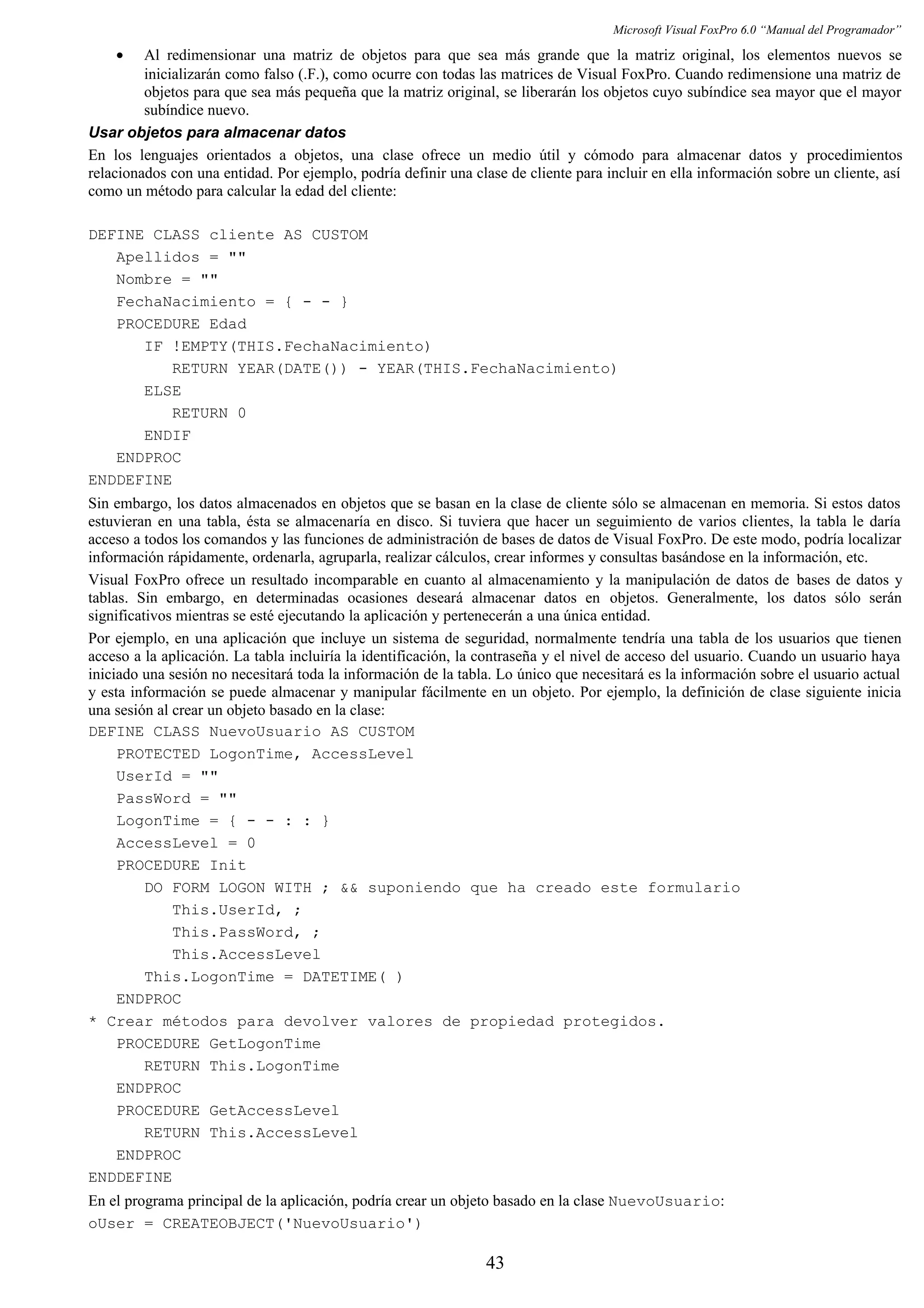 Microsoft Visual FoxPro 6.0 “Manual del Programador”
• Al redimensionar una matriz de objetos para que sea más grande que la matriz original, los elementos nuevos se
inicializarán como falso (.F.), como ocurre con todas las matrices de Visual FoxPro. Cuando redimensione una matriz de
objetos para que sea más pequeña que la matriz original, se liberarán los objetos cuyo subíndice sea mayor que el mayor
subíndice nuevo.
Usar objetos para almacenar datos
En los lenguajes orientados a objetos, una clase ofrece un medio útil y cómodo para almacenar datos y procedimientos
relacionados con una entidad. Por ejemplo, podría definir una clase de cliente para incluir en ella información sobre un cliente, así
como un método para calcular la edad del cliente:
DEFINE CLASS cliente AS CUSTOM
Apellidos = ""
Nombre = ""
FechaNacimiento = { - - }
PROCEDURE Edad
IF !EMPTY(THIS.FechaNacimiento)
RETURN YEAR(DATE()) - YEAR(THIS.FechaNacimiento)
ELSE
RETURN 0
ENDIF
ENDPROC
ENDDEFINE
Sin embargo, los datos almacenados en objetos que se basan en la clase de cliente sólo se almacenan en memoria. Si estos datos
estuvieran en una tabla, ésta se almacenaría en disco. Si tuviera que hacer un seguimiento de varios clientes, la tabla le daría
acceso a todos los comandos y las funciones de administración de bases de datos de Visual FoxPro. De este modo, podría localizar
información rápidamente, ordenarla, agruparla, realizar cálculos, crear informes y consultas basándose en la información, etc.
Visual FoxPro ofrece un resultado incomparable en cuanto al almacenamiento y la manipulación de datos de bases de datos y
tablas. Sin embargo, en determinadas ocasiones deseará almacenar datos en objetos. Generalmente, los datos sólo serán
significativos mientras se esté ejecutando la aplicación y pertenecerán a una única entidad.
Por ejemplo, en una aplicación que incluye un sistema de seguridad, normalmente tendría una tabla de los usuarios que tienen
acceso a la aplicación. La tabla incluiría la identificación, la contraseña y el nivel de acceso del usuario. Cuando un usuario haya
iniciado una sesión no necesitará toda la información de la tabla. Lo único que necesitará es la información sobre el usuario actual
y esta información se puede almacenar y manipular fácilmente en un objeto. Por ejemplo, la definición de clase siguiente inicia
una sesión al crear un objeto basado en la clase:
DEFINE CLASS NuevoUsuario AS CUSTOM
PROTECTED LogonTime, AccessLevel
UserId = ""
PassWord = ""
LogonTime = { - - : : }
AccessLevel = 0
PROCEDURE Init
DO FORM LOGON WITH ; && suponiendo que ha creado este formulario
This.UserId, ;
This.PassWord, ;
This.AccessLevel
This.LogonTime = DATETIME( )
ENDPROC
* Crear métodos para devolver valores de propiedad protegidos.
PROCEDURE GetLogonTime
RETURN This.LogonTime
ENDPROC
PROCEDURE GetAccessLevel
RETURN This.AccessLevel
ENDPROC
ENDDEFINE
En el programa principal de la aplicación, podría crear un objeto basado en la clase NuevoUsuario:
oUser = CREATEOBJECT('NuevoUsuario')
43
 